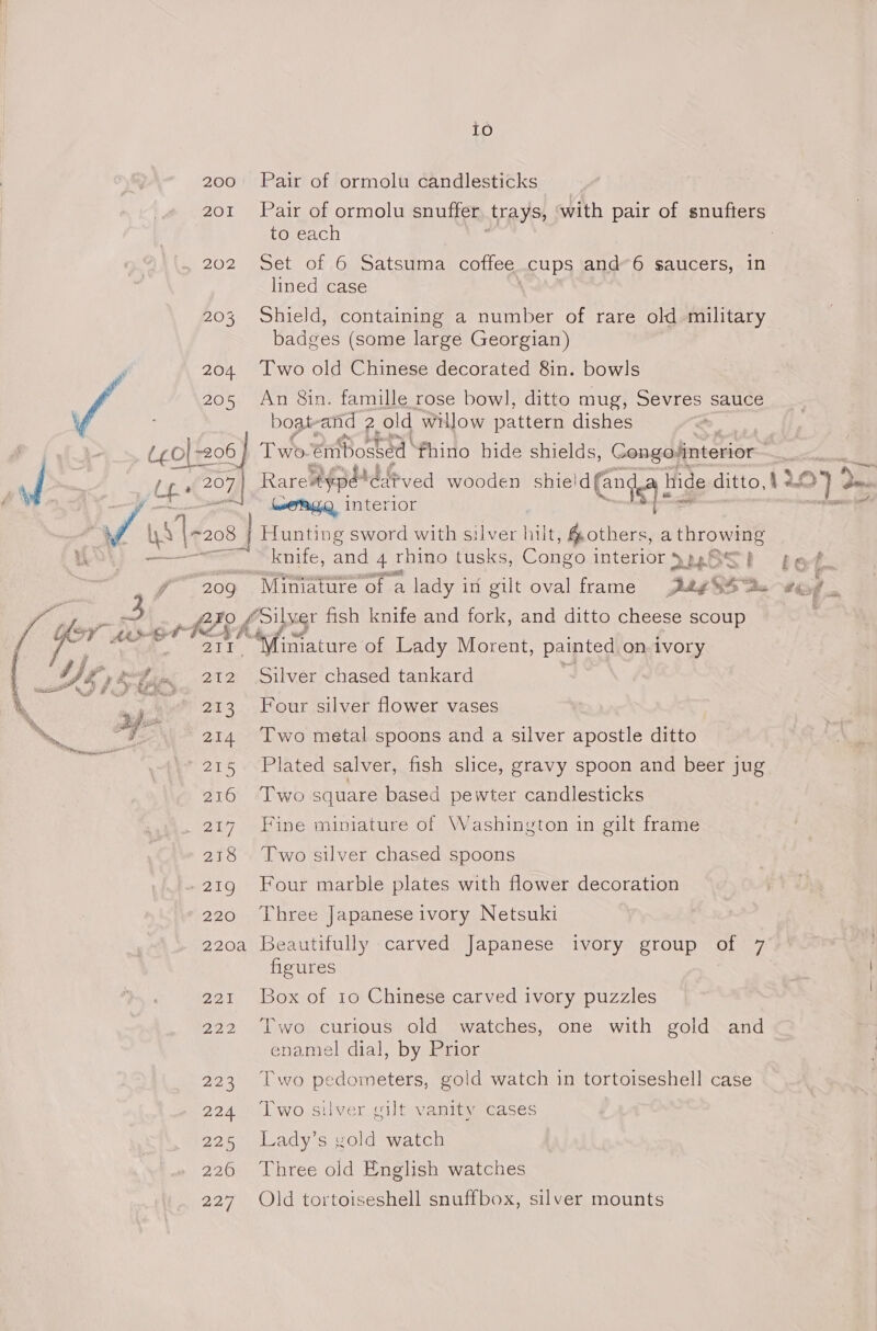 io 200 Pair of ormolu candlesticks 201 Pair of ormolu snuffer trays, with pair of snufters to each 202 Set of 6 Satsuma coffee _cups and’ 6 saucers, in lined case 203 Shield, containing a number of rare old military badges (some large Georgian) 204. Two old Chinese decorated 8in. bowls 205 An 8in. famille rose bow], ditto mug, Sevres sauce boat-and 2. old willow pattern dishes (¢0|+206 | Two. embosted thino hide shields, Congo“interior Ube 207 Rareaypé* iddeved wooden eg Sat ee hide ditto, 1207 oO interior : / Us LA 208 | Hunting sword with silver hut, others, a throwing wy. knife, and 4 rhino tusks, Congo interior }p.8St get. 209 Miniature of. a lady in gilt oval frame ey sS “te oe i i. Wh fSilver fish knife and fork, and ditto cheese scoup OT -6-t may nature: of Lady Morent, ainted ivor y Pp on. ivory Wg s* bis 212 Silver chased tankard Re 8, “213 Four silver flower vases “y: 214. Two metal spoons and a silver apostle ditto ' 215 Plated salver, fish slice, gravy spoon and beer jug 216 Two square based pewter candlesticks 217 Fine miniature of Washington in gilt frame 218 Two silver chased spoons 219 Four marble plates with flower decoration 220 Three Japanese ivory Netsuki 220a Beautifully carved Japanese ivory group of 7 figures 221 Box of 10 Chinese carved ivory puzzles 222 Two curious old watches, one with gold and enamel dial, by Prior 223 [wo pedometers, gold watch in tortoiseshell case 224 Two silver gilt vanity cases 225 Lady’s gold watch 226 Three old English watches