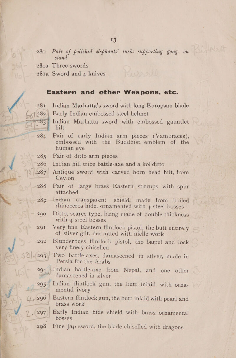 stand 285 286 8 1287 288 2890 290 291 292 5|.(293  Indian Marhatta’s sword with long Europaan blade hilt Pair of eatly Indian arm pieces (Vambraces), embossed with the Buddhist. emblem of the human eye Pair of ditto arm pieces Indian hill tribe battle-axe and a kol ditto Antique sword with carved horn head hilt, from Ceylon Pair of large brass Eastern stirrups with spur attached Indian transparent shield, made from boiled rhinoceros hide, ornamented with 4 steel bosses Ditto, scarce type, being made of double thickness with 4 steel bosses Very fine Eastern flintlock pistol, the butt entirely of silver gilt, decorated with nielle work Blunderbuss flintlock pistol, the barrel and lock very finely chiselled battle-axes, damascened in silver, made in Persia for the Arabs Indian battle-axe from Nepal, and one other damascened in silver Indian flintlock gun, mental ivory the butt inlaid with orna- brass work Early Indian hide shield with brass ornamental bosses Fine Jap sword, the blade chiselled with dragons