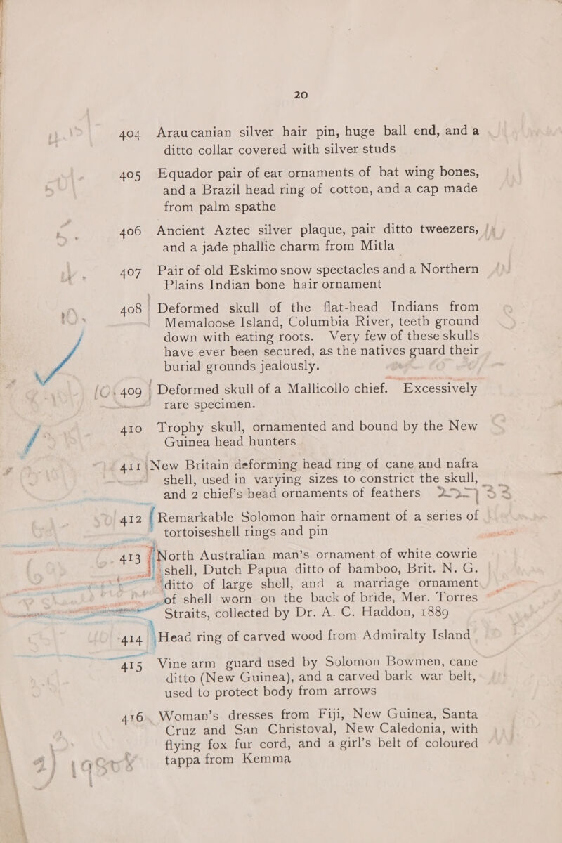 404 Araucanian silver hair pin, huge ball end, anda ditto collar covered with silver studs 405 Equador pair of ear ornaments of bat wing bones, anda Brazil head ring of cotton, and a cap made from palm spathe : k 4.06 Ancient Aztec silver plaque, pair ditto tweezers, |; and a jade phallic charm from Mitla 407 Pair of old Eskimo snow spectacles and a Northern Plains Indian bone hair ornament 408 Deformed skull of the flat-head Indians from Memaloose Island, Columbia River, teeth ground down with eating roots. Very few of these skulls have ever been secured, as the natives guard their burial grounds jealously. {Os 409 | ' Deformed skull of a Mallicollo chief.) ~ Excessively | . rare specimen. jf 410 ‘Trophy skull, ornamented and bound by the New Guinea head hunters 411 New Britain deforming head ring of cane and nafra shell, used in varying sizes to constrict the skulls and 2 chief’s head ornaments of feathers 2 &gt; ] 33 412 | Remarkable Solomon hair ornament of a series of - _ tortoiseshell rings and pin 413 sft Australian man’s ornament of white cowrie . ‘shell, Dutch Papua ditto of bamboo, Brit. N. G. “ditto of large shell, and a marriage ornament Ds siitati Ging ial of shell worn on the back of bride, Mer. Torres ~~ Seen Straits, collected by Dro Ay CG Haddon, 1889 414 “Head ring of carved wood from Admiralty Island se GO 4I5 Vine arm guard used by Solomon Bowmen, cane ditto (New Guinea), and a carved bark war belt, used to protect body from arrows 416. Woman’s dresses from Fiji, New Guinea, Santa Cruz and San Christoval, New Caledonia, with flying fox fur cord, and a girl’s belt of coloured Ory tappa from Heart 