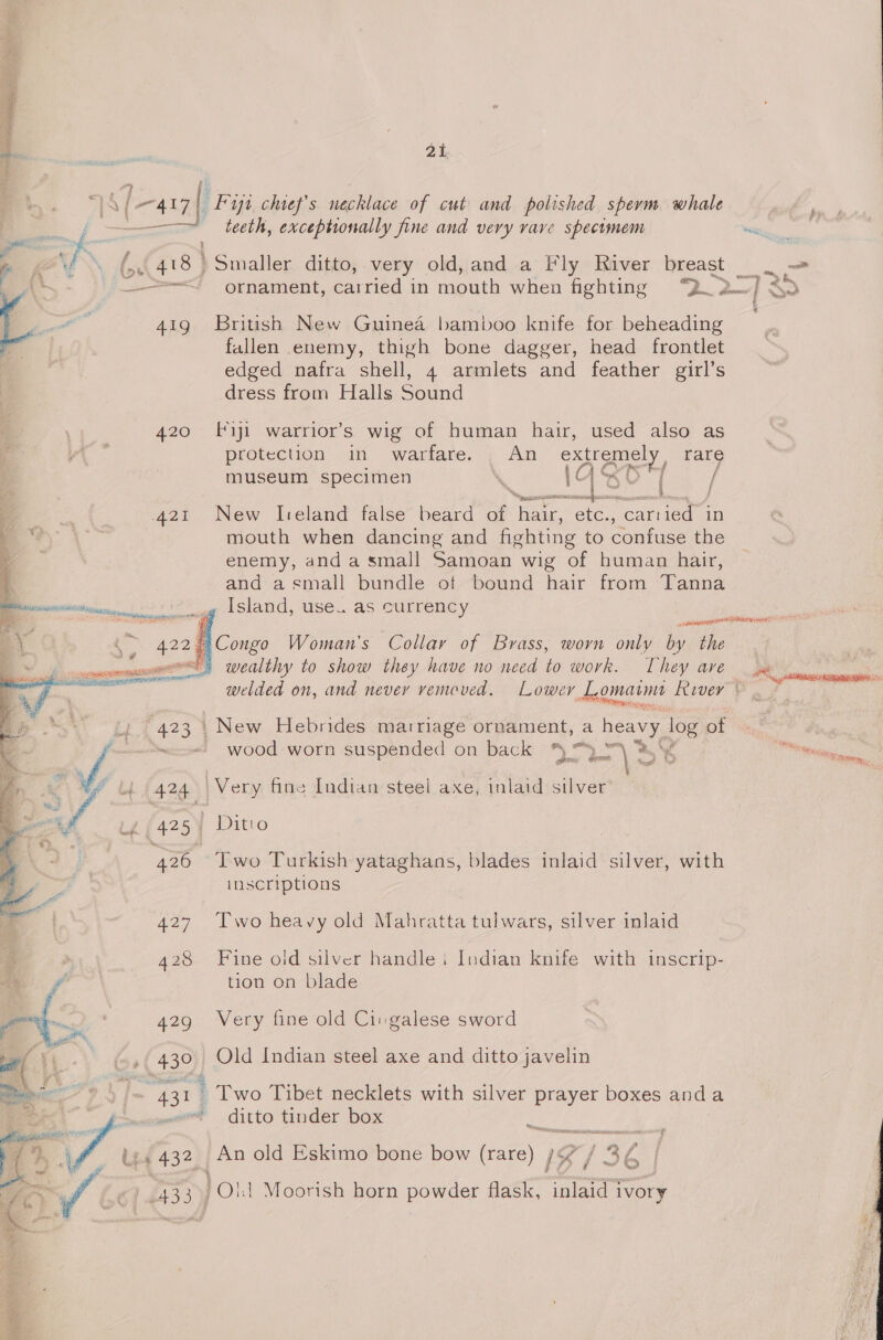 “IA ( [aay] Fiji. chief's necklace of cut and polished sperm whale , teeth, exceptionally fine and very vave speciomem — ri WN (n. 418 | Smaller ditto, very old, and a Fly River breast — _ (tm, ; : on ben, + ornament, carried in mouth when fighting Q 2-733 419 British New Guinea bamboo knife for beheading fallen enemy, thigh bone dagger, head frontlet edged nafra shell, 4 armlets and feather girl’s dress from Halls Sound 420 fiji warrior’s wig of human hair, used also as protection in warfare. . An extremey rare . 4 i} is “f : museum specimen ‘ A OY hie meant eatiinlis Tent 421 New Ireland false beard a Tarr, etc. carried in mouth when dancing and fighting to confuse the enemy, and a small Samoan wig of human hair, and asmall bundle of bound hair from Tanna Island, use. as currency / ‘ 422 | Congo Woman's Collar of Brass, worn only by Whe es) wealthy to show they have no need to work. They ave  egemnmn ora ost laces a Se welded on, and never vemoved. Lower L, omatme Fevver tee oe 423 . New Hebrides marriage ornament, a heavy log of y “&lt;= wood worn suspended on back 3)}“p\ 3,4 ee 4 a! 7 4424) Very fine Indian steel axe, inlaid silver tg Lg (425) Ditio 426 Two Turkish yataghans, blades inlaid silver, with iy inscriptions 427 Two heavy old Mahratta tulwars, silver inlaid 428 Fine old silver handle i Indian knife with inscrip- * gies tion on blade ‘ , 429 Very fine old Cin galese sword 430 Old Indian steel axe and ditto javelin gee ; Two Tibet necklets with silver prayer boxes anda vail ey) — ditto tinder box Sor ba 7, Lis (4323) An old Eskimo bone bow ee Ig / 3¢ A | 433) POld Moorish horn powder flask, inlaid ivory