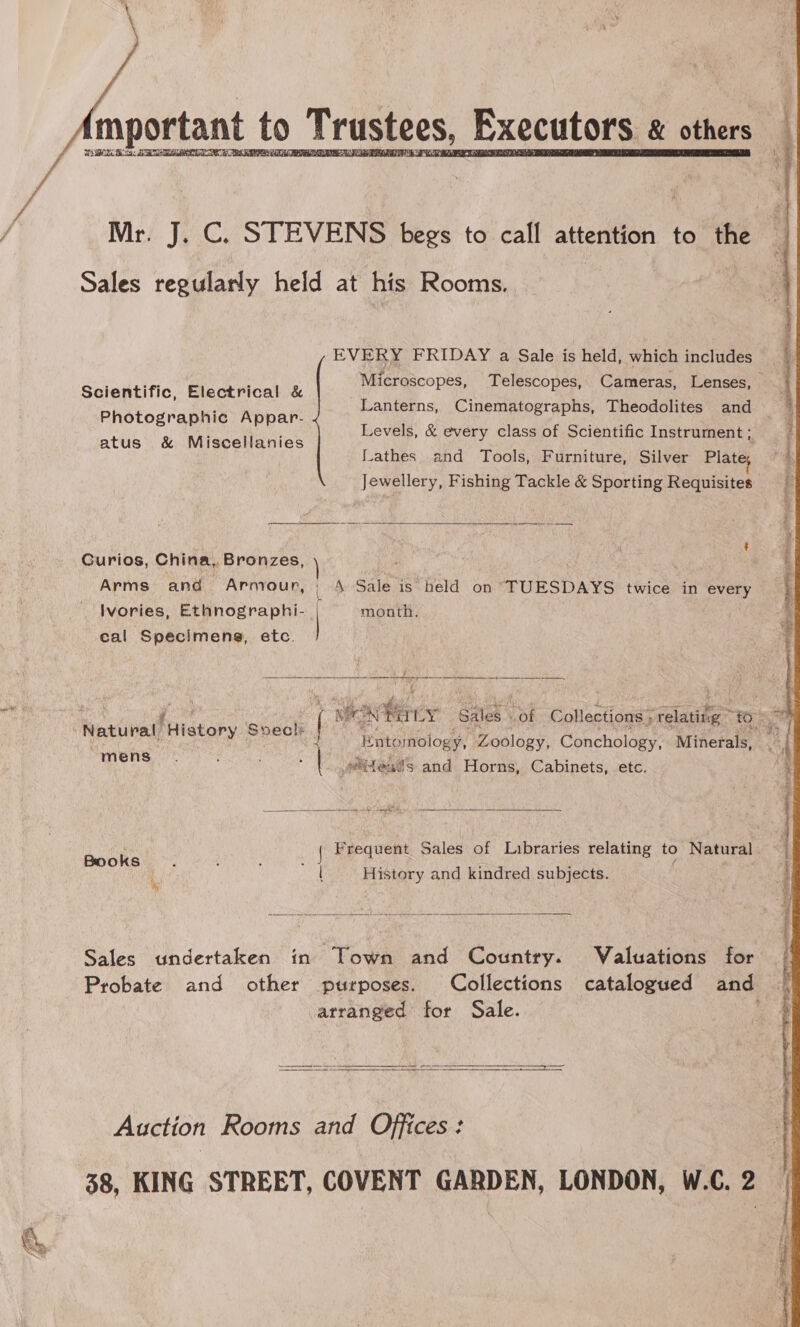 Bs mportant to T Trustees, Executors &amp; others DEM Bias   Mr. J. C. STEVENS begs to call attention to the Sales regularly held at his Rooms. EVERY FRIDAY a Sale is held, which includes Scientific, Electrical &amp; Photographic Appar- atus &amp; Miscellanies Lanterns, Cinematographs, Theodolites and Lathes and Tools, Furniture, Silver Plat Jewellery, Fishing Tackle &amp; Sporting Requisites  ? Gurios, China, Bronzes, Arms and Armour, | 4 Sale is held on TUESDAYS twice in every Ivories, Ethnographi- | month. cal Specimens, etc. mE, Os EE ee See 4   4 Ente mology, Zoology, Conchology, Minerals, AN bbl wiftes®s and Horns, Cabinets, etc. k { Frequent Sales of Libraries relating to Natural mati fd History and kindred subjects. .  Sales undertaken in Town and Country. Valuations for atranged for Sale.   pscrearaes sar seme ras I | TRE St SES TONS ESTs 7 FES  Auction Rooms and Offices: ft Ae ein he