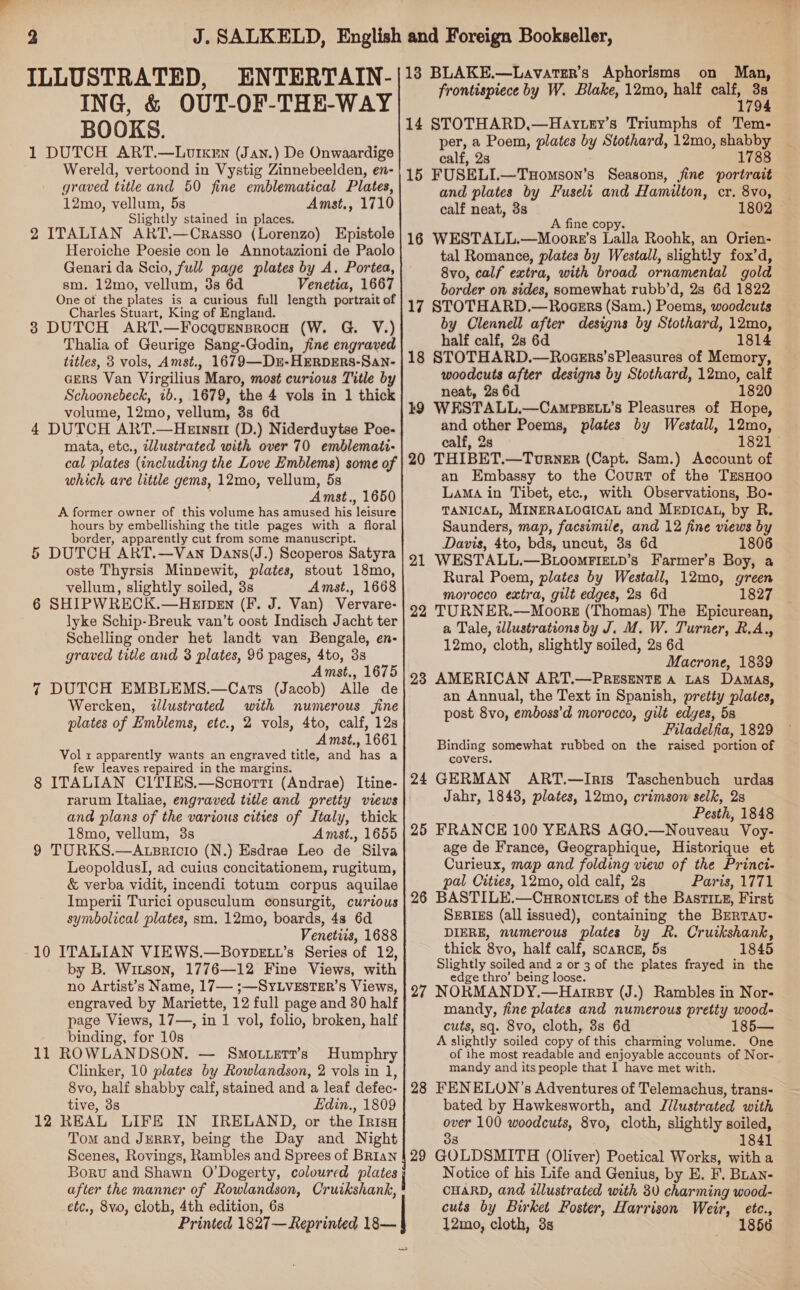ING, &amp; BOOKS. 1 DUTCH ART.—Lourxen (Jan.) De Onwaardige Wereld, vertoond in Vystig Zinnebeelden, en- graved title and 50 fine emblematical Plates, 12mo, vellum, 5s Amst., 1710 Slightly stained in places. 2 ITALIAN ART.—Crasso (Lorenzo) Epistole Heroiche Poesie con le Annotazioni de Paolo Genari da Scio, full page plates by A. Portea, sm. 12mo, vellum, 3s 6d Venetia, 1667 One ot the plates is a curious full length portrait of Charles Stuart, King of England. 3 DUTCH ART.—FocagurnsrocH (W. G. V.) Thalia of Geurige Sang-Godin, fine engraved titles, 3 vols, Amst., 1679—D£E-HERDERS-SaNn- agers Van Virgilius Maro, most curious Title by Schoonebeck, 1b., 1679, the 4 vols in 1 thick volume, 12mo, vellum, 3s 6d 4 DUTCH ART.—HeEtnst1 (D.) Niderduytse Poe- mata, etc., illustrated with over 70 emblemati- cal plates (including the Love Emblems) some of which are little gems, 12mo, vellum, 5s Amst., 1650 A former owner of this volume has amused his ‘leisure hours by embellishing the title pages with a floral border, apparently cut from some manuscript. 5 DUTCH ART.—Van Dans(J.) Scoperos Satyra oste Thyrsis Minvewit, plates, stout 18mo, vellum, slightly soiled, 3s Amst., 1668 6 SHIPWRECK.—HkErpeEn (F. J. Van) Vervare- lyke Schip-Breuk van’t oost Indisch Jacht ter Schelling onder het landt van Bengale, en- graved title and 3 plates, 96 pages, 4to, 38 Amst., 1675 7 DUTCH EMBLEMS.—Cats (Jacob) Alle de Wercken, illustrated with numerous fine plates of Emblems, etc., 2 vols, 4to, calf, 12s Amst., 1661 Vol x apparently wants an engraved title, and ee a few leaves repaired in the margins. 8 ITALIAN CITIES.—Scuorri (Andrae) Itine- rarum Italiae, engraved title and pretty views and plans of the various cities of Jtaly, thick 18mo, vellum, 3s Amst., 1655 9 TURKS.—Atpricio (N.) Esdrae Leo de Silva LeopoldusI, ad cuius concitationem, rugitum, &amp; verba vidit, incendi totum corpus aquilae Imperii Turici opusculum consurgit, curious symbolical plates, sm. 12mo, boards, 48 6d Venetis, 1688 10 ITALIAN VIEWS.—BoybDeEtu’s Series of 12, by B. Witson, 1776—12 Fine Views, with no Artist’s Name, 17— ;—SYLVESTER’S Views, engraved by Mariette, 12 full page and 30 half page Views, 17—, in 1 vol, folio, broken, half binding, for 10s 11 ROWLANDSON. — Smouetr’s Humphry Clinker, 10 plates by Rowlandson, 2 vols in 1, 8vo, half shabby calf, stained and a leaf defec- tive, 3s Edin., 1809 12 REAL LIFE IN IRELAND, or the IRisH Tom and JurRY, being the Day and Night OUT-OF-THE-WAY BLAKE.—Lavatsr’s Aphorisms on Man, frontispiece by W. Blake, 12mo, half a 9 14 STOTHARD,—Haytey’s Triumphs of Tem- per, a sag plates by Stothard, 12mo, shabby calf, 2 1788 15 FUSELL—Taomson’s Seasons, fine portrait and plates by Fuseli and Hamilton, cr. 8vo, calf neat, 3s 1802 A fine cop 16 WESTALL.—Moorre’s Lalla Roohk, an Orien- tal Romance, plates by Westall, slightly fox’d, 8vo, calf extra, with broad ornamental gold border on sides, somewhat rubb’d, 2s 6d 1822 17 STOTHARD.—Roaers (Sam.) Poems, woodcuts by Clennell after designs by Stothard, 12mo, half calf, 2s 6d 1814 18 STOTHARD.—RoceErs’sPleasures of Memory, woodcuts after designs by Stothard, 12mo, calf neat, 2s 6d 1820 19 WESTALL.—CampBELL’s Pleasures of Hope, and other Poems, plates by Westall, 12mo, calf, 2s 1821 © 20 THIBET.—Turver (Capt. Sam.) Account of an Embassy to the Court of the TEsHoo LaMaA in Tibet, etc., with Observations, Bo- TANICAL, MINERALOGICAL and MEDIcAL, by R. Saunders, map, facsimile, and 12 fine views by Davis, 4to, bds, uncut, 3s 6d 1806 21 WESTALL.—BLOooMFIELD’s Farmer’s Boy, a Rural Poem, plates by Westall, 12mo, green morocco extra, gilt edges, 28 6d 1827 22 TURNER.—Moorz (Thomas) The Epicurean, a Tale, illustrations by J. M. W. Turner, R.A., 12mo, cloth, slightly soiled, 2s 6d Macrone, 1839 23 AMERICAN ART.—PresentTe a Las Damas, an Annual, the Text in Spanish, pretty plates, post 8vo, emboss’d morocco, gilt edyes, 5s Filadelfia, 1829 Binding somewhat rubbed on the raised portion of covers. 24 GERMAN ART.—Ir1is Taschenbuch urdas Jahr, 1843, plates, 12mo, crimson selk, 2s Pesth, 1848 25 FRANCE 100 YEARS AGO.—Nouveau Voy- age de France, Geographique, Historique et Curieux, map and folding view of the Princi- pal Cities, 12mo, old calf, 2s Paris, 1771 26 BASTILE.—Curontciss of the Bastixez, First SERIES (all issued), containing the Brrtav- DIERE, numerous plates by R. Cruikshank, thick 8vo, half calf, scarcr, 5s 1845 Slightly soiled and 2 or 3 of the plates frayed in the edge thro’ being loose. 27 NORMANDY.—Harrpy (J.) Rambles in Nor- mandy, fine plates and numerous pretty wood- cuts, sq. 8vo, cloth, 3s 6d 185— A slightly soiled copy of this charming volume. One of ihe most readable and enjoyable accounts of Nor- mandy and its people that I have met with. 28 FENELON’s Adventures of Telemachus, trans- bated by Hawkesworth, and Jilustrated with over 100 woodcuts, 8vo, cloth, slightly soiled, 3s 1841 Boru and Shawn O’Dogerty, coloured plates after the manner of Rowlandson, Cruikshank, * etc., 8vo, cloth, 4th edition, 6s Printed 1827—Reprinted 18— Notice of his Life and Genius, by E. F. Buan- CHARD, and illustrated with 30 charming wood- cuts by Burket Foster, Harrison Weir, etc., 12mo, cloth, 3s 1856