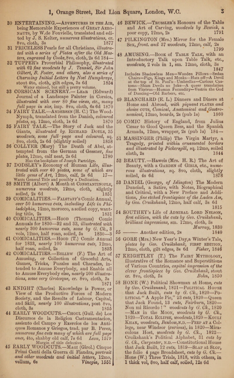 — — 80 ENTERTAINING.—ADVENTURES IN THE AIR, being Memorable Experiences of GREAT AERO- nauts, by W.de Fonvielle, translated and edi- ted by J. 8. Kelter, numerous illustrations, cr. 8vo, cloth, 3s 1877 81 PRICELESS Pearls for all Christians, t/ustra- ted with a series of Plates after the Old Mas- ters, engraved by Cooke, 8vo, cloth, 28 6d 184— 32 TUPPER’s Proverbial Philosophy, dJlustrated with 62 fine woodcuts by J. Tenniel, Sir John Charming Initial Letters by Noel Humphreys, stout 4to, cloth, gilt edges, 3s 6d 1854 Water stained, but still a pretty volume. 83 CORSICAN SCENERY.— Lear (Edward) Journal of a Landscape Painter in Corsica, illustrated with over 80 fine views, etc., many full page in size, imp. 8vo, cloth, 6s 6d 1870 34 FAIRY TALE.—ANDERSEN (H. C.) The Wood. Nymph, translated from the Danish, coloured plates, sq. 12mo, cloth, 1s 6d 1870 35 FAIRY TALE.—The Story of Jack and the Giants, illustrated by, RicHaRD Doytr, 35 woodcuts, some full-page and coloured, sq. . 8vo, cloth, 2s 6d (slightly soiled) 1858 386 COLLYER (Mary) The Death of Abel, at- tempted from the German of Gessner, fine plates, 12mo, calf neat, 2s 6d 1780 Has the bookplate of Joseph Partridge. 37 DODSLEY’s Economy of Human Life, illus- trated with over 40 plates, some of which are little gems of Art, 12mo, calf, 28 6d 17— Wants General Title and possibly a Dedication. 88 SMITH (Albert) A Month at ConsTanrINopie, numerous woodcuts, 12mo, cloth, slightly soiled, 2s 6d 1851 39 COMICALITIES.—Fatstarr’s Comic Annual, over 50 humorous cuts, including Life in Phi- ladelphia, 12mo, morocco, asoiled copy, want- ing title, 2s 183 40 COMICALITIES.—Hoop (Thomas) Comic Annuals for 1830—32 and 38, dlustrated with nearly 300 humorous cuts, some by G. Ck., 3 vols, 12mo, half roan, soiled, 5s 1830—3 41 COMICALITIES.—Hoop (T.) Comic Annual for 1833, nearly 100 humorous cuts, 12mo, half roan, soiled, 2s 1833 42 COMICALITIES.—BeELLEw (F.) The Art of Amusing, or Collection of Graceful Arts, Games, Tricks, Puzzles and Charades, in- tended to Amuse Everybody, and Enable all to Amuse Everybody else, nearly 200 tllustra- tions, some very Grotesque, cr. 8vo, cloth, 3s 1871 43 KNIGHT (Charles) Knowledge is Power, or View of the Productive Forces of Modern Society, and the Results of Labour, Capital, and Skill, nearly 100 dlustrations, post 8vo, cloth, 3s 1855 44 EARLY WOODCUTS.—Cuout (Guil. de) Los Discursos de la Religion Castramentacion, assiento del Campo y Exercios de logs Anti- quos Romanos y Griegos, trad. par B. Perez, numerous fine cuts many of which are full page ones, 4to, shabby old calf, 7s 6d Leon, 1579 Margin of title defective. 45 EARLY WOODCUTS.—Maar (Girol.) Cinque Primi Canti della Querra di Fiandra, portrait and other woodcuts and initial letters, 12mo, vellum, 6s Vinegua, 1551 3 46 BEWICK.—TrusstER’s Honours of the Table and Art of Carving, woodculs by Bewick, a poor copy, 12mo, 2s 1791 47 PILKINGTON (Mrs.) Mirror for the Female Sex, front. and 37 woodcuts, 12mo, calf, 2s : 1799 48 AMUSING.—Boox of Tanir Tank, with an Introductory Talk upon Table Talk, etc., woodcuts, 2 vols in 1, sm. 12mo, cloth, ae 18 Includes Shadowless Men—Wooden Pillows —Sedan Chairs—Pigs, Kings and Monks—Hats off—A Devil at the top of St. Paul’s—Umbrellas—Curious Cus- toms—Sham Devils no Joke—A queer translation from Vitrivus—Human Fecundity—Vestris the God of Dancing—Old Barbers, etc. 49 BLANCHARD (E. L.) Dinners and Diners at Home and Abroad, with piquant PLATES and choice cuts, Comical, Anatomical and Gastro- nomical, 12mo, boards, 28 (pub 1s) 1860 50 COMIC. History of England, from Julius Czesar to Good Queen Bess, and the Spanish Armada, 12mo, wrapper, 28 (pub 1s) 184—~ 51 MASSINGER (Philip) The Virgin Martyr, a Tragedy, printed within ornamental borders and illustrated by Pickersgill, sq. 12mo, soiled cloth, 2s 1844 52 BEAUTY.—Haweis (Mrs. H. R.) The Art of Beauty, with a GARDEN of GIRLS, etc., nume- yous illustrations, sq. 8vo, cloth, slightly soiled, 4s 6d 1878 58 DANIEL (George, of Islington) The Modern Dunciad, a Satire, with Notes, Biographical and Critical, with a New Preface aud Addi- tions, jine etched frontispiece of the Laden Ass, by Geo. Cruikshank, 12mo, half calf, 3s 6d 1815 54 SOUTHEY’s Life of Apmrrat Lorp NeELson, first edition, with the cuts by Geo. Cruikshank, brilliant impressions, sm. 12mo, cloth, 3s Murray, 1830 55 Another edition, 2s 1840 56 GORE (Mrs.) New Year’s Day,a Winter’s Tale, plates by Geo. Cruikshank, FIRST EDITION, 12mo, cloth, gilt edges, 3s 6d Fisher, 1846 57 KEIGHTLEY (T.) The Farry MyrtHotoey, illustrative of the Romance and Superstitions of Various Countries, capital impression of the clever frontispiece by Geo. Cruikshank, stout cr. 8vo, cloth, 5s Bohn, 1850 58 HONE (W.) Political Showman at Home, cuts by Geo. Cruiksnank, 1821—Po.ttican Hous that Jack Built, cuts by G. Ch., 1820—Po- LiTicaL “ A Apple Pie,” 23 cuts, 1820—Queen that Jack Found, 13 cuts, Fairburn, 1820— Non mi Ricordo!”’ woodcuts by G. Ck., 1820 —Man in the Moon, woodcuts by G. Ck., 1820—Torat EcLirse, woodcuts,1820 —-Kovuttr Kuan, woodcuts, Benbow,N.D.—PEEP AT A Col- lege, near Windsor (curzous), in 1820—Mira- culous Host, woodcuts by G. Ckh., 1822—- Cruikshank’s Political Alphabet, 81 cuts by G. Ck., Carpenter, N.D.— Constitutional House that Jack Built, 12 cuts, 1819—Stap at SLop, the folio 4 page Broadsheet, cuts by G. Ck.— Hone (W.) Three Trials, 1818, with others, in 1 thick vol, 8vo, half calf, soiled, 12s 6d 