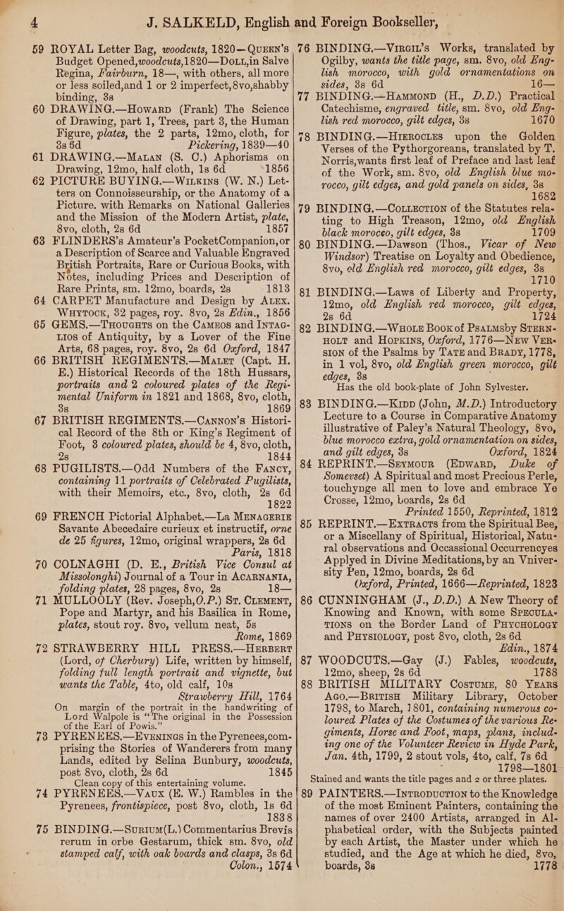 Budget Opened, woodcuts, 1820—Dots,i in Salve Regina, Fairburn, 18—, with others, ‘all more or less soiled,and 1 or 2 imperfect, 8vo,shabby binding, 3s 60 DRAWING.—Howarp (Frank) The Science of Drawing, part 1, Trees, part 3, the Human Figure, plates, the 2 parts, 12mo, cloth, for 38 $d Pickering, 1839—40 61 DRAWING.—Matan (S. C.) Aphorisms on Drawing, 12mo, half cloth, 1s 6d 1856 62 PICTURE BUYING.—Wineins (W. N.) Let- ters on Connoisseurship, or the Anatomy of a Picture. with Remarks on National Galleries and the Mission of the Modern Artist, plate, 8vo, cloth, 2s 6d 1857 63 FLINDERS’s Amateur’s PocketCompanion, or a Description of Scarce and Valuable Engraved British Portraits, Rare or Curious Books, with Notes, including Prices and Description of Rare Prints, sm. 12mo, boards, 2s 1813 64 CARPET Manufacture and Design by ALEx. WHYTOCK, 32 pages, roy. 8vo, 2s Edin., 1856 65 GEMS.—Txoveuts on the Cameos and Inrac- Lios of Antiquity, by a Lover of the Fine Arts, 68 pages, roy. 8vo, 28s 6d Oxford, 1847 66 BRITISH REGIMENTS.—Mater (Capt. H. E.) Historical Records of the 18th Hussars, portraits and 2 coloured plates of the Regi- mental Uniform in 1821 and 1868, 8vo, cloth 38 186 67 BRITISH REGIMENTS.—Cannon’s Histori- cal Record of the 8th or King’s Regiment of Foot, 3 coloured plates, should be 4, 8vo, cloth, 28 1844 68 PUGILISTS.—Odd Numbers of the Fancy, containing 11 portraits of Celebrated Pugilists, with their Memoirs, etc., 8vo, cloth, 2s 6d 1822 69 FRENCH Pictorial Alphabet.—La MENAGERIE Savante Abecedaire curieux et instructif, orne de 25 figures, 12mo, original wrappers, 2s 6d Paris, 1818 70 COLNAGHI (D. E., British Vice Consul at Missolonghi) Journal of a Tour in ACARNANIA, folding plates, 28 pages, 8vo, 2s 18— 71 MULLOOLY (Rev. Joseph,0.P.) St. CLEMENT, Pope and Martyr, and his Basilica in Rome, plates, stout roy. 8vo, vellum neat, 5s Rome, 1869 72 STRAWBERRY HILL PRESS.—HERBeERtT (Lord, of Cherbury) Life, written by himself, folding full length portrait and vignette, but wants the Table, 4to, old calf, 10s Strawberry Hill, 1764 On margin of the portrait in the. handwriting of Lord Walpole is “The original in the Possession of the Earl of Powis.” 73 PYRENEES.—Evenings in the Pyrenees,com- prising the Stories of Wanderers from many Lands, edited by Selina Bunbury, woodcuts, post 8vo, cloth, 2s 6d 1845 Clean copy of this entertaining volume. 74 PYRENEES.—Vavx (E. W.) Rambles in the Pyrenees, frontispiece, post 8vo, cloth, Is 6d 1838 75 BINDING.—Svrium(L.) Commentarius Brevis rerum in orbe Gestarum, thick sm. 8vo, old stamped calf, with oak boards and clasps, 3s 6d Colon., 1574 Ogilby, wants the title page, sm. 8vo, old Eng- lish morocco, with gold or namentations on sides, 3s 6d 77 BINDING.—Hammonp (H;; DDS Brace Catechisme, engraved title, sm. 8vo, old Eng- lish red morocco, gilt edges, 3s 1670 78 BINDING.—HrgrocLtEs upon the Golden Verses of the Pythorgoreans, translated by T. Norris, wants first leaf of Preface and last leaf of the Work, sm. 8vo, old English blue mo- rocco, gilt edges, and gold panels on sides, 38 1682 79 BINDING.—Co tection of the Statutes rela- ting to High Treason, 12mo, old English black moroceo, gilt edges, 38 1709 80 BINDING.—Dawson (Thos., Vicar of New Windsor) Treatise on Loyalty and Obedience, 8vo, eld English red morocco, gilt edges, 38 1710 81 BINDING.—Laws of Liberty and Property, 12mo, old English red morocco, gilt edges, 2s 6d 1724 82 BINDING.—WBHo tE Book of Psaumsby STERN- HOLT and Hopkins, Oxford, 1776—NEw VER: SION of the Psalms by TatE and Brapy, 1778, in 1 vol, 8vo, old English green morocco, gilt edges, 33 Has the old book-plate of John Sylvester. Lecture to a Course in Comparative Anatomy illustrative of Paley’s Natural Theology, 8vo, blue morocco extra, gold ornamentation on sides, and gilt edges, 3s Oxford, 1824 84 REPRINT.—Srymour (Epwarp, Duke of Somevset) A Spiritual and most Precious Perle, touchynge all men to love and embrace Ye Crosse, 12mo, boards, 2s 6d Printed 1550, Reprinted, 1812 85 REPRINT.— Extracts from the Spiritual Bee, or a Miscellany of Spiritual, Historical, Natu- ral observations and Occassional Occurrencyes Applyed in Divine Meditations, by an Vniver- sity Pen, 12mo, boards, 2s 6d Oxford, Printed, 1666—Reprinted, 1823 86 CUNNINGHAM UJ., D.D.) A New Theory of Knowing and Known, with some SPECULA- TIONS on the Border Land of PHycHoLOoay and PHYSIOLOGY, post 8vo, cloth, 2s 6d Edin., 1874 87 WOODCUTS.—Gay (J.) Fables, woodcuts, 12mo, sheep, 2s 6d 1788 88 BRITISH MILITARY Costumes, 80 Yxrars Aco.—BritisH Military Library, October 1798, to March, 1801, containing numerous co- loured Plates of the Costumes of the various Re- giments, Horse and Foot, maps, plans, includ- ing one of the Volunteer Review in Hyde Park, Jan, 4th, 1799, 2 stout vols, 4to, calf, 7s 6d 1798—1801 Stained and wants the title pages and 2 or three plates. 89 PAINTERS.—Intropvuction to the Knowledge of the most Eminent Painters, containing the names of over 2400 Artists, arranged in Al- phabetical order, with the Subjects painted | by each Artist, the Master under which he studied, and the Age at which he died, 8vo, boards, 3s 1778 |