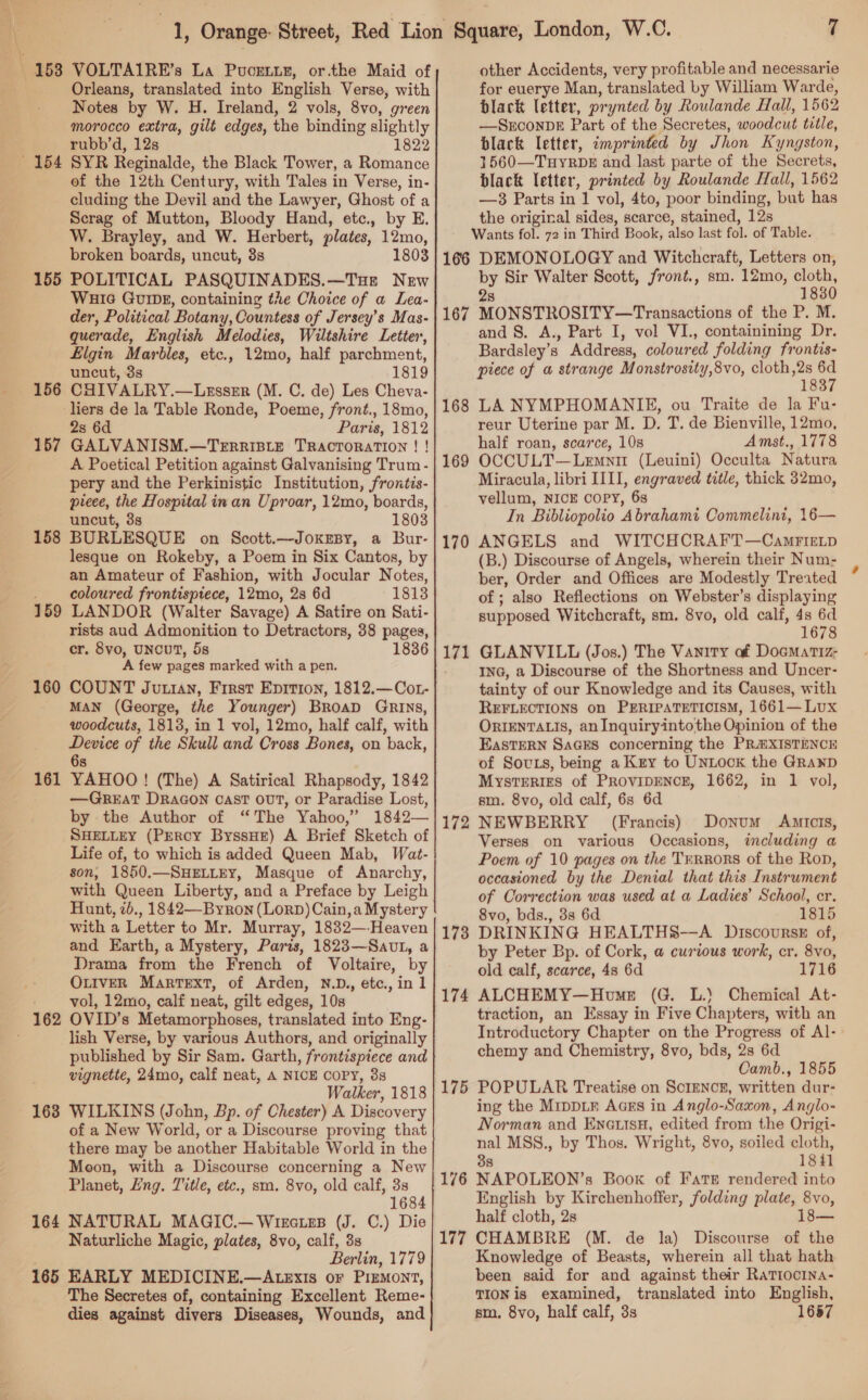 153 VOLTAIRE’s La Pucetts, or.the Maid of Orleans, translated into English Verse, with Notes by W. H. Ireland, 2 vols, 8vo, green morocco extra, gilt edges, the binding slightly rubb’d, 12s 1822 of the 12th Century, with Tales in Verse, in- cluding the Devil and the Lawyer, Ghost of a Scrag of Mutton, Bloody Hand, etc., by E. W. Brayley, and W. Herbert, plates, 12mo, broken boards, uncut, 3s 1803 155 POLITICAL PASQUINADES.—Tue New WHIG GuiDE, containing the Choice of a Lea- der, Political Botany, Countess of Jersey’s Mas- querade, English Melodies, Wiltshire Letter, Elgin Marbles, etc., 12mo, half parchment, uncut, 3s 1819 156 CHIVALRY.—Lesszr (M. C. de) Les Cheva- liers de la Table Ronde, Poeme, front., 18mo, 2s 6d Paris, 1812 157 GALVANISM.—Terrriste TractToratIon ! ! A Poetical Petition against Galvanising Trum - pery and the Perkinistic Institution, frontis- preee, the Hospital in an Uproar, 12mo, boards, uncut, 3s 1803 158 BURLESQUE on Scott.—JoxrBy, a Bur- lesque on Rokeby, a Poem in Six Cantos, by an Amateur of Fashion, with Jocular Notes, coloured frontispiece, 12mo, 2s 6d 1813 159 LANDOR (Walter Savage) A Satire on Sati- rists aud Admonition to Detractors, 38 pages, cr. 8vo, UNCUT, 5s 1836 A few pages marked with a pen. 160 COUNT Jurian, First Eprtion, 1812.—Cot- MAN (George, the Younger) BroaD Grins, woodcuts, 1813, in 1 vol, 12mo, half calf, with Device of the Skull and Cross Bones, on back, 6 s YAHOO! (The) A Satirical Rhapsody, 1842 —GREAT DRAGON cast ovT, or Paradise Lost, by the Author of “The Yahoo,” 1842— SHELLEY (PERCY ByssHE) A Brief Sketch of Life of, to which is added Queen Mab, Wat- son, 1850.—SHELLEY, Masque of Anarchy, with Queen Liberty, and a Preface by Leigh Hunt, 7b., 1842—Byron (LorD)Cain,a Mystery with a Letter to Mr. Murray, 1882—-Heaven and Earth, a Mystery, Paris, 1823—Sauvt, a Drama from the French of Voltaire, by OLIVER Martext, of Arden, N.D., etc., in 1 vol, 12mo, calf neat, gilt edges, 10s 161 lish Verse, by various Authors, and originally published by Sir Sam. Garth, frontispiece and vignette, 24mo, calf neat, A NICE COPY, 8s Walker, 1818 163 WILKINS (John, Bp. of Chester) A Discovery of a New World, or a Discourse proving that there may be another Habitable World in the Moon, with a Discourse concerning a New Planet, Lng. Title, etc., sm. 8vo, old calf, 3s 1684 164 NATURAL MAGIC.— Wirctzs (J. C.) Die Naturliche Magic, plates, 8vo, calf, 3s Berlin, 1779 165 EARLY MEDICINE.—ALeExis or Pizmont, The Secretes of, containing Excellent Reme- dies against divers Diseases, Wounds, and other Accidents, very profitable and necessarie for euerye Man, translated by William Warde, black letter, prynted by Roulande Hall, 1562 —SECONDE Part of the Secretes, woodcut title, black letter, imprinted by Jhon Kyngston, 1560—Tuyrbk and last parte of the Secrets, black letter, printed by Roulande Hall, 1562 —3 Parts in 1 vol, 4to, poor binding, but has the original sides, scarce, stained, 12s Wants fol. 72 in Third Book, also last fol. of Table. 166 DEMONOLOGY and Witchcraft, Letters on, by Sir Walter Scott, front., sm. 12mo, cloth, 28 1830 167 MONSTROSITY—Transactions of the P. M. and 8. A., Part I, vol VI., containining Dr. Bardsley’s Address, coloured folding frontis- piece of a strange Monstrosity,8vo, cloth,2s > 183 LA NYMPHOMANIHE, ou Traite de la Fu- reur Uterine par M. D. T. de Bienville, 12mo, half roan, scarce, 10s Amst., 1778 OCCULT—Lemnir (Leuini) Occulta Natura Miracula, libri IIII, engraved title, thick 32mo, vellum, NICE COPY, 68 In Bibliopolio Abrahami Commelini, 16— ANGELS and WITCHCRAFT—CamrirLp (B.) Discourse of Angels, wherein their Num- ber, Order and Offices are Modestly Treated of ; also Reflections on Webster’s displaying supposed Witchcraft, sm. 8vo, old calf, 4s 6d 1678 GLANVILL (Jos.) The Vanity of Doematiz- ING, a Discourse of the Shortness and Uncer- tainty of our Knowledge and its Causes, with REFLECTIONS on PERIPATETICISM, 1661— Lux ORIENTALIS, anInquiryintothe Opinion of the EasTERN SaGEs concerning the PREXISTENCE of Sous, being a Kry to UNLOCK the GranpD MysteERIes of PROVIDENCE, 1662, in 1 vol, sm. 8vo, old calf, 6s 6d NEWBERRY (Francis) Donum AnmiIcis, Verses on various Occasions, including a Poem of 10 pages on the Terrors of the Ron, occasioned by the Denial that this Instrument of Correction was used at a Ladies’ School, cr. 8vo, bds., 38s 6d 1815 DRINKING HEALTHS8-—A Discourss of, by Peter Bp. of Cork, a curious work, cr. 8vo, old calf, scarce, 48 6d 1716 ALCHEMY—Home (G. L.) Chemical At- traction, an Essay in Five Chapters, with an Introductory Chapter on the Progress of Al- chemy and Chemistry, 8vo, bds, 2s 6d Camb., 1855 POPULAR Treatise on SoIENCcE, written dur- ing the Mippir Ages in Anglo-Saxon, Anglo- Norman and EnatisH, edited from the Origi- nal MSS., by Thos. Wright, 8vo, soiled cloth, 38 18il NAPOLEON’s Book of Fate rendered into English by Kirchenhoffer, folding plate, 8vo, half cloth, 2s 18 CHAMBRE (M. de la) Discourse of the Knowledge of Beasts, wherein all that hath been said for and against their RaTiocina- TION is examined, translated into English, sm. 8vo, half calf, 3s 1657 168 169 170 171 172 173 174 175 176 177