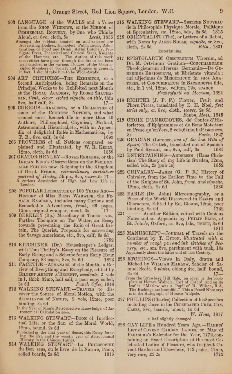 203 LANGUAGE of the WALLS and a Voice from the SHor Wrnpows, or the Mirror of _CommerctaL Roavuery, by One who Thinks Aloud, cr. 8vo, cloth, 5s Leeds, 1855 Amongst the subjects treated on and exposed are ' Advertising Dodges, Immodest Publications, Adul- terations of Food and Drink, Artful Butchers, Pro- fligate Press, Theatrical and Clerical Stars, Knights of the Hammer, etc. The Author of this work must either have gone through the fire or has been well coached in the various Dodges of the Uiyprin- cipled Members of Society and Rogues in general, in fact, I should take him to be Wide-Awake. 204 ART CRITICISM—Tue ExursitTon, or a . Second Anticipation, being Remarks on the Principal Works to be Exhibited next Month at the RoyaL ACADEMY, by RoceR SHAUHA- GAN, Gent., clever etched vignette on title, thin 8vo, half calf, 3s 205 CURIOUS—Anatecta, or a COLLECTION of some of the CHorcrst Norions, and what seemed most Remarkable in more than 40 Authors, Philosophical, Chymical, Medical, Astronomical, Historical,etc., with an Appen- dix of delightful Rulés in Mathematicks, by T. B., 8vo, calf, 38 6d 1693 206 PROVERBS of all Nations compared ex- plained and Illustrated, by W. R. Kerry, 12mo, cloth, 3s 6d 1859 207 ORATOR HENLEY —Royat Remargs, or the Inpran Krina’s Observations on the FasHIon- ABLE FoLLizs now Reigning in the Kingdom of Great Britain, extraordinary caricature portrait of Henley, 55 pp., 8vo, scarce,5s 17— A curious description of High and Low Life in London. 208 POPULAR Literature or 100 Yrars Aco— History of Miss Betsy Warwick, the Fr- MALE RAMBLER, includes many Curious and Remarkable Adventures, front., 66 pages, 12mo, original wrapper, uncut, 3s l7j— 209 BERKLEY (Bp.) Miscellany of Tracts—viz., Farther Thoughts on Tar Water, an Essay towards preventing the Ruin of Great Bri- tain, The Querist, Proposals for converting the Savage Americans, etc., 8vo, calf, 3s 6d 1752 210 KITCHINER (Dr.) Housekeeper’s Ledger, with Tom Thrifty’s Essay on the Pleasure of Early Rising and a Scheme for an Early Hour Company, 83 pages, 8vo, 2s 6d 1823 211 FACETIAS—Axmanack of the Month, a Re- view of Everything and Everybody, edited by GILBERT ABBOTT A’ BECKETT, woodcuts, 2 vols inl, thick 32mo, half calf, a poor copy soiled, : 3s 6d Punch Office, 1846 212 WALKING STEWART.—Travets to dis- cover the Source of Moral Motion, with the APOCALYPSE of Nature, 2 vols, 12mo, poor binding, 3s 6d In the Year of Man’s Retrospective Knowledge of As- tronomical Calculation 5000. 213 WALKING STEWART—Book of Intellec- tual Life, or the Sun of the Moral World, 12mo, bound, 2s 6d Published in the first year of Sense; this Essay form- ing the Era and the zoooth year of Astronomical History in the Chinese Tables. 214 WALKING STEWART—La PuiosopHir du Bon sens, ou le livre de la Nature, 12mo, soiled boards, 2s 6d —   215 WALKING STEWART—Systemn NovvEav de la Philosophie Physique Morale, Politique et Speculative, sm. 12mo, bds., 28 6d 1815 ORIENTALIST (The), or Letters of a Rabbi, with Notes by Jamus NOBLE, vignette, cr. 8vo, cloth, 2s 6d Edin., 1831 216 Entertaiuing, EPISTOLARUM Osscurorvum Virorum, ad Dn. M. Ortvinum Gratium—CoNnciLiaABULUM Theologistarum adversus Germani#s—De GE- NERIBUS Epsrrosorvum, et Ebrietate vitanda ; cui adjecimus de MERETRICUM in suos AMA- TORES, et CONCUBINARUM in SACERDOTHsS fide, etc., in 1 vol, 12mo, vellum, 12s, scARCE Francofurti ad Moenum, 1624 RICHTER (J, P. F,) Flower, Fruit and Thorn Pieces, translated by E. H. Noel, first series only, cr, 8vo, cloth, scarce, 28 6d Boston, Mass., 1845 CHOIX D’ANECDOTES, de’ Contes d@’His- toriettes, d’Epigrammes et de Bons Mots tant en Prose qu’enVers, 2 vols,64mo, half morocco, 3s Paris, 1827 GRACIAN (Lorenzo, one of the best Wits of Spain) The Critick, translated out of Spanish by Paul Rycaut, sm, 8vo, calf, 3s 1681 ENTERTAINING—AnpersEn (Hans Chris- tian) The Story of my Life in Sweden, 12mo, soiled bds,, 2s (pub 1s) 1852 CHIVALRY—James (G. P. R.) History of Chivalry, from the Earliest Time to the Fall of the Knights of St. John, front. and vignette, 12mo, cloth. 2s 6d 1830 EARLE (Dr. John) Microsmography, or a Piece of the World Discovered in Essays and Characters, Edited by Ed. Blount, 12mo, poor binding, 2s 6d 1732 Another Edition, edited with Copious Notes and an Appendix by Pur.ire Briss, of St. John’s, Oxford, cr. 8vo, bds,, UNcUT, 8s 6d 1811 MANUSCRIPT—Jovurnat ef Travels on the Continent by T. Eyton, illustrated with a number of rough pen and ink sketches of Sce- nery, etc, sm. 8vo, parchment with tuck, 10s Apparently about the latter end of last Century, 226 ETCHINGS—Views in Italy, drawn and Etched by WILLIAM Martow, Scholar of Sa- muel Scott, 6 plates, oblong 4to, half bound, 6s 6d 17— From the Strawbery Hill Sale, on cover is the book- plate of Horace Walpole, Earl of Orford, and on fly leaf is ‘‘ Marlow was a Pupil of R. Wilson, R.A, The Etchings are beautiful.”’ This a Pencil Note says is in the Autograph of Horace Walpole. 227 PHILLIPS (Charles) Collection of hisSpeeches including those in his CELEBRATED CRIM, Con, CasEs, 8vo, boards, uncut, 48 €d W. Hone, 1817 t leaf slightly damaged. 228 GAY LIFE a Hundred Years Ago.—Harrts’ List of COVENT GARDEN LaprEs, or MAN of PLEASURE’S Kalendar for the Year, 1772,con- taining an Exact Description of the most Ce- lebrated Ladies of Pleastire, who frequent Co- vent Garden and Elsewhere, 142 pages, 12mo, very rare, £2 2s 217 218 219 220 221 222 223 224  225