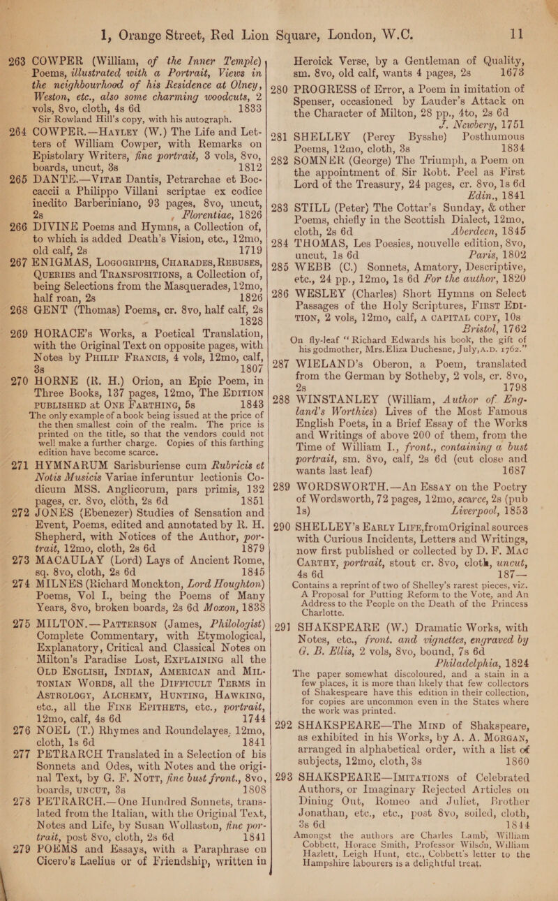 ~~ Poems, illustrated with a Portrait, Views in the neighbourhood of his Residence at Olney, Weston, etc., also some charming woodcuts, 2 ; Sir Rowland Hill’s copy, with his autograph. 264 COWPER.—Haytey (W.) The Life and Let- ters of William Cowper, with Remarks on Epistolary Writers, fine portrazt, 3 vols, 8vo, boards, uncut, 3s 1812 265 DANTEH.—Virar Dantis, Petrarchae et Boc- caccli a Philippo Villani scriptae ex codice inedito Barberiniano, 93 pages, 8vo, uncut, : 2s Florentiae, 1826 266 DIVINE Poems and Hymns, a Collection of, to which is added Death’s Vision, etc., 12mo, old calf, 2s 1719 267 ENIGMAS, LogoGRIPHs, CHARADES, REBUSES, QUERIES and TRANSPOSITIONS, a Collection of, being Selections from the Masquerades, 12mo, half roan, 28 1826 268 GENT (Thomas) es cr. 8vo, half calf, 2s 1828 269 HORACE’s Works, a Poetical Translation, with the Original Text on opposite pages, with Notes by Puitie Francis, 4 vols, 12mo, calf, 38 1807 270 HORNE (R. H.) Orion, an Epic Poem, in Three Books, 1387 pages, 12mo, The EDITION PUBLISHED at ONE F'aRTHING, 5s 1843 The only example of a book being sued at the price of the then smallest coin of the realm. ‘The price is printed on the title, so that the vendors could not well make a further charge. Copies of this farthing edition have become scarce. 271 HYMNARUM Sarisburiense cum Rubricis et Notis Musicis Variae inferuntur lectionis Co- dicum MSS. Anglicorum, pars primis, 132 272 JONES (Ebenezer) Studies of Sensation and - Event, Poems, edited and annotated by R. H. Shepherd, with Notices of the Author, por- trait, 12mo, cloth, 2s 6d 1879 273 MACAULAY (Lord) Lays of Ancient Rome, sq. 8vo, cloth, 2s 6d 1845 274 MILNES (Richard Monckton, Lord Houghton) Poems, Vol I., being the Poems of Man Years, 8vo, broken boards, 28s 6d Moxon, 183 MILTON.— Patterson (James, Philologist) Complete Commentary, with HEtymological, Explanatory, Critical and Classical Notes on ' Milton’s Paradise Lost, ExpLaInina all the OLD EnauisH, INDIAN, AMERICAN and MIL- TONIAN WORDS, all the DirricuLt TERMS in ' ASTROLOGY, ALCHEMY, HuntTINc, HawkINa, etc., all the Fine EPITHETS, etc., portrait, 12mo, calf, 4s 6d 1744 NOEL (T.) Rhymes and Roundelayes. 12mo, cloth, 1s 6d 1841 PETRARCH Translated in a Selection of bis Sonnets and Odes, with Notes and the origi- nal Text, by G. F. Nort, fine bust front., 8vo, boards, UNCUT, 38 1808 PETRARCH.— One Hundred Sonnets, trans- lated from the Italian, with the Original Text, Notes and Life, by Susan Wollaston, fine por- trait, post 8vo, cloth, 28 6d 1841 POEMS and Kasays, with a Paraphrase on Cicero’s Laelius or of Friendship, written in 275 276 207 278 4a sm. 8vo, old calf, wants 4 pages, 2s 1673 280 PROGRESS of Error, a Poem in imitation of Spenser, occasioned by Lauder’s Attack on the Character of Milton, 28 pp., 4to, 28 6d J, Newbery, 1751 281 SHELLEY (Percy Bysshe) Posthumous Poems, 12mo, cloth, 3s 1834 282 SOMNER (George) The Triumph, a Poem on the appointment of Sir Robt. Peel as First Lord of the Treasury, 24 pages, cr. 8vo, 1s 6d Edin., 1841 STILL (Peter) The Cottar’s Sunday, &amp; other Poems, chiefly in the Scottish Dialect, 12mo, cloth, 2s 6d Aber deen, 1845 THOMAS, Les Poesies, nouvelle edition, 8vo, uncut, ls 6d Paris, 1802 5 WEBB (C.) Sonnets, Amatory, Descriptive, etc., 24 pp., 12mo, 1s 6d For the author, 1820 WESLEY (Charles) Short Hymns on Select Passages of the Holy Scriptures, First Ep1- TION, 2 vols, 12mo, calf, A CAPITAL COPY, 10s Bristol, 1762 On fly-leaf ‘‘ Richard Edwards his book, the gift of his godmother, Mrs. Eliza Duchesne, July,a. D. 1762.” 287 WIELAND’s Oberon, a Poem, translated from the German by Sotheby, 2 vols, er. 8vo, 28 1798 WINSTANLEY (William, Author of. Eng- land’s Worthies) Lives of the Most Famous English Poets, in a Brief Essay of the Works and Writings of above 200 of them, from the Time of William I., front., containing a bust portrait, sm. 8vo, calf, 28 6d (cut close and wants last leaf) 1687 WORDSWORTH.—An Essay on the Poetry 1s) Lwwerpool, 18538 290 SHELLEY’s Karty Lire,from Original sources with Curious Incidents, Letters and Writings, now first published or collected by D. F. Mac CaRTAY, portrait, stout cr. 8vo, cloth, uncut, 4s 6d ar Contains a reprint of two of Shelley’s rarest pieces, viz. A Proposal for Putting Reform to the Vote, and An Address to the People on the Death of the Princess Charlotte. 291 SHAKSPEARE (W.) Dramatic Works, with Notes, etc., front. and vignettes, engraved by G. B. Ellis, 2 vols, 8vo, bound, 7s 6d Philadelphia, 1824 The paper somewhat discoloured, and a stain in a few places, it is more than likely that few collectors of Shakespeare have this edition in their collection, for copies are uncommon even in the States where the work was printed. 292 SHAKSPEARE—The Minp of Shakspeare, as exhibited in his Works, by A. A. Morgan, arranged in alphabetical order, with a list of subjects, 12mo, cloth, 3s 1860 SHAKSPEARE—Imirations of Celebrated Authors, or Imaginary Rejected Articles on Dining Out, Romeo and Juliet, Brother Jonathan, etc., etc., post 8vo, soiled, cloth, 3s 6d 1844 Amongst the authors are Charles Lamb, William Cobbett, Horace Smith, Professor Wilson, William Hazlett, Leigh Hunt, etc., Cobbett’s letter to the Hampshire labourers 1s a delightful treat, 283 288 289 293 