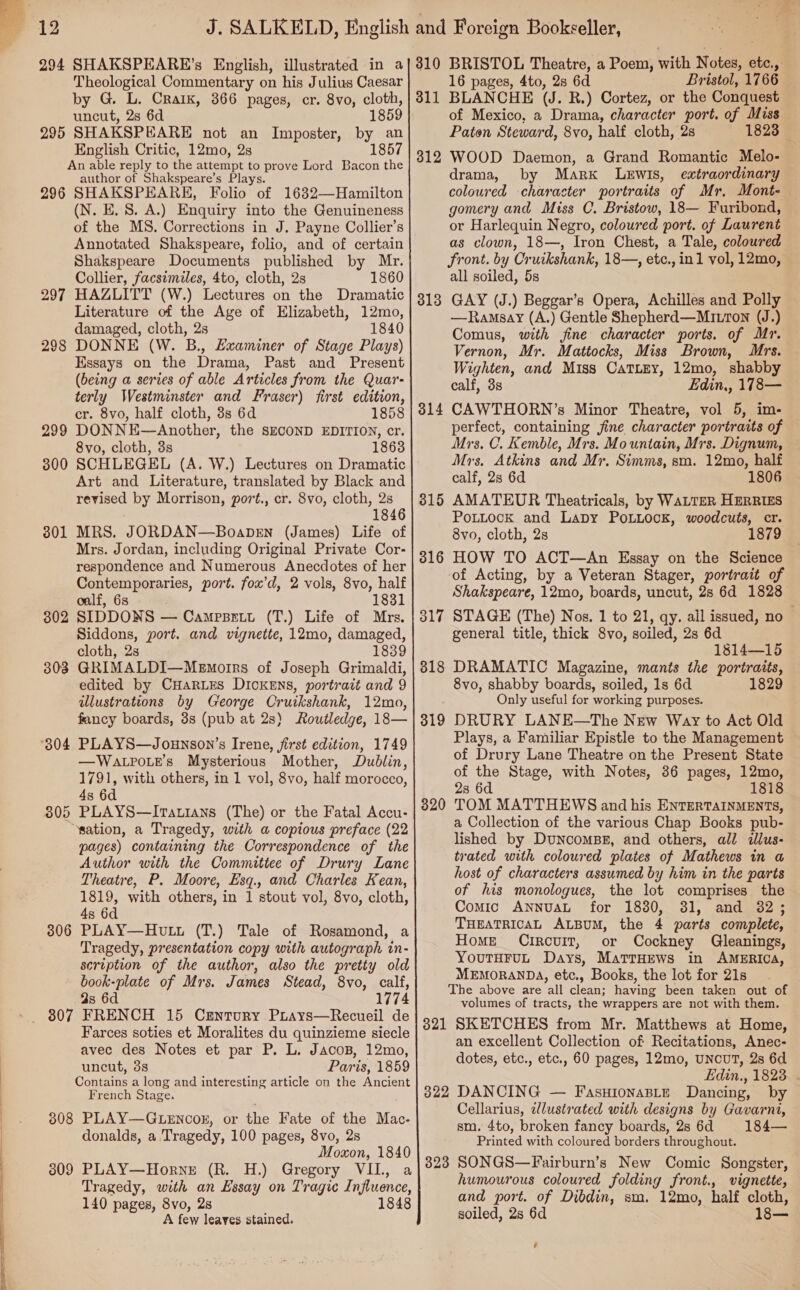   SSSa— 294 SHAKSPEARE’s Theological Commentary on his Julius Caesar by G. L. Craik, 366 pages, cr. 8vo, cloth, uncut, 2s 6d 1859 295 SHAKSPEARE not an Imposter, by an English Critic, 12mo, 2s 1857 An able reply to the attempt to prove Lord Bacon the author of Shakspeare’s Plays. 296 SHAKSPEARE, Folio of 1632—Hamilton (N. E. 8. A.) Enquiry into the Genuineness of the MS. Corrections in J. Payne Collier’s Annotated Shakspeare, folio, and of certain Shakspeare Documents published by Mr. Collier, facsimiles, 4to, cloth, 2s 1860 HAZLITT (W.) Lectures on the Dramatic Literature of the Age of Elizabeth, 12mo, damaged, cloth, 2s 1840 DONNE (W. B., Examiner of Stage Plays) Essays on the Drama, Past and Present (being a series of able Articles from the Quar- terly Westminster and Fraser) first edition, cr. 8vo, half cloth, 3s 6d 1858 DONNE—Another, the SECOND EDITION, cr. 8vo, cloth, 3s 1863 SCHLEGEL (A. W.) Lectures on Dramatic Art and Literature, translated by Black and revised by Morrison, port., cr. 8vo, cloth, 2s 1846 MRS. JORDAN—Boapren (James) Life of Mrs. Jordan, including Original Private Cor- respondence and Numerous Anecdotes of her Contemporaries, port. fox’d, 2 vols, 8vo, half oalf, 6s 1831 SIDDONS — Campsett (T.) Life of Mrs. Siddons, port. and vignette, 12mo, damaged, cloth, 2s 1839 GRIMALDI—MeEmorrs of Joseph Grimaldi, edited by CHarLEes DICKENS, portrait and 9 illustrations by George Cruikshank, 12mo, fancy boards, 3s (pub at 2s) Routledge, 18— 297 298 299 300 301 302 303 —WALPOLE’s Mysterious Mother, Dublin, 1791, with others, in 1 vol, 8vo, half morocco, 4s 6d 805 PLAYS—Itatians (The) or the Fatal Accu- ‘sation, a Tragedy, with a copious preface (22 pages) containing the Correspondence of the Author with the Committee of Drury Lane Theatre, P. Moore, Esq., and Charles Kean, 1819, with others, in 1 stout vol, 8vo, cloth, 4s 6d 3806 PLAY—Hutt (T.) Tale of Rosamond, a Tragedy, presentation copy with autograph in- scription of the author, also the pretty old book-plate of Mrs. James Stead, 8vo, calf, 9s 6d 1774 307 FRENCH 15 Crntury Pirays—Recueil de Farces soties et Moralites du quinzieme siecle avec des Notes et par P. L. Jacoz, 12mo, uncut, 3s Part is, 1859 Conpains a long and interesting article on the Ancient French Stage. 308 PLAY—GLENcoEK, or the Fate of the Mac- donalds, a Tragedy, 100 pages, 8vo, 2s Moxon, 1840 3809 PLAY—Horne (R. H.) Gregory VII, a Tragedy, with an Essay on Tragic Influence, 140 pages, 8vo, 2s 1848 A few leaves stained. 16 pages, 4to, 2s 6d Bristol, 1766 311 BLANCHE (J. R.) Cortez, or the Conquest of Mexico, a Drama, character port. of Miss Paton Steward, 8vo, half cloth, 2s 1823 © 312 WOOD Daemon, a Grand Romantic Melo- drama, by Marx Lewis, extraordinary coloured character portraits of Mr, Mont- gomery and Miss C. Bristow, 18— Furibond, or Harlequin Negro, coloured port. of Laurent as clown, 18—, Iron Chest, a Tale, coloured front. by Cr wikshank, 18—, etc., in1 vol, 12mo, all soiled, 5s GAY (J.) Beggar’s Opera, Achilles and Polly —Ramsay (A.) Gentle Shepherd—Mitron (J.) Comus, with fine character ports. of Mr. Vernon, Mr. Mattocks, Miss Brown, Mrs. Wighten, and Miss CaTLEy, 12mo, shabby calf, 38 Edin,, 178— CAWTHORN’s Minor Theatre, vol 5, im- perfect, containing fine character portraits of Mrs. C. Kemble, Mrs. Mountain, Mrs. Dignum, Mrs, Atkins and Mr. Simms, sm. 12mo, half calf, 2s 6d 1806 AMATEUR Theatricals, by WaLTER HERRIES PotLock and Lapy PoLLocK, woodcuts, cr. 8vo, cloth, 2s 1879 HOW TO ACT—An Essay on the Science of Acting, by a Veteran Stager, portrait of Shakspeare, 12mo, boards, uncut, 2s 6d 1828 STAGE (The) Nos. 1 to 21, qy. all issued, no general title, thick 8vo, soiled, 2s 6d 1814—15 DRAMATIC Magazine, mants the portraits, 8vo, shabby boards, soiled, 1s 6d 1829 Only useful for working purposes. DRURY LANE—The New Way to Act Old Plays, a Familiar Epistle to the Management of Drury Lane Theatre on the Present State of the Stage, with Notes, 36 pages, 12mo, 1818 313 31 =~ 315 316 317 318 319 2s 6d TOM MATTHEWS and his ENTERTAINMENTS, a Collection of the various Chap Books pub- lished by DuncomBs, and others, ald illus- trated with coloured plates of Mathews in a host of characters assumed by him in the parts of his monologues, the lot comprises the Comic AnnuaL for 1830, 31, and 32; THEATRICAL ALBUM, the 4 parts complete, Home Circuit, or Cockney Gleanings, YoutHFuL Days, MattHews in AMERICA, MEMORANDA, etc., Books, the lot for 21s The above are all clean; having been taken out of volumes of tracts, the wrappers are not with them. 321 SKETCHES from Mr. Matthews at Home, an excellent Collection of Recitations, Anec- dotes, etc., etc., 60 pages, 12mo, UNCUT, 2s 6d LEdin., 1823. . 322 DANCING — FasuionaBLte Dancing, by Cellarius, zlustrated with designs by Gavarni, sm. 4to, broken fancy boards, 2s 6d 184— Printed with coloured borders throughout. 323 SONGS—Fairburn’s New Comic Songster, humourous coloured folding front., vignette, and port. of Dibdin, sm. 12mo, half cloth, soiled, 2s 6d 18— 320 ’