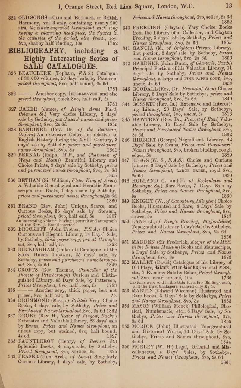   DS am ae Se eri Harmony, vol 3 only, containing nearly 200 . airs, the music engraved throughout, each song having a charming head piece, the figures in _ the costumes of the period, also front., roy. _ 8vo, shabby half binding, 10s 1762 including a Highly Interesting Series of SALE CATALOGUES. 325 BEAUCLERK (Topham, 7.2.8.) Catalogue of 30,000 volumes, 50 days’ sale, by Paterson, priced throughout, 8vo, half bound, 38s 6d 1781 priced throughout, thick 8vo, half calf, 5s 1781 3827 BAKER (James, of King’s Arms Yard, Coleman St.) Very choice Library, 2 days’ sale by Sotheby, purchaser's’ names and prices throughout, 8vo, 28 6d 1855 BANDINEL (Rev. Dr., of the Bodleian, Oxford) An extensive Collection relative to English History during the XVII. Century, 3 days’ sale by Sotheby, prices and purchasers’ names throughout, 8vo, 3s 1861 BERNAL (Ralph, UP., and Chairman of Ways and Means) Beautiful Library and Choice Prints, 9 days’ sale by Sotheby, prices and purchasers’ names throughout, 8vo, 38 -6d 1855 BETHAM (Sir William, Ulster King of Arms) A Valuable Genealogical and Heraldic Manu- scripts and Books, 1 day’s sale by Sotheby, prices and purchasers’ names throughout,2s 6d 1860 328 329 330 331 BRAND (Rey. John) Unique, Scarce, and Curious Books, 36 days’ sale by Stewart, priced throughout, 8vo, half calf, 5s 1807 An interesting volume. having a portrait and autograph of the Rev. J. Brand inserted 832 BROCKETT (John Trotter, F.S.A.) Choice Curious and Elegant Library, 14 Days’ Sale, by Sotheby, thick paper copy, priced through- out, 8vo, half calf, 5s 1823 BUCKINGHAM (Duke of) Catalogue of the Stow House Liprary, 25 days’ sale, by Sotheby, prices and purchasers’ name through- out, 8vo, 4s 6d 1849 CROFTS (Rev. Thomas, Chancellor of the Diocese of Peterborough) Curious and Distin- guished Library, 43 Days’ Sale, by Patterson, Prices throughout, 8vo, half roan, 5s 1783 — Another copy, thick paper, but not priced, 8vo, half calf, 3s Lb. 8386 DRUMMOND (Miss, of Bristol) Very Choice - Books, 4 days sale, by Sotheby, Prices and Purchasers’ Names throughout, 8vo, 28 6d 1862 DRURY (Rev. H., Rector of Fingest, Bucks.) Extensive and Valuable Library, 23 days’ sale by Evans, Prices and Names throughout, an uncut copy, but stained, 8vo, half bound, 4s 6d 1827 FAUNTLEROY (Henry, of Berners St.) Splendid Books, 4 days sale, by Sotheby, Priced throughout, 8vo, SCARCE, 63 1825 FRASER (don. Arch., of Zovat) Singularly Curious Library, 4 days’ sale, by Sotheby, 833 334  337 338 339 13 Pricesand Names throughout, 8vo, soiled, eee FREELING (Clayton) Very Choice Books from the Library ofa Collector, and Clayton Freeling, 8 days’ sale by Sotheby, Prices and Names throughout, 8vo, 28 6d 1855 GANCIA (M., of Brighton) Private Library, first portion, 2 days’ sale by Sotheby, Prices and Names throughout, 8vo, 28 6d 1856 GARDNER (John Dunn, of Chatteris, Camb.) Principal Portion of his Valuable Library, 11 days’ sale by Sotheby, Prices and. Names throughout, a large and FINE PAPER COPY, 8vo, uncut, 48 6d 1854 GOODALL (Rev. Dr., Provost of Eton) Choice Library, 8 Days’ Sale by Sothebys, prices and Names throughout, 8vo, 2s 6d 1840 GOSSETT (Rev. Is.) Extensive and Interest- ing Library, 23 Days’ Sale, by Sothebys, priced throughout, 8vo, uncut, 3s 1813 HAWTREY (Rev. Dr., Provost of Eton) Valu- able Library, 10 Days’ Sale by Sothebys, Prices and Purchasers’ Names throughout, 8vo, 3s 6d 1862 HIBBERT (George) Magnificent Library, 42 Days’ Sale by Evans, Prices and Purchasers’ Names throughout, 8vo, broken binding, rough edges, 5s 1829 HIGGS (W. 8., 7.4.8.) Choice and Curious Library, 3 Days’ Sale by Sothebys, Prices and Names throughout, LARGE PAPER, royal 8vo, 2s 6d 1830 HOLLAND (L. and H., of Beckenham and Montague Sq.) Rare Books, 7 Days’ Sale by Sothebys, Prices and Names throughout, 8vo, 38 1860 KNIGHT (W.,of Canonbury,Islington) Choice Books, Illustrated and Rare, 6 Days’ Sale by Sothebys, Prices and Names throughout, 8vo, scarce, 5s 1847 LANE (J.,0f King’s Bromley, Staffordshire) Topographical Library,1 day’sSale bySothebys, Prices and Names throughout, 8vo, 2s 6d 1856 MADDEN (Sir Frederick, Keeper of the MSS. in the British Muscum) Books and Manuscripts, 3 Days’ Sale by Sothebys, Prices and Names throughout, 8vo, 3s 1873 MALLET (David) Catalogue of his Library of Old Plays, Glack letter Gooks,Oriental MSS., etc., 7 Evenings Sale by Baker, Priced through- out, 8vo, VERY SCARCE, 10s 1766 Caxton’s were sold in this Sale for a few Shillings each, and the First Shakspere realised only £3 6s. 353 MARTIN (Edward Wiseman) Illustrated and Rare Books, 3 Days’ Sale by Sothebys, Prices and Names throughout, 8vo, 3s 1853 MASON (William Monck) Philological, Clas- sical, Numismatic, etc., 6 Days’ Sale, by So- thebys, Prices and Names throughout, 8vo, 3s 6d 1852 MORICE (John) Illustrated Topographical and Historical Works, 16 Days’ Sale by So- thebys, Prices and Names throughout, 8vo, 4s 6d 1844 MORLEY (W. H.) Legal, Oriental and Mis- cellaneous, 4 Days’ Sales, by Sothebys, Prices and Names throughout, 8vo, 2s 6d 1861 340 341 342 343 344 345 346 347 348 349 350 351 352 354 355 356