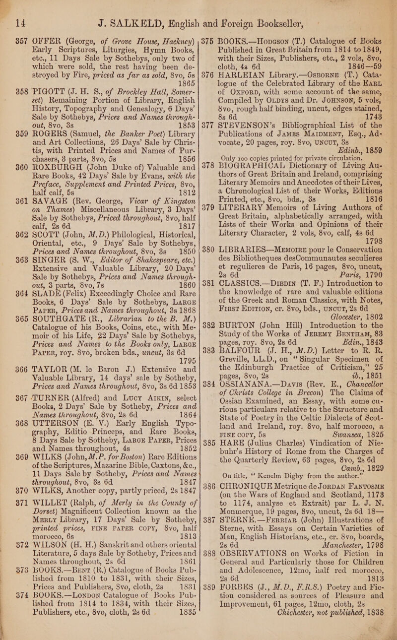  14 357 358 359 360 36 — 362 368 36 rs 365 368 369 370 371 372 373 374 OFFER (George, of Grove House, Hackney) Karly Scriptures, Liturgies, Hymn Books, etc., 11 Days Sale by Sothebys, only two of which were sold, the rest having been de- stroyed by Fire, priced as far as sold, 8vo, 5s 1865 PIGOTT (J. H. 8., of Brockley Hall, Somer- set) Remaining Portion of Library, English History, Topography and Genealogy, 6 Days’ Sale by Sothebys, Prices and Names through- out, 8vo, 3s 1853 ROGERS (Samuel, the Banker Poet) Library and Art Collections, 26 Days’ Sale by Chris- tis, with Printed Prices and Names of Pur- chasers, 3 parts, 8vo, 5s 1856 ROXBURGH (John Duke of) Valuable and Rare Books, 42 Days’ Sale by Evans, with the Preface, Supplement and Printed Prices, 8vo, half calf, 5s 1812 SAVAGE (Rev. George, Vicar of Kingston on Thames) Miscellaneous Library, 3 Days’ Sale by Sothebys, Priced throughout, 8vo, half calf, 2s 6d 1817 SCOTT (John, M.D.) Philological, Historical, Oriental, etc., 9 Days’ Sale by Sothebys, Prices and Names throughout, 8vo, 8s 1850 SINGER (S. W., L£ditor of Shakespeare, etc.) Extensive and Valuable Library, 20 Days’ Sale by Sothebys, Prices and Names through- out, 3 parts, 8vo, 7s 1860 SLADE (Felix) Exceedingly Choice and Rare Books, 6 Days’ Sale by Sothebys, Lareu Paper, Pricesand Names throughout, 3s 1868 SOUTHGATE (R., Lnbrarian to the B. M.) Catalogue of his Books, Coins, etc,, with Me- moir of his Life, 22 Days’ Sale by Sothebys, Prices and Names to the Books only, LARGE PaPER, roy. 8vo, brcken bds., uncut, 3s 6d 1795 TAYLOR (M. le Baron J.) Extensive and Valuable Library, 14 days’ sale by Sotheby, Prices and Names throughout, 8vo, 3s 6d 1853 select Books, 2 Days’ Sale by Sotheby, Prices and Names throughout, 8vo, 2s 6d 1864 UTTERSON (E. V.) Early English Typo- graphy, Editio Princeps, and Rare Books, 8 Days Sale by Sotheby, Larcr Paper, Prices and Names throughout, 4s 1852 WILKS (John, 4/.P. for Boston) Rare Editions of the Scriptures, Mazarine Bible, Caxtons, &amp;c., 11 Days Sale by Sotheby, Prices and Names throughout, 8vo, 3s 6d 1847 WILKS, Another copy, partly priced, 2s 1847 WILLET (Ralph, of Merly in the County of Dorset) Magnificent Collection known as the Merty Library, 17 Days’ Sale by Sotheby, printed prices, FINE PAPER COPY, 8vo, half morocco, 68 18138 WILSON (H. H.) Sanskrit and others oriental Literature, 5 days pale by Sotheby, Prices and Names throughout, 2 23 6d 1861 BOOKS.—Brnt (R.) Catalogue of Books Pub- lished from 1810 to 1831, with their Sizes, Prices and Publishers, $vo, cloth, 2s 1881 BOOKS.—Lonpbon Catalogue of Books Pub- lished from 1814 to 1834, with their Sizes, Publishers, etc., 8vo, cloth, 2s 6d 1835 375 376 378 379 380 381 384 385 386 38 ~T 388 389 BOOKS.—Hopason (T.) Catalogue of Books Published in Great Britain from 1814 to 1849, with their Sizes, Publishers, etc., 2 vols, 8y0, cloth, 48 6d 1846—59 HARLEIAN Library.—OssorneE (T.) Cata- logue of the Celebrated Library of the Earn of OXFORD, with some account of the same, Compiled by Oxpys and Dr. JoHNson, 5 vols, Svo, rough half binding, uncut, edges stained, 8s 6d 1743 STEVENSON’s Bibliographical List of the Publications of James MaripMEntT, Esq., Ad- vocate, 20 pages, roy. 8vo, UNCUT, 3s Edinb., 1859 Only 100 copies printed for private circulation. BIOGRAPHICAL Dictionary of Living Au- thors of Great Britain and Ireland, comprising Literary Memoirs and Anecdotes of their Lives, a Chronological List of their Works, Editions Printed, etc., 8vo, bds., 38 LITERARY Memoirs of Living Authors of Great Britain, alphabetically arranged, with Lists of their Works and Opinions of their Literary Character, 2 vols, 8vo, calf, 4s 6d 1798 LIBRARIES—MeEmozrr7 pour le Conservation des Bibliotheques desCommunautes seculieres et regulieres de Paris, 16 pages, 8vo, uncut, 2s 6d Paris, 1790 CLASSICS.—Dispin (T. F.) Introduction to the knowledge of rare and valuable editions of the Greek and Roman Classics, with Notes, First EpDIrion, cr. 8vo, bds., UNcuT, 2s 6d Glocester, 1802 BURTON (John Hill) Introduction to the Study of the Works of JEREMy BrentHaM, 83 pages, roy. 8vo, 2s 6d Edin., 1843 BALFOUR (J. H., M.D.) Letter to R. R. Greville, LL.D., on “Singular Specimen of the Edinburgh Practice of Criticism,” 25 pages, 8vo, 28 21b., 1851 OSSIANANA.—Davis (Rev. E., Chancellor of Christs College in Brecon) The Claims of Ossian Examined, an Essay, with some cu- rious particulars relative to the Structure and State of Poetry in the Celtic Dialects of Scot- land and Ireland, roy. 8vo, half morocco, a FINE COPY, 5s Swansea, 1825 HARE (Julius Charles) Vindication of Nie- buhr’s History of Rome from the Charges of the Quarterly Review, 63 pages, 8vo, 2s 6d Camb., 1829 On title, ‘‘ Kenelm Digby from the author.” CHRONIQUE Metrique deJorpan FANTOSME (on the Wars of England and Scotland, 1173 to 1174, analyse et Extrait) par L. J. N. Monmerque, 19 pages, 8vo, uncut, 2s 6d 18— STERNE.—Ferriark (John) Illustrations of Sterne, with Essays on Certain Varieties of Man, English Historians, etc., cr. 8vo, boards, 2s 6d Manchester, 1798 OBSERVATIONS on Works of Fiction in General and Particularly those for Children and Adolescence, 12mo, half red morocco, 2s 6d 1813 FORBES (J., M.D., F.R.S.) Poetry and Fic- tion considered as sources of Pleasure and Improvement, 61 pages, 12mo, cloth, 2s Chichester, not published, 1838