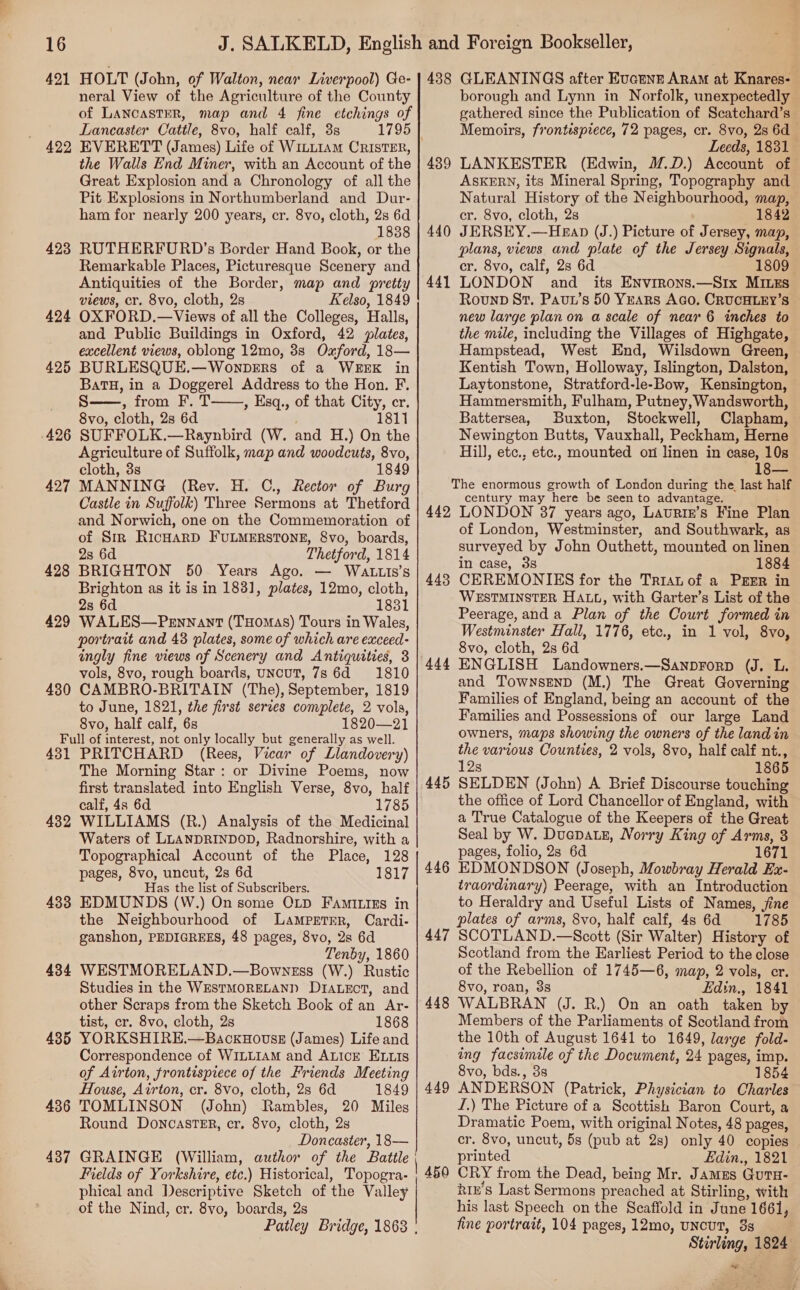 421 HOLT (John, of Walton, near Liverpool) Ge- neral View of the Agriculture of the County of LANCASTER, map and 4 fine etchings of Lancaster Cattle, 8vo, half calf, 3s 422 EVERETT (James) Life of WILLIAM CRISTER, the Walls End Miner, with an Account of the Great Explosion and a Chronology of all the Pit Explosions in Northumberland and Dur- ham for nearly 200 years, cr. 8vo, cloth, 2s 6d 1838 423 RUTHERFURD’s Border Hand Book, or the Remarkable Places, Picturesque Scenery and Antiquities of the Border, map and pretty views, cr. 8vo, cloth, 28 Kelso, 1849 424 OXFORD.—Views of all the Colleges, Halls, and Public Buildings in Oxford, 42 lates, excellent views, oblong 12mo, 3s Oxford, 18— 425 BURLESQUE.—WonpbeErs of a WEEK in BatH, in a Doggerel Address to the Hon. F. S——, from F. T , Esq., of that City, cr. 8vo, cloth, 2s 6d 1811 SUFFOLK.—Raynbird (W. and H.) On the Agriculture of Suffolk, map and woodcuts, 8vo, cloth, 8s 1849 MANNING (Rev. H. C., Rector of Burg Castle in Suffolk) Three Sermons at Thetford and Norwich, one on the Commemoration of of Sir RicHaRD FULMERSTONE, 8vo, boards, 2s 6d Thetford, 1814 BRIGHTON 50 Years Ago. — WaALtzLIs’s Brighton as it is in 1831, plates, 12mo, cloth, 2s 6d 1831 WALES—Pennant (Tuomas) Tours in Wales, portrait and 43 plates, some of which are exceed- ingly fine views of Scenery and Antiquities, 3 vols, 8vo, rough boards, UNCUT, 7s 6d =: 1810 CAMBRO-BRITAIN (The), September, 1819 to June, 1821, the first serves complete, 2 vols, 8vo, half calf, 6s 1820—21 Full of interest, not only locally but generally as well. 431 PRITCHARD (Rees, Vicar of Llandovery) The Morning Star: or Divine Poems, now first translated into English Verse, 8vo, half calf, 4s 6d 1785 4382 WILLIAMS (R.) Analysis of the Medicinal Waters of LLANDRINDOD, Radnorshire, with a Topographical Account of the Place, 128 pages, 8vo, uncut, 2s 6d 1817 Has the list of Subscribers. 483 EDMUNDS (W.) On some OLD FaAmiriss in the Neighbourhood of Lampertrr, Cardi- ganshon, PEDIGREES, 48 pages, 8vo, 2s 6d Tenby, 1860 4384 WESTMORELAND.—Bowness (W.) Rustic Studies in the WESTMORELAND D1IALeEcT, and other Scraps from the Sketch Book of an Ar- tist, cr. 8vo, cloth, 2s 1868 435 YORKSHIRE.—BackHovssE (James) Life and Correspondence of WILLIAM and ALICE ELLIS of Airton, frontispiece of the Friends Meeting House, Airton, cr. 8vo, cloth, 2s 6d 1849 436 TOMLINSON (John) Rambles, 20 Miles Round Doncaster, cr. 8vo, cloth, 2s Doncaster, 18— 437 GRAINGE (William, author of the Battle Fields of Yorkshire, etc.) Historical, Topogra- phical and Descriptive Sketch of the Valley of the Nind, cr. 8vo, boards, 2s Patley Bridge, 1868 |  426 427 428 429 430 438 GLEANINGS after Eucunrt Aram at Knares- borough and Lynn in Norfolk, unexpectedly gathered since the Publication of Scatchard’s Memoirs, frontispiece, 72 pages, cr. 8vo, 2s 6d Leeds, 1831 LANKESTER (Edwin, .D.) Account of ASKERN, its Mineral Spring, Topography and Natural History of the Neighbourhood, map, cr. 8vo, cloth, 2s 1842 JERSEY.—Heap (J.) Picture of Jersey, map, plans, views and plate of the Jersey Signals, cr. 8vo, calf, 2s 6d 1809 LONDON and its ENvrrons.—Six MILEs Rounp St, Pavt’s 50 YEARS Aco, CRUCHLEY’S new large plan on a scale of near 6 inches to the mile, including the Villages of Highgate, Hampstead, West End, Wilsdown Green, Kentish Town, Holloway, Islington, Dalston, Laytonstone, Stratford-le-Bow, Kensington, Hammersmith, Fulham, Putney, Wandsworth, Battersea, Buxton, Stockwell, Clapham, Newington Butts, Vauxhall, Peckham, Herne Hill, etc., etc., mounted on linen in case, 10s 439 440 441 The enormous growth of London during the last half century may here be seen to advantage. 442 LONDON 37 years ago, Latriz’s Fine Plan of London, Westminster, and Southwark, as surveyed by John Outhett, mounted on linen in case, 3s 1884 CEREMONIES for the Trran of a PEER in WESTMINSTER HALL, with Garter’s List of the Peerage, anda Plan of the Court formed in Westminster Hall, 1776, etc., in 1 vol, 8vo, 8vo, cloth, 2s 6d ENGLISH Landowners.—Sanprorp (J. L. and TownsenD (M.) The Great Governing Families of England, being an account of the Families and Possessions of our large Land owners, maps showing the owners of the landin the various Counties, 2 vols, 8vo, half calf nt., 12s 1865 SELDEN (John) A Brief Discourse touching the office of Lord Chancellor of England, with a True Catalogue of the Keepers of the Great Seal by W. Ducpatz, Norry King of Arms, 3 pages, folio, 2s 6d 1671 EDMONDSON (Joseph, Mowbray Herald Ex- traordinary) Peerage, with an Introduction to Heraldry and Useful Lists of Names, jine plates of arms, 8vo, half calf, 4s 6d 1785 SCOTLAND.—Secott (Sir Walter) History of Scotland from the Earliest Period to the close of the Rebellion of 1745—6, map, 2 vols, cr. 8vo, roan, 38 Edin., 1841 WALBRAN (J. R.) On an oath taken by Members of the Parliaments of Scotland from the 10th of August 1641 to 1649, large fold- ing facsimile of the Document, 24 pages, imp. 8vo, bds., 38 1854 ANDERSON (Patrick, Physician to Charles J.) The Picture of a Scottish Baron Court, a Dramatic Poem, with original Notes, 48 pages, cr. 8vo, uncut, 5s (pub at 2s) only 40 copies printed Edin., 1821 CRY from the Dead, being Mr. James GutTu- kiz’s Last Sermons preached at Stirling, with his last Speech on the Scaffold in June 1661, fine portrait, 104 pages, 12mo, uncut, 3 Stirling, 1824 © 443 444 445 446 447 448 449 450