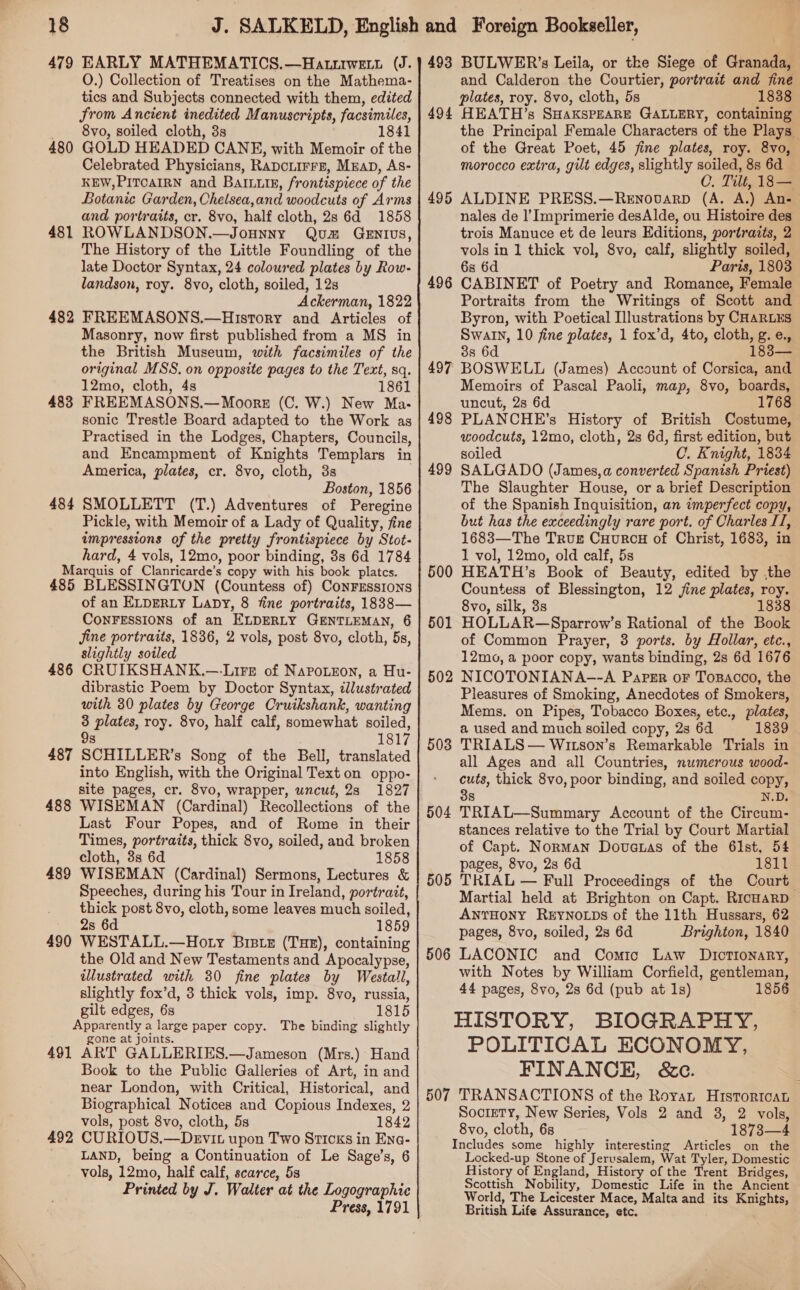 479 EARLY MATHEMATICS.—Hatriwet. (J. O.) Collection of Treatises on the Mathema- tics and Subjects connected with them, edited from Ancient inedited Manuscripts, facsimiles, _ 8vo, soiled cloth, 3s 1841 480 GOLD HEADED CANE, with Memoir of the Celebrated Physicians, Rapciirre, Mzap, As- KEW,PITOAIRN and Balun, frontispiece of the Botanic Garden, Chelsea,and woodcuts of Arms and portraits, cr. 8vo, half cloth, 2s 6d 1858 481 ROWLANDSON.—Jounny Quam GeEnIUvs, The History of the Little Foundling of the late Doctor Syntax, 24 coloured plates by Row- landson, roy. 8vo, cloth, soiled, 12s Ackerman, 1822 482 FREEMASONS.—History and Articles of Masonry, now first published from a MS in the British Museum, with facsimiles of the original MSS. on opposite pages to the Text, sq. 12mo, cloth, 4s 1861 483 FREEMASONS.— Moors (C. W.) New Ma- sonic Trestle Board adapted to the Work as Practised in the Lodges, Chapters, Councils, and Encampment of Knights Templars in America, plates, cr. 8vo, cloth, 3s Boston, 1856 484 SMOLLETT (T.) Adventures of Peregine Pickle, with Memoir of a Lady of Quality, fine impressions of the pretty frontispiece by Stot- hard, 4 vols, 12mo, poor binding, 3s 6d 1784 Marquis of Clanricarde’s copy with his book platcs. 485 BLESSINGTON (Countess of) ConFESsIOoNS of an ELDERLY LaDy, 8 fine portraits, 1838— CONFESSIONS of an ELDERLY GENTLEMAN, 6 jine portraits, 1836, 2 vols, post 8vo, cloth, 5s, slightly soiled CRUIKSHANK.—-Lire of Napo.eon, a Hu- dibrastic Poem by Doctor Syntax, illustrated with 30 plates by George Cruikshank, wanting 3 plates, roy. 8vo, half calf, somewhat soiled, s 1817 SCHILLER’s Song of the Bell, translated into English, with the Original Text on oppo- site pages, cr. 8vo, wrapper, uncut, 23 1827 WISEMAN (Cardinal) Recollections of the Last Four Popes, and of Rome in their Times, portraits, thick 8vo, soiled, and broken cloth, 3s 6d 1858 WISEMAN (Cardinal) Sermons, Lectures &amp; Speeches, during his Tour in Ireland, portrait, thick post 8vo, cloth, some leaves much soiled, 2s 6d 1859 WESTALL.—Hoty Bistez (THE), containing the Old and New Testaments and Apocalypse, illustrated with 30 fine plates by Westall, slightly fox’d, 3 thick vols, imp. 8vo, russia, gilt edges, 6s 1815 Apparently a large paper copy. The binding slightly gone at joints. 491 ART GALLERIES.—Jameson (Mrs.) Hand Book to the Public Galleries of Art, in and near London, with Critical, Historical, and Biographical Notices and Copious Indexes, 2 vols, post 8vo, cloth, 5s 1842 492 CURIOUS.—Devit upon Two Sticks in Ena- _ LAND, being a Continuation of Le Sage’s, 6 vols, 12mo, half calf, scarce, 5s Printed by J. Walter at the Logographie Press, 1791 486 487 488 489 490 493 BULWER’s Leila, or the Siege of Granada, and Calderon the Courtier, portrait and fine plates, roy. 8vo, cloth, 5s 1838 494 HEATH’s SHaksPEARE GALLERY, containing the Principal Female Characters of the Plays of the Great Poet, 45 fine plates, roy. 8vo, morocco extra, gilt edges, slightly soiled, 8s 6d C, Tilt, 18 — 495 ALDINE PRESS.—Renovarp (A. A.) An- nales de l’Imprimerie desAlde, ou Histoire des trois Manuce et de leurs Editions, portraits, 2 vols in 1 thick vol, 8vo, calf, slightly soiled, 6s 6d Paris, 1803 CABINET of Poetry and Romance, Female Portraits from the Writings of Scott and Byron, with Poetical Illustrations by CHARLES Swaln, 10 fine plates, 1 fox’d, 4to, cloth, g.e., 388s 6d 183— BOSWELL (James) Account of Corsica, and Memoirs of Pascal Paoli, map, 8vo, boards, uncut, 2s 6d 1768 PLANCHE’s History of British Costume, woodcuts, 12mo, cloth, 2s 6d, first edition, but soiled C. Knight, 1834 SALGADO (James,a converted Spanish Priest) The Slaughter House, or a brief Description of the Spanish Inquisition, an imperfect copy, but has the exceedingly rare port. of Charles II, 1683—The Trus CuurcH of Christ, 1683, in 1 vol, 12mo, old calf, 5s HEATH’s Book of Beauty, edited by ,the Countess of Blessington, 12 jine plates, roy. 8vo, silk, 3s 1838 HOLLAR—Sparrow’s Rational of the Book of Common Prayer, 3 ports. by Hollar, etc., 12mo, a poor copy, wants binding, 2s 6d 1676 NICOTONIANA-—-A Paper oF Tosacco, the Pleasures of Smoking, Anecdotes of Smokers, Mems. on Pipes, Tobacco Boxes, etc., plates, a used and much soiled copy, 2s 6d 1839 TRIALS — Witson’s Remarkable Trials in all Ages and all Countries, numerous wood- cuts, thick 8vo, poor binding, and soiled copy, 38 N.D. TRIAL—Summary Account of the Circum- stances relative to the Trial by Court Martial of Capt. Norman Dovatas of the 61st, 54 pages, 8vo, 2s 6d 1811 TRIAL — Full Proceedings of the Court Martial held at Brighton on Capt. RIcHAaRD ANTHONY REYNOLDS of the 11th Hussars, 62 pages, 8vo, soiled, 2s 6d Brighton, 1840 LACONIC and Comic Law Dictionary, with Notes by William Corfield, gentleman, 44 pages, 8vo, 2s 6d (pub at 1s) 1856 HISTORY, BIOGRAPHY, POLITICAL ECONOMY, FINANCE, &amp;c. 507 TRANSACTIONS of the Royan Histortcat Society, New Series, Vols 2 and 3, 2 vols, 8vo, cloth, 6s 1873—4 Includes some highly interesting Articles on the Locked-up Stone of Jerusalem, Wat Tyler, Domestic History of England, History of the Trent Bridges, Scottish Nobility, Domestic Life in the Ancient World, The Leicester Mace, Malta and its Knights, British Life Assurance, etc. 496 497 498 499 500 501 502 503 504 505 506