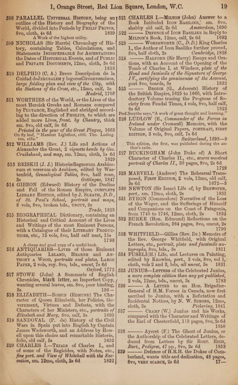 PARALLEL Untversat History, being an outline of the History and Biography of the -. World, divided into Periods by Puinie Prince, — 8yvo, cloth, 4s 6d 1839 A Work of the highest utility. ; 509. NICHOLAS (Sir Harris) Chronology of His- tory, containing Tables, Calculations, and Statements INDISPENSABLE for ASCERTAINING the Dates of Historicat Events, and of PUBLIC and Private Documents, 12mo, cloth, 3s 6d . 1833 _ 510 DELPHIO (C. A.) Breve Descripcion de la F° Cuidad deJERUSALEM y lugaresCircunvencinos, large folding plan and view of the City, with the Stations of the Cross, etc., 12mo, calf, 3s M adrid, 1706  most Heroick Greeks and Romans compared 7. by Prutarca, Englished and abridged accord- on ing to the direction of PHoL1us, to which are = added more Lives, front. by Chantry, thick ; sm. 8vo, old calf, 3s 6d Printed in the year of the Great Plague, 1665 4 On fly leaf, ‘‘ Hamlett Lightfoot, 1666. Tho. Loding. i ton, 1682.” : 612 WILLIAMS (Rev. J.) Life and Actions of 4 Alexander the Great, 2 vignette heads by Geo. Cruikshank, and map, sm. 12mo, cloth, 1s 6d 1829 +513 REISKII (J. J.) HistorieRegnorum Arabico- rum et vererum ab Arabices, edited by Was- aa Genealogical Tables, 8vo, half roan, : Gottingae, 1847 «B14 GIBBON (Edward) History of the Decline and Fall of the Roman Empire, COMPLETE LipraRy Epirion, edited by J. Steatu, D.D,, of St. Paul’s School, portrait and maps, 8 vols, 8vo, broken bds., UNCUT, 9s Trade, 1823 B15 BIOGRAPHICAL Dictionary, containing an Historical and Critical Account of the Lives 4 and Writings of the most Eminent Persons, . with a Catalogue of their LITERARY Propvc- ; TIOES, etc., 15 vols, 8vo, half calf neat, 15s 1798 A cheap 4nd good copy of a useful book. aaG ANTIQUARIES—Lives of those Eminent Antiquaries LELAND, HEARNE and AN- THONY A WOOD, portraits and plates, LARGE PaPER, 2 vols, roy. 8vo, bds., uncut, 7s 6d Oxford, 1772 617 STOWE (John) A Summarie of English Chronicles, black letter, an Imperfect Copy, wanting several leaves, sm. 8vo, poor binding, 38 156— ELIZABETH—Bouun (EpmunpD) The Cha- racter of Queen Elizabeth, her Policies, Go- vernment, Virtues and Defects, with the Characters of her Ministers, etc., portraits of Elizabeth and Mary, 8vo, calf, 3s 1693 SANDOVAL (P. de) History of the Civil Wars in Spain put into English by Captain James Wadsworth, and an Address by How- i ell upon this choice and remarkable Historie, folio, old calf, 5s 1652 CHARLES I.--Triats of Charles I., and of some of the Regicides, with Notes, etc., fine port. and View of Whitehall with the Exe- cution, sm. 12mo, cloth, 28 6d 1832 518 519 520 . 521 CHARLES I.—Mirron (John) Answer to a Book Intituled Icon BaAsILIKE,, sm, 8vo, shabby old calf, 2s 6d Amster ‘dam, 1690 ——~ Durznon of Icon Bastien in Reply to MixTon’s Book, 12mo, calf, 2s 6d 1692 WorpswortH (C., D.D.) King Charles 1., the Author of Icon Basilike further proved, 8vo, half cloth, 2s Cambridge, 1828 Hatrorp (Sir Harry) Essays and Ora- tions, with an Account of the Opening of the Tomb of Charles I. at Windsor, plate of the Head and facsimile of the Signature of George IV., certifying the genuineness of the Account, post 8vo, boards, 3s 1832 Bropiz (G., Advocate) History of the British Empire, 1625 to 1660, with Intro- ductory Volume tracing the Progreas of So- ciety from Feudal Times, 4 vols, 8vo, half calf, 8s 6d 1822 Prof.Smythe says, “A work of great thought and learning,” 526 LUDLOW (E., Commander of the Forces in Ireland under Cromwell) Memoirs, with the Volume of Original Papers, PORTRAIT, FIRST EDITION, 8 vols, 8vo, calf, 7s 6d Switzerland, 1698—9 This edition, the first, was published during the au- thor’s exile. 527 BUCKINGHAM (John Duke of) A Short Character of Charles II., etc., scarce woodcut portrait of Charles 1I., 30 pages, 8vo, 2s 6d 1729 528 MARVELL (Andrew) The Rehearsal Trans- posed, First Epirion, 2 vols, 12mo, old calf, 3s 6d 1672—3 530 NEWTON (Sir Isaac) Life of, by BRewstnr, port., sm. 12mo, cloth, 2s 1831 5381 BYRON (Commodore) Narrative of the Loss of the Wager, and the Sufferings of Himself and Companions on the Coast of Patagonia, from 1740 to 1746, 12mo, cloth, 2s 1832 582 BURKE (Hon. Edmund) Reflections on the French Revolution, 364 pages, 8vo, uncut, 2s 1790 WHITFIELD—Gillies (Rev. Dr.) Memoirs of the Rev. George Whitfield, with Original Letters, etc., portrait, plate and facsimile au- tographs, 8vo, bds., 3s 1811 FUSELI(H.) Life, and Lectures on Painting, edited by Knowles, port., 3 vols, 8vo, vol 1, cloth, vols 2 and 3, bds, all uncut, 583 =1831- J UNIUS—Lerters of the Celebrated Junius, . a more complete edition than any yet published, 2 vols, 12mo, bds., uncut, 3s 1783 A Lerrer to an Hon. Brigadier- General of H.M. Forces in Canada, now first ascribed to Junius, with a Refutation and Incidental Notices, by N. W. Simons, 12mo, cloth, 3s Pickering, 1841 Cramp (W.) Junius and his Works, compared with the Character and Writings of the Earl of Chesterfield, 113 pages, 8vo, 2s 6d 1850 Ayerst (F.) The Ghost of Junius, or the Authorship of the Celebrated Letters, de- duced from Letters by Sir Rosr. Rion, Bart., Pedigree, 47 pp., 8vo, 28 6d 1853 — Defence of H.R.H. the Dukes of Cum- berland, wants title and dedication, 48 pages, 8vo, VERY SCARCE, 28 6d 17   525  533 534 535 536  537   538 539 