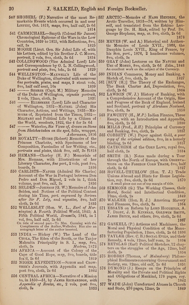 540 541 542 543 544 545 547 548 549 550 551 552 553 554 555 556 SHOBERL (F.) Narrative of the most Re- markable Events which occurred in and near Liepzic, Oct. 1813, maps, 8vo, half calf, 2s 6d 1814 CARMICHAEL—Smyth (Colonel Sir James) Chronological Epitome of the Wars in the Low Countries, 1659 to 1815, with Reflections, 8vo, calf, 3s 1825 MOORE (Liéut. Gen. Sir John) Life of, with his Letters, edited by his Brother J. C. Moore, portrait, 2 vols, 8vo, cloth, 3s 6d 1834 COLLINGWOOD (Vice Admiral Lord) Life and Correspondence by G. L. N. Collingwood, portrait and plate, 8vo, bds., 2s 6d 1829 WELLINGTON—Maxwett’s Life of the Duke of Wellington, illustrated with numerous fine portraits, plates, and maps, 8 stout vols, 8vo, half calf neat, 10s 1839 — SHERER (Capt. M.) Military Memoirs of the Duke of Wellington, vignette portrait, 2 vols, 12mo, cloth, 3s 1831 — ELuLesMerE (Lord) Life and Character of Wellington, 1852—Mavret (Jules) His Character, Actions, and Writings, 1853—MkE- MoIRS of, Reprinted from the Times, 1852— Miuirary and Political Life by a Citizen of the World, woodcuts, 1822, the 4 for 3s 6d — Waterloo, Six Views of, drawn on Stone Srom Sketches taken on the spot, folio, wrapper, 2s Ackermann, 1816 ROYALTY—HtutsH (Robert) Memoirs of the Princess Charlotte, with Specimens of her Composition, Facsimiles of her Writing, etc., portraits and plates, thick 8vo, calf, 3s #1818 HEMANS—Chorley (H. F.) Memorials of Mrs. Hemans, with Illustrations of her Literary Character, fine port., 2 vols, post 8vo, boards, 38s 1836 CARLISTS—Naprer (Admiral Sir Charles) Account of the War in Portugul between Don Pedro and Don Miguel, 2 vols in 1, thick volume, post 8vo, calf, 3s 1836 SELDEN—Jounson (G. W.) Memoirs of John Selden, and Notices of the Political Contest during his Time, port. engraved by Scriven after Sir P, Lely, and vignettes, 8vo, half cloth, 2s 6d 1835 WELLESLEY (Hon. W. L., Larl of Mor. nington) A Fourth Political World, 1842; A Fifth Political World, Brussells, 1843, in 1 vol, 8vo, half calf, 3s 6d On title of second part—To Mrs. Gunning with the Compliments of the Author, Wellesley. Has also an autograph letter of the author inserted. INDIA — Hickey (W.) The Land of the Cuo.a, The Eden of the South, or the Tanjor Mahratta Principality in 8. I. map, 8vo, cloth, 3s Madras, 1873 AFRICA — Account of the Colony of the Cape of Good Hope, mp, 8vo, boards, title fox’d, 2s 6d 1819 NIGER EXPEDITION—Scuon and Crow- THER’S Journals, with Appendix and map, post 8vo, cloth, 2s 6d 1862 CENTRAL AFRICA—Narrative of a Mission to, in 1850—51, by JAMES RICHARDSON, with Appendix of Routes, etc., 2 vols, post 8vo, cloth, 3s 1853    ————— OO 558 568 570 577 guage by Dr. H. Rink, edited by Prof. Dr. George Stephens, map, cr. 8vo, cloth, 2s re 18 MEVES (W. and A.) Historical and Authen- &amp; his Son, port., 1876, 2 handsome volumes, 8vo, cloth, 3s Use of Money, 8vo, cloth, 28 6d din., 1848 An excellent work on the subject of the Currency. | INDIAN Commerce, Money and Banking, a Sketch of, 8vo, cloth, 2s 1827 [RUY (H.)] The Theory of the Exchanges, The Bank Charter Act, Depreciation, 8vo, cloth, 2s 6d 1864 a Comprehensive Account of the Origin, Rise and Progress of the Bank of England, Ireland and Scotland, portrait of Abraham Newland, 8vo, cloth, 3s 1850 FAWCETT (H., M.P.) Indian Finance, Three Essays, with an Introduction and Appendix, 8vo, cloth, 2s 6d 1880 MILLS (Prof., &amp;.H.) Principles of Currency and Banking, 8vo, cloth, 2s 1857 COBBETT (W.) Paper against Gold, a poor copy of the original edition, 8vo, in a homely binding, 2s 6d 1817 CATECHISM of the Corn Laws, royal 8vo, half cloth, 2s 1834 SMITH (R.) Notes made during a Tour through the North of Europe, with OBSERVa- TIONS on the ForEIGN Corn TRADE, 8vo, half cloth, 2s 6d 1827 HOVELL-THURLOW (Hon. T. J.) Trade tion, roy. 8vo, cloth, 2s 6d A small piece cut out of top margin of title. SIMMONS (G.) The Working Classes, their Moral, Social and Intellectual Condition, 12mo, cloth, 2s 1849 WALKER (Hon. R. J.) American Slavery and Finances, 8vo, cloth, 3s 1864 ESSAYS on Reform by Lorp Houaurton, A. 1870 JAMES Bryce, and others, 8vo, cloth, 2s 6d 1867 GASKELL (P.) Artisans and Machinery, the Moral and Physical Condition of the Manu- facturing Population, 12mo, cloth, 2s 6d 1836 Remedy, 4 vols, 12mo, half roan, 3s 1834 RETSLAG (Earl) Political Sketches, 12 chap- ters on the struggles of the Age, 12mo, half cloth, 2s 1854 phical Rudiments concerning Goverument and Society, sm. 12mo, old calf, 28 6d 1651 DYMOUND (J.) Essays on the Principles of Morality and the Private and Political Rights and Obligations of Mankind, 178 pages, roy. 28 1842 WADE (John) Unreformed Abuses in Church and State, 276 pages, 12mo, 2s 1849