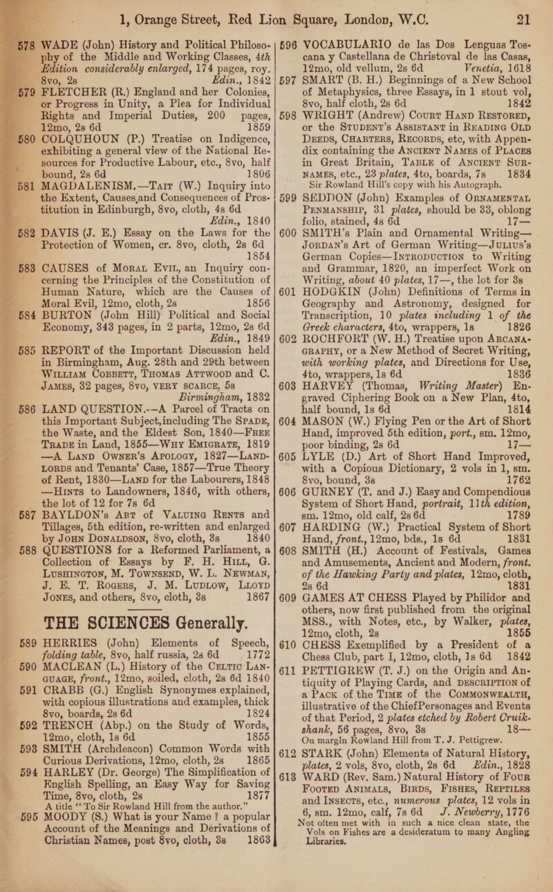     3 WADE (John) History and Political Philoso- phy of the Middle and Working Classes, 4th - Bdition considerably enlarged, 174 pages, roy. _ 8vo, 28 , 1842 579 FLETCHER (R.) England and her Ootonica, _or Progress in Unity, a Plea for Individual Rights and Imperial Duties, 200 pages, 4 — 12mo, 28 6d 1859 5 COLQUHOUN (P.) Treatise on Indigence, exhibiting a general view of the National Re- sources for Productive Labour, etc., 8vo, half bound, 2s 6d 1806 MAGDALENISM.—Tarr (W.) Inquiry into the Extent, Causes,and Consequences of Pros- titution in Edinburgh, 8vo, cloth, 4s 6d Sy Edin., 1840 582 DAVIS (J. E.) Essay on the Laws for the - Protection of Women, cr. 8vo, cloth, 2s 6d 1854 3838 CAUSES of Morat Evin, an Inquiry con- cerning the Principles of the Constitution of Human Nature, which are the Causes of Moral Evil, 12mo, cloth, 2s 1856 BURTON (John Hill) Political and Social Economy, 343 pages, in 2 parts, 12mo, 2s 6d Edin., 1849 REPORT of the Important Discussion held in Birmingham, Aug. 28th and 29th between Witi1am CossetTt, THomas ATTWOOD and C, JAMES, 32 pages, 8vo, VERY SCARCE, 5s Birmingham, 1832 LAND QUESTION.-—A Parcel of Tracts on this Important Subject,including The SPADE, the Waste, and the Eldest Son, 1840—FREE TRADE in Land, 1855—Wuy Emicrats, 1819 —A LanD Owner’s APOLOGY, 1827—Lanp- LORDS and Tenants’ Case, 1857—True Theory of Rent, 1830—Lanp for the Labourers, 1848 —Hints to Landowners, 1846, with others, _ the lot of 12 for 7s 6d BAYLDON’s Art of Vatuina Rents and ; Tillages, 5th edition, re-written and enlarged Y by Joun Donacpson, 8vo, cloth, 3s 1840 _ 588 QUESTIONS for a Reformed Parliament, a ; Collection of Essays by F. H. HI, G. > LusHINGTON, M. TownsEND, W. L. NEwmay, J. E. T. Rogers, J. M. ’ LupLow, LiLoypD JONES, and others, 8vo, cloth, 3s 1867 THE SCIENCES Generally. 4 4 589 HERRIES (John) Elements of Speech, ,. folding table, 8vo, half russia, 23s 6d 1772 is  = 590 MACLEAN (L.) History of the Critic Lan- GUAGE, front., 12mo, soiled, cloth, 2s 6d 1840 _ 591 CRABB (G.) English Synonymes explained, c, with copious illustrations and examples, thick 8vo, boards, 2s 6d 1824 _ 592 TRENCH (Abp.) on the Study of Words, = ~=—Ssé«L 2m, lth, 1s 6d 1855 - §93 SMITH (Archdeacon) Common Words with Curious Derivations, 12mo, cloth, 2s 1865 594 HARLEY (Dr. George) The Simplification of English Spelling, an Easy Way for Saving Time, 8vo, cloth, 2s 1877 A title ‘‘ To Sir Rowland Hill from the author.” 695 MOODY (S.) What is your Name? a popular Account of the Meanings and Derivations of Christian Names, post 8vo, cloth, 88 1863 vf ~ 4 , * Sm 21 596 VOCABULARIO de las Dos Lenguas Tos- cana y Castellana de Christoval de las Casas, 12mo, old vellum, 2s 6d Venetia, 1618 SMART (B. H.) Beginnings of a New School of Metaphysics, three Essays, in 1 stout vol, 8vo, half cloth, 2s 6d 1842 WRIGHT (Andrew) Court HanD RESTORED, or the STUDENT’s ASSISTANT in READING OLD DEEDS, CHARTERS, RECORDS, etc, with Appen- dix containing the ANoIENT Names of PLACES in Great Britain, TaBLE of ANCIENT SuUR- NAMES, etc., 23 plates, 4to, boards, 7s 1834 Sir Rowland Hill’s copy with his Autograph, SEDDON (John) Examples of ORNAMENTAL PENMANSHIP, 31 plates, should be 33, oblong folio, stained, 4s 6d 17— SMITH’s Plain and Ornamental Writing— JorDAN’s Art of German Writing—JvLivus’s German Copies—InrTRoDuUcCTION to Writing and Grammar, 1820, an imperfect Work on Writing, about 40 plates, 17—, the lot for 3s HODGKIN (John) Definitions of Terms in Geography and Astronomy, designed for Transcription, 10 plates including 1 of the Greek characters, 4to, wrappers, 1s 1826 ROCHFORT (W. H.) Treatise upon ARCANA- GRAPHY, or a New Method of Secret Writing, with working plates, and Directions for Use, 4to, wrappers, ls 6d 1836 HARVEY (Thomas, Writing Master) En- graved Ciphering Book on a New Plan, 4to, half bound, 1s 6d 1814 604 MASON (W.) Flying Pen or the Art of Short Hand, improved 5th edition, port., sm. — poor binding, 2s 6d 17— LYLE (D.) Art of Short Hand Improved, with a Copious Dictionary, 2 vols in 1, sm. 8vo, bound, 3s 1762 GURNEY (T. and J.) Easy and Compendious System of Short Hand, portrait, 11th edition, sm. 12mo, old calf, 2s 6d 1789 597 598 599 600 601 602 603 605 606 607 HARDING (W.) Practical System of Short Hand, front., 12mo, bds., 1s 6d 1831 608 SMITH (H.) Account of Festivals, Games and Amusements, Ancient and Modern, front. of the Hawking Party and plates, 12mo, cloth, 2s 6d 1831 GAMES AT CHESS Played by Philidor and others, now first published from the original MSS., with Notes, etc., by Walker, plates, 12mo, cloth, 2s 1855 CHESS Exemplified by a President of a Chess Club, part I, 12mo, cloth, 1s 6d 1842 PETTIGREW (T. J.) on the Origin and An- tiquity of Playing Cards, and DESCRIPTION of a Pack of the Truz of the COMMONWEALTH, illustrative of the ChiefPersonages and Events of that Period, 2 plates etched by Robert Crutk- shank, 56 pages, 8vo, 3s 18— On margin Rowland Hill from T. J. Pettigrew. STARK (John) Elements of Natural History, plates, 2 vols, 8vo, cloth, 2s 6d Edin., 1828 WARD (Rev. Sam.) Natural History of Four Footrp ANIMALS, BiRDs, FIsHES, REPTILES and Insxcts, etc., numerous plates, 12 vols in 6, sm. 12mo, calf, 7s 6d =. Newberry, 1776 Not often met with in such a nice clean state, the Vols on Fishes are a desideratum to many Angling Libraries. 609 610 611 612 613