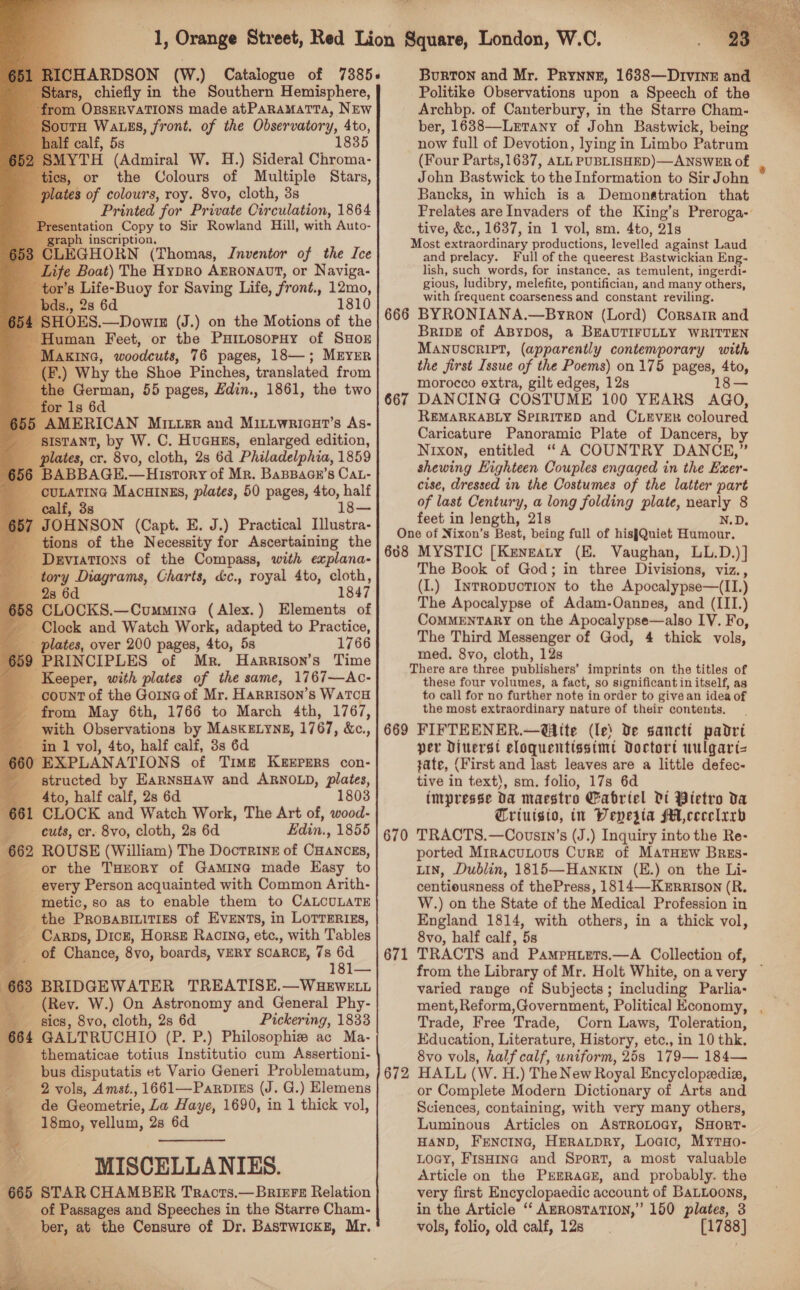                             ARDSON (W.) Catalogue of 7385+ s, chiefly in the Southern Hemisphere, m OBSERVATIONS made atPaRamatra, NEw H Wats, front. of the Observatory, 4to, calf, 5s 1835 TH (Admiral W. H.) Sideral Chroma- or the Colours of Multiple Stars, 3 of colours, roy. 8vo, cloth, 3s Printed for Private Circulation, 1864 sentation Copy to Sir Rowland Hill, with Auto- “3 inscription, 3 CLEGHORN (Thomas, Inventor of the Ice Life Boat) The Hypro Arronavt, or Naviga- -tor’s Life-Buoy for Saving Life, front., 12mo, 181 Human ‘Feet, or the Pumosorny of Suox y [AKING, woodcuts, 76 pages, 18—; MEYER I) Why the Shoe Pinches, translated from the German, 55 pages, Edin., 1861, the two or 1s 6d AMERICAN Mrtrer and Mittwricut’s As- sistant, by W. C. Huauss, enlarged edition, plates, cr. 8vo, cloth, 2s 6d Philadelphia, 1859 6 BABBAGE, — History of Mr. BaBpace’s CaL- —CULATING Macatngs, plates, 50 pages, 4to, half calf, 3s 18— 357 JOHNSON (Capt. E. J.) Practical Ilustra- tions of the Necessity for Ascertaining the - Deviations of the Compass, with explana- tory Diagrams, Charts, &amp;c., royal 4to, cloth, 28 6d 1847 368 CLOCKS.—Cummine (Alex.) Elements of Clock and Watch Work, adapted to Practice, _ plates, over 200 pages, 4to, 5s 1766 659 PRINCIPLES of Mr. Harrison’s Time _ Keeper, with plates of the same, 1767—Ac- count of the Gorne of Mr. HARRISON’S WatTcH from May 6th, 1766 to March 4th, 1767, - with Observations by MasKELYNE, 1767, &amp;e., ‘in 1 vol, 4to, half calf, 3s 6d 660 EXPLANATIONS of Time Keepers con- structed by EarnsHaw and ARNOLD, plates, 4to, half calf, 2s 6d CLOCK and Watch Work, The Art of, wood- cuts, cr. 8vo, cloth, 28 6d Edin., 1855 62 ROUSE (William) The Docrrine of Ogakous, or the THrory of Gamina made Easy to every Person acquainted with Common Arith- ‘metic, so as to enable them to CALCULATE the Propasiitizs of Events, in Lorrerizs, _ Carps, Dick, Horse Racine, ete., with Tables of Chance, 8vo, boards, VERY SCARCE, 7s 6d * 181— 63 BRIDGEWATER TREATISE.—WHEWELL bs (Rev. W.) On Astronomy and General Phy- ies, 8vo, cloth, 2s 6d Pickering, 1833 664 GALTRUCHIO (P. P.) Philosophie ac Ma- _ thematicae totius Institutio cum Assertioni- bus disputatis et Vario Generi Problematum, «2 vols, Amst., 1661—Parpizs (J. G.) Elemens ce de Geometric, La Haye, 1690, in 1 thick vol, 18mo, vellum, 2s 6d MISCELLANIES. 665 STAR CHAMBER Tracts.— Briere Relation of Passages and Speeches in the Starre Cham- ber, at the Censure of Dr. Bastwicks, Mr. hs i Pe Politike Observations upon a Speech of the Archbp. of Canterbury, in the Starre Cham- ber, 1638—Letany of John Bastwick, being now full of Devotion, lying in Limbo Patrum John Bastwick to the Information to Sir John Bancks, in which is a Demonstration that Prelates are Invaders of the King’s Preroga- tive, &amp;c., 1637, in 1 vol, sm. 4to, 21s Most bxeraordibary productions, levelled against Laud and prelacy. Full of the queerest Bastwickian Eng- lish, such words, for instance, as temulent, ingerdi- gious, ludibry, melefite, pontifician, and many others, with frequent coarseness and constant reviling. BripDE of ABYDOS, a BEAUTIFULLY WRITTEN MANUSCRIPT, (apparently contemporary with the first Issue of the Poems) 0n 175 pages, 4to, morocco extra, gilt edges, 12s 18— DANCING COSTUME 100 YEARS AGO, REMARKABLY SPIRITED and CLEVER coloured Caricature Panoramic Plate of Dancers, by Nixon, entitled “A COUNTRY DANCE,” shewing Highteen Couples engaged in the Exer- cise, dressed in the Costumes of the latter part of last Century, a long folding plate, aged 8 feet in Jength, 21s N.D. One of Nixon’s Best, being full of hisJQuiet Humour. 608 MYSTIC [Kengzaty (E. Vaughan, LL.D.) ] The Book of God; in three Divisions, viz., (I.) Inrropvuction to the Apocalypse—(II.) The Apocalypse of Adam-Oannes, and (III.) CoMMENTARY on the Apocalypse—also IV. Fo, The Third Messenger of God, 4 thick vols, med. 8vo, cloth, 12s There are three publishers’ imprints on the titles of these four volumes, a fact, so significant i in itself, as to call for no further note in order to givean idea of the most extraordinary nature of their contents. 669 FIFTEENER.—@ite (le) De sancti padri per Dituerst eloquentissimt Doctort uulgart= tate, (First and last leaves are a little defec- tive in text), sm. folio, 17s 6d tmpresse Da maestro Gabriel Di Pietro da Criutgsto, in Depesta fA cecelrrb TRACTS.—Covsrn’s (J.) Inquiry into the Re- ported MiracuLous CurE of MATHEW Brges- Lin, Dublin, 1815—Hanxin (E.) on the Li- centiousness of thePress, 1814—KErRRISON (R. W.) on the State of the Medical Profession in England 1814, with others, in a thick vol, 8vo, half calf, 5s TRACTS and Pampuiets.—A Collection of, 667 670 671  varied range of Subjects; including Parlia- ment, Reform,Government, Political Economy, Trade, Free Trade, Corn Laws, Toleration, Education, Literature, History, etc., in 10 thk. 8vo vols, half calf, uniform, 25s 179— 184— HALL (W. H.) The New Royal Encyclopedia, or Complete Modern Dictionary of Arts and Sciences, containing, with very many others, Luminous Articles on AstRoLOGy, SHort-. HAND, Frenoinc, Heraupry, Loaic, Myrso- Loay, FisHine and Sport, a most valuable Article on the Prrraas, and probably. the very first Encyclopaedic account of BaLtoons, in the Article “‘ AzRosTaTIoN,”’ 150 plates, 3 vols, folio, old calf, 12s [1788] 672
