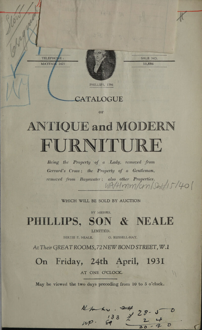  SALE NO. 11,886   PHILLIPS, 1796  TALOGUE OF ANTIQUE and MODERN FURNITURE Being the Property of a Lady, removed from  Gerrard’s Cross; the Property of a Gentleman, removed from Bayswater; also other ae ly JCJ YY} VoKn | a f] j + O i WHICH WILL BE SOLD BY AUCTION MESSRS. PHILLIPS, SON &amp; NEALE LIMITED. BERTIE P. NEALE. G, RUSSELL-HAY. At Their GREAT ROOMS, 72 NEW BOND STREET, W.1 On Friday, 24th April, 1931 AT ONE O’CLOCK. 