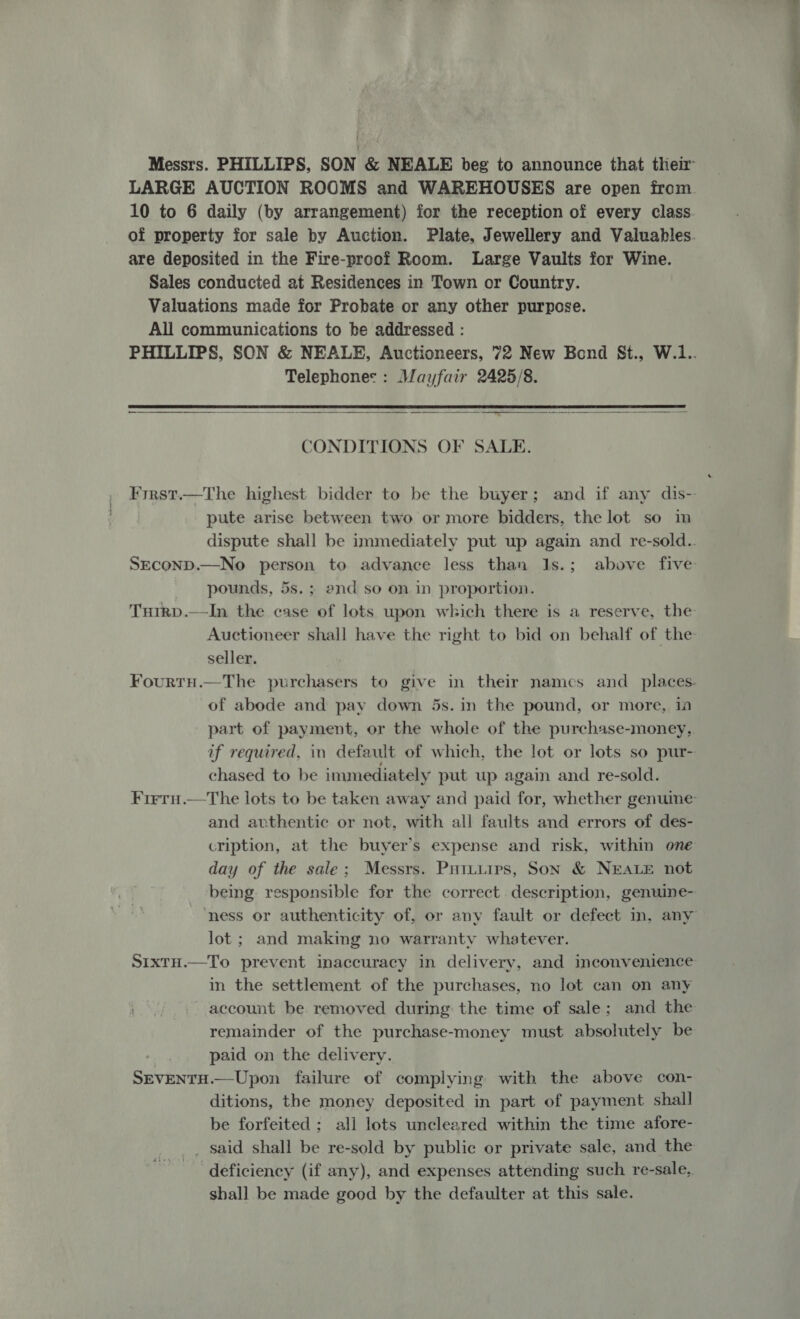 are deposited in the Fire-proof Room. Large Vaults for Wine. Sales conducted at Residences in Town or Country. Valuations made for Probate or any other purpose. All communications to be addressed : Telephones: Mayfair 2425/8.    CONDITIONS OF SALE. pute arise between two or more bidders, the lot so im pounds, 5s. ; and so on in proportion. Tutrp.—In the case of lots upon which there is a reserve, the seller. of abode and pay down 5s. in the pound, or more, 10 if required, in default of which, the lot or lots so pur- chased to be immediately put up again and re-sold. and authentic or not, with all faults and errors of des- cription, at the buyer’s expense and risk, within one day of the sale; Messrs. Puituirs, Son &amp; NEALE not being responsible for the correct description, genuine- lot ; and making no warranty whatever. in the settlement of the purchases, no lot can on any wats account be removed during the time of sale; and the paid on the delivery. SEvENTH.—Upon failure of complying with the above con- ditions, the money deposited in part of payment shall be forfeited ; ali lots uncleared within the time afore- _ said shall be re-sold by public or private sale, and the deficiency (if any), and expenses attending such re-sale, shall be made good by the defaulter at this sale.