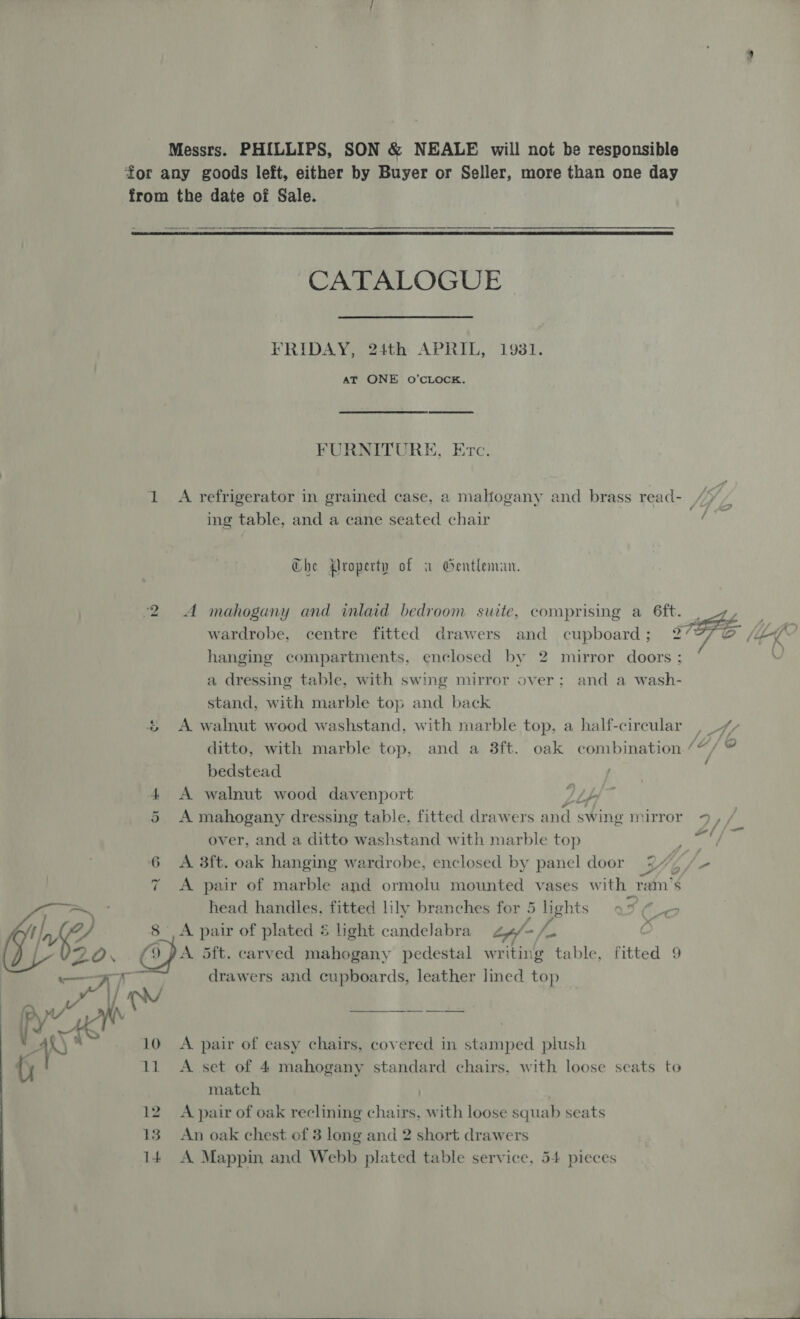 Messrs. PHILLIPS, SON &amp; NEALE will not be responsible for any goods left, either by Buyer or Seller, more than one day from the date of Sale.  CATALOGUE FRIDAY, 24th APRIL, 1931. AT ONE oO’CLOCK. FURNITURE, Etc. ing table, and a cane seated chair Che roperty of a Gentleman. ‘2 A mahogany and inlaid bedroom suite, comprising a 6ft. hanging compartments, enclosed by 2 mirror doors : a dressing table, with swing mirror over; and a wash- stand, with marble top and back &amp; A walnut wood washstand, with marble top, a half-circular ditto, with marble top, and a 3ft. oak combination bedstead 4 A walnut wood davenport 1 bb 5 A mahogany dressing table, fitted drawers and s swing mirror over, and a ditto washstand with marble top 6 A 38ft. oak hanging wardrobe, enclosed by panel door i 7 A pair of marble and ormolu mounted vases with ram’s head handles, fitted lily branches for 5 lights . A pair of plated 5 light candelabra Lp- A, . (ODA 5ft. carved mahogany pedestal writing table, fitted 9  a drawers and cupboards, leather lined top YY Vit Py, AW a, aie mR AS . 10 A pair of easy chairs, covered in stamped plush match | 12. A pair of oak reclining chairs, with loose squab seats 13 An oak chest ef 3 long and 2 short drawers 14 A Mappin and Webb plated table service, 54 pieces  / 