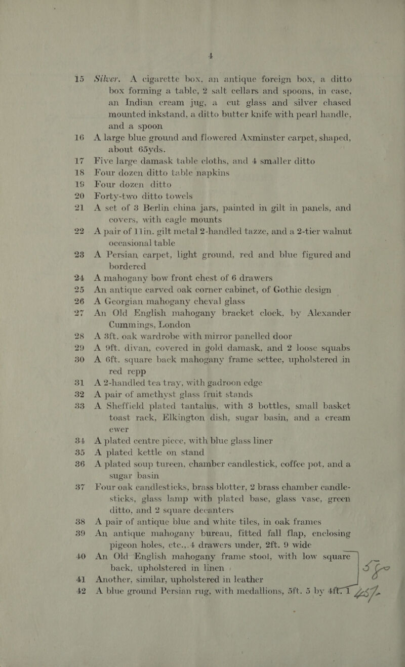 40 4} 42 Silver. A cigarette box, an antique foreign box, a ditto box forming a table, 2 salt cellars and spoons, in case, an Indian cream jug, a cut glass and silver chased mounted inkstand, a ditto butter knife with pear! handle, and a spoon A large blue ground and flowered Axminster carpet, shaped, about 65yds. Five large damask table cloths, and 4 smaller ditto Four dozen ditto table napkins Four dozen ditto Forty-two ditto towels A set of 3 Berlin china jars, painted in gilt in panels, and covers, with eagle mounts oceasional table A Persian, carpet, light ground, red and blue figured and bordered A mahogany bow front chest of 6 drawers An antique carved oak corner cabinet, of Gothic design A Georgian mahogany cheval glass An Old English mahogany bracket clock, by Alexander Cummings, London A 3ft. oak wardrobe with mirror panelled door A 9ft. divan, covered in gold damask, and 2 loose squabs A 6ft. square back mahogany frame settee, upholstered in red repp A 2-handled tea tray, with gadroon edge A pair of amethyst glass fruit stands A Sheffield plated tantalus, with 3 bottles, small basket toast rack, Elkington dish, sugar basin, and a cream ewer A plated centre piece, with blue glass liner A plated kettle on stand A plated soup tureen, chamber candlestick, coffee pot, and a sugar basin Four oak candlesticks, brass blotter, 2 brass chamber candle- sticks, glass lamp with plated base, glass vase, green ditto, and 2 square decanters A pair of antique blue and white tiles, in oak frames An, antique mahogany bureau, fitted fall flap, enclosing pigeon holes, etc.,.4 drawers under, 2ft. 9 wide An Old English mahogany frame stool, with low square tg back, upholstered in linen Ss te Another, similar, upholstered in leather A blue ground Persian rug, with medallions, 5ft. 5 by 4f€1 US} .