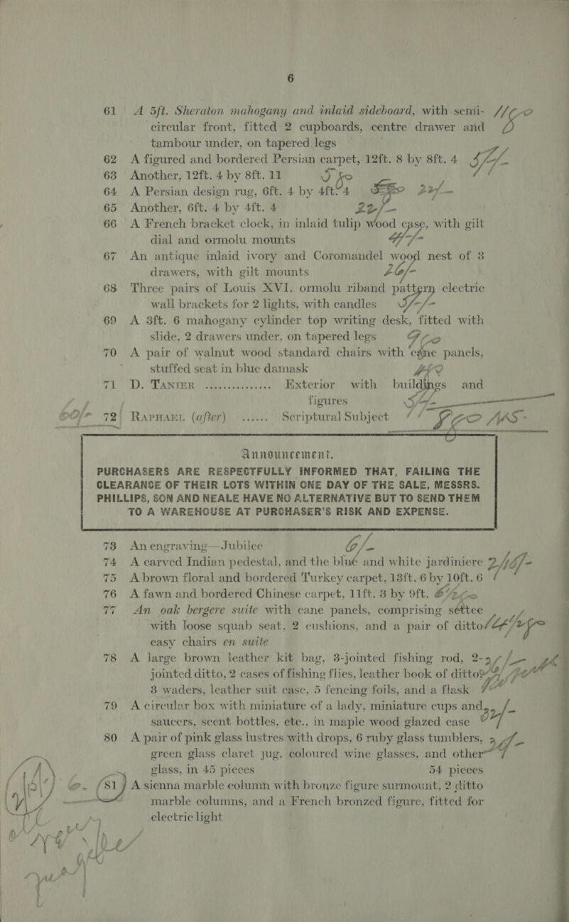  6 61 A 5Sft. Sheraton mahogany and inlaid sideboard, with semi- “(7-2 circular front, fitted 2 cupboards, centre drawer and A tambour under, on tapered legs 62 A figured and bordered Persian carpet, 12ft. 8 by 8ft. 4 ify 64 A Persian design rug, 6ft. 4 by 4ft74 a 20 - 65 Another, 6ft. 4 by 4ft. 4 L2/— 66 A French bracket clock, in inlaid tulip wood case, with gilt dial and ormolu mounts 4; -  67 An antique inlaid ivory and Coromandel Lop nest of 3 drawers, with gilt mounts 68 Three pairs of Louis XVI. ormolu eg ro electric wall brackets for 2 lights, with candles I, pA 69 <A 3ft. 6 mahogany cylinder top writing desk, fitted with slide, 2 drawers under, on tapered legs Te 70 A pair of walnut wood standard chairs with ‘cé@ne panels, stuffed seat in blue damask #f? 1 T). ST aati eee as Exterior with buildings and  figures Sy (A sess elle) RAPHAEL (after) sevens Scriptural Subject ¢ ¢ a ZO JAS - |       Announcement, 4 PURCHASERS ARE RESPECTFULLY INFORMED THAT, FAILING THE CLEARANCE OF THEIR LOTS WITHIN ONE DAY OF THE SALE, MESSRS. PHILLIPS, SON AND NEALE HAVE NO ALTERNATIVE BUT TO SEND THEM TO A WAREHOUSE AT PURCHASER’S RISK AND EXPENSE.   78 Anengraving—Jubilee ade ‘ 74 <A carved Indian pedestal. and the blué and white jardiniere Z/df- 75 Abrown floral and bordered Turkey carpet, 13ft..6 by 10ft. 6 76 <A fawn and bordered Chinese carpet, 11ft. 3 by 9ft. 6% (ox 77 An oak bergere suite with cane panels, comprising séttee with loose squab seat, 2 cushions, and a pair of ditto/Z tele ie easy chairs en suite 78 <A large brown leather kit bag, 3-jointed fishing rod, 2- “3 jointed ditto, 2 cases of fishing flies, leather book of ey 3 waders, leather suit case, 5 fencing foils, and a flas 79 Acircular box with miniature of a lady, miniature cups and saucers, scent bottles, etc.. in maple wood glazed case Sat: 80 <A pair of pink glass lustres with drops, 6 ruby glass tumblers, 2- green glass claret jug, coloured wine glasses, and other glass, in 45 pieces 54 pieces j A sienna marble column with bronze figure surmount, 2 ditto marble columns, and a French bronzed figure, fitted for electric light 