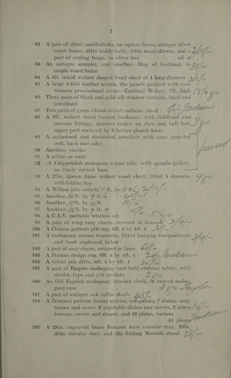 82 83 94 101 102 103 104, 105 106 107 108 109 7 A pair of silver candlesticks, on square bases, antique silver | , _ cruet frame, ditto toddy ladle, ditto meat skewer, and aZ//Z/— pair of curling tongs, in silver box ali ate An antique sampler, and another—Map of Scotland, in 2, maple wood frame ' o/- ' A 4ft. inlaid walnut shaped front chest of 4 long drawers y: pe A large 4-fold leather screen, the panels painted with cony / tinuous processional scene— Cardinal Wolsey, 7ft. high 13 2 4 Three pairs of black and gold silk window curtains, lined and‘ if, interlined | Two pairs of green ribbed velvet curtains, ined = V>/* y A 8ft. walnut wood bureau bookcase, with fall4vont’ and interior fittings, drawers under, on claw and ball feet, Jf ra e Lory WO iv? upper part enclosed by 2 lattice glazed doors t/ A satinwood and decorated armchair with cane panelled seat, back and sides ASV a ee Another, similar tyr A settee en suite / A Chippendale mahogany tripod table, with spindle gallery. on finely carved base Some A 27in. Queen Anne walnut. wood chest, fitted 4 drawers, (“>> with folding top yy 70 A. Wilton pile carpeté ? ft. by # fe 2/05 . Another, /a ft. by ft.¢ ES/— ¢ Another, git. by Zo ft. FO ba Another, /3 ft. by 9 ft. i } Via Vaan A C.A.V. portable ‘wireless set ‘ Aire |) A pair of wing easy chairs, covered in damask” 24 B/— A Chinese pattern pile rug, 6ft. 6 by 4ft. 6 Lee wit ial . A mahogany corner wardrobe, fitted hanging Compartment Yo/ - : and boot cupboard below me A pair of easy chairs, covered in linen wh iy, A Persian design rug, 6ft. 4 by 4ft. 4 bf foe Mesa A velvet pile ditto, 6ft. 4 by 4ft. 4 A pair of Empire mahogany and buhl cir 2ef lar tables, with marble tops and gilt mounts Zoo An Old English mahogany bracket clock, in carved biter 2 gany case Sep i a A pair of antique oak coffin stools 45. Care A flewered pattern dinner service, ¢ prising 7 dishes, soup ae tureen and cover, 2 vegetable dishes and covers, 2 sauces? &amp;/ — N tureens, covers and stands, and 42 plates, various 2 Po a 61 aro é A 28in. engraved brass Benares ware circular tray. 23in. ditto circular tray, and the folding Moorish stand 24/— ™~