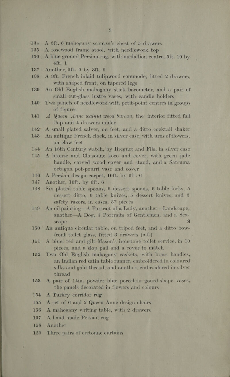 J 135 136 137 138 139 140 T41 142° 143 144 145 146 147 148 A rosewood frame stool, with needlework top A blue ground Persian rug, with medallion centre, 5ft. 10 by Aft. 1 Another, 5ft. 9 by 3ft. 9 A. 3ft. French inlaid tulipwood commode, fitted 2 drawers, with shaped front, on tapered legs An Old English mahogany stick barometer, and a pair of small cut-glass lustre vases, with candle holders Two panels of needlework with petit-point centres in groups of figures A Queen Anne walnut wood bureau, the interior fitted fall flap and 4 drawers under A. small plated salver, on feet, and a ditto cocktail shaker An antique French clock, in silver case, with urns of flowers, on claw feet An 18th Century watch, by Breguet and Fils, in silver case A bronze and Cloisonne koro and cover, with green jade handle, carved wood cover and stand, and a Satsuma octagon, pot-pourri vase and cover A. Persian, design carpet, 10ft. by 6ft. 6 Another, 10ft. by 6ft. 6 Six plated table spoons, 6 dessert spoons, 6 table forks, 5 dessert ditto, 6 table knives, 5 dessert knives, and 3 safety razors, In cases, 87 pieces An oil painting—A. Portrait of a Lady, another—Landscape, another—A Dog, 4 Portraits of Gentlemen, and a Sea- scape 8 An antique circular table, on tripod feet, and a ditto bow- front toilet glass, fitted 3 drawers (a.f.) A. blue, red and gilt Mason’s ironstone toilet service, in 10 pieces, and a slop pail and a cover to match Two Old English mahogany caskets, with brass handles, an. Indian red satin table runner, embroidered in coloured silks and gold thread, and another, embroidered in silver thread A pair of 14in. powder blue porcelain gourd-shape vases, the panels decorated in flowers and colours A. Turkey corridor rug A set of 6 and 2 Queen Anne design chairs A mahogany writing table, with 2 drawers A hand-made Persian rug Another Three pairs of cretonne curtains