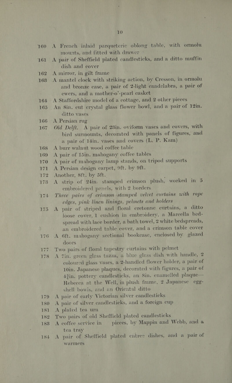160 179 1380 181 182 183 184 LO A French inlaid parqueterie oblong table, with ormolu mounts, and fitted with drawer A pair of Sheffield plated candlesticks, and a ditto muffin dish and cover A mirror, in gilt frame A mantel clock with striking action, by Cresson, in ormolu and bronze case, a pair of 2-light candelabra, a pair of ewers, and a mother-o’-pearl casket A Staffordshire model ef a cottage, and 2 other pieces An 8in. cut crystal glass flower bowl, and a pair of 12in. ditto vases | A. Persian rug Old Delft. A pair of 23in. oviform vases and covers, with bird surmounts, decorated with panels of figures, and a pair of I4in. vases and covers (L. P. Kam) A burr walnut wood coffee table A pair of 15in. mahogany coffee tables A pair of mahogany lamp stands, on tripod supports A Persian design carpet, 9ft. by 9ft. Another, 8ft. by 5ft. A strip of 24in. stamped crimson plush, worked in 5 embroidered panels, with 2 borders Three pairs of crimson stamped velvet curtains with rope edges, pink linen linings, pelmets and holders A pair of striped and floral cretonne curtains, a ditto loose cover, 1 cushion in embroidery, a Marcella bed- spread with lace border, a bath towel, 2 white bedspreads, an embroidered table cover, and a crimson table cover A 6ft. mahogany sectional bookease, enclosed by glazed doors ‘I'wo pairs of floral tapestry curtains with pelmet A Tin. green glass tazza, a blue glass dish with handle, 2 coloured glass vases, a 2-handled flower holder, a pair of 10in. Japanese plaques, decorated with figures, a pair of 43in. pottery candlesticks, an 8in. enamelled plaque— Rebecca at the Well, in plush frame, 2 Japanese egg- shell bowis, and an Oriental ditto A pair of early Victorian silver candlesticks A pair of silver candlesticks, and a foreign cup A plated tea urn Two pairs of old Sheffield plated candlesticks A coffee service in pieces, by Mappin and Webb, and a tea tray A pair of Sheffield plated entree dishes, and a pair of warmers