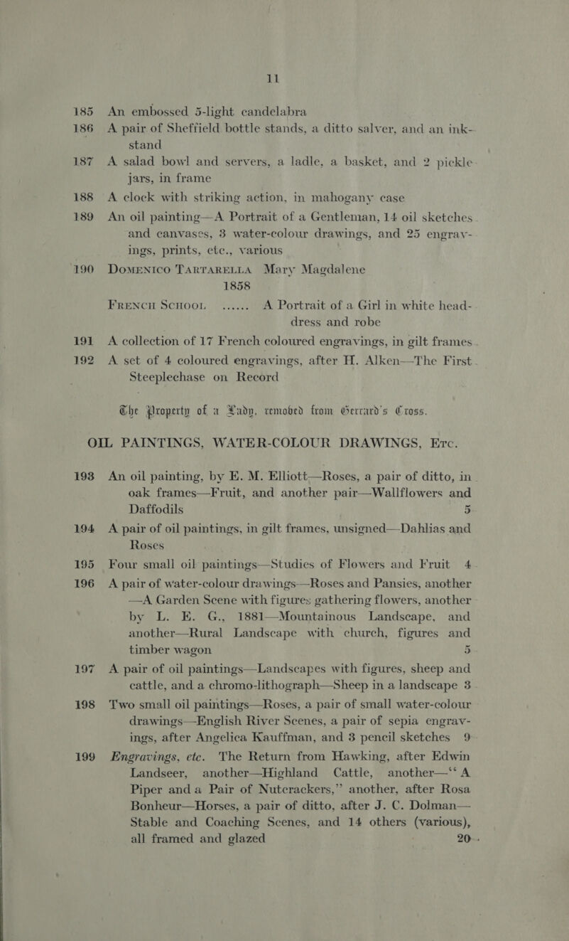 185 An embossed 5-light candelabra 186 A pair of Sheffield bottle stands, a ditto salver, and an ink- stand 187 A salad bowl and servers, a ladle, a basket, and 2 pickle jars, in frame 188 A clock with striking action, in mahogany case 189 An oil painting—A Portrait of a Gentleman, 14 oil sketches and canvases, 3 water-colour drawings, and 25 engrav- ings, prints, etc., various 190 Domenico TARTARELLA Mary Magdalene 1858 FRENCH SCHOOL ....... A Portrait of a Girl in white head- dress and robe 191 A collection of 17 French coloured engravings, in gilt frames . 192 A set of 4 coloured engravings, after H. Alken—The First. Steeplechase on Record Che Property of x Rady, remobed from Gerrard's Cross. OIL PAINTINGS, WATER-COLOUR DRAWINGS, Etc. 193 An oil painting, by E. M. Elliott—Roses, a pair of ditto, in. oak frames—Fruit, and another pair—Wallflowers and Daffodils 5 194 A pair of oil paintings, in gilt frames, unsigned—Dahlias and Roses 195 Four small oil paintings—Studies of Flowers and Fruit 4.  196 A pair of water-colour drawings——Roses and Pansies, another —A. Garden Scene with figures gathering flowers, another by L. E. G., 1881—Mountainous Landscape, and another—Rural Landscape with church, figures and ~ timber wagon 5 197 A pair of oil paintings—Landscapes with figures, sheep and cattle, and a chromo-lithograph—Sheep in a landscape 3 198 T'wo small oil paintings—Roses, a pair of small water-colour drawings—English River Scenes, a pair of sepia engrav- ings, after Angelica Kauffman, and 3 pencil sketches 9 199 Engravings, etc. The Return from Hawking, after Edwin Landseer, another—Highland Cattle, another—*‘ A Piper anda Pair of Nutcrackers,” another, after Rosa Bonheur—Horses, a pair of ditto, after J. C. Dolman— Stable and Coaching Scenes, and 14 others (various), all framed and glazed 20-.