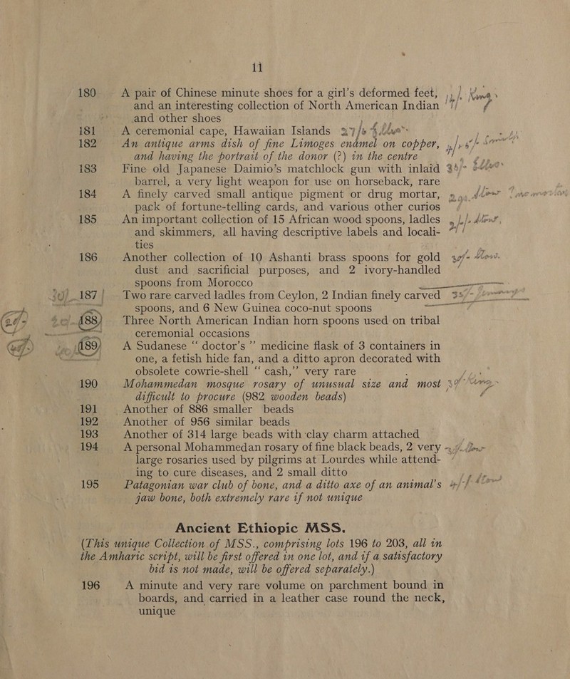 180 A pair of Chinese minute shoes for a girl’s deformed feet, , 1, and an interesting collection of North American Indian ' cays. and other shoes ry iSl A ceremonial cape, Hawaiian Islands 27/ i, ‘4, blue” 182 An antique arms dish of fine Limoges endmel on Lip barrel, a very ight weapon for use on horseback, rare pack of fortune-telling cards, and various other curios 185 An important collection of 15 African wood spoons, ladles , /./ ties dust and sacrificial purposes, and 2 ivory-handled spoons from Morocco spoons, and 6 New Guinea coco-nut spoons Three North American Indian horn spoons used on tribal ceremonial occasions  A Sudanese “ doctor’s ’’ medicine flask of 3 containers in one, a fetish hide fan, and a ditto apron decorated with obsolete cowrie-shell “ cash,’’ very rare / 190 Mohammedan mosque rosary of unusual size and most ao difficult to procure (982 wooden beads) 192 Another of 956 similar beads 193 Another of 314 large beads with clay charm attached 194 A personal Mohammedan rosary of fine black beads, 2 very ~ large rosaries used by pilgrims at Lourdes while attend- ~ ing to cure diseases, and 2 small ditto jaw bone, both extremely rare tf not unique Ancient Ethiopic MSS. (This unique Collection of MSS., comprising lots 196 to 203, all in the Amharic script, will be first offered in one lot, and tf a satisfactory bid 1s not made, will be offered separately.) 196 A minute and very rare volume on parchment bound. in boards, and carried in a leather case round the neck, unique