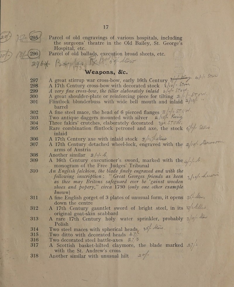 2q7 52m Gos) Parcel of old engravings of various hospitals, including ag va the surgeons’ theatre in the Old Bailey, St. George’s   Hospital, etc. i /p/-(296) J Parcel of old ballads, execution broad sheets, etc. ba a Z f ; 5 f y, f - 4 “or KA fn eye rm AGO [Vay ap IRE. 7 Ke . - Are . ‘ : : Weapons, &amp;c.    297 A great stirrup war cross-bow, early 16th Century, ID 298 A 17th Century cross-bow with decorated stock 2 3/10) se fal 299 Ai very fine cross-bow, the tiller elaborately inlaid #/7~ 97? ; 300 A great shoulder-plate or reinforcing piece for tilting 2/-/*” ’ 301 Flintlock blunderbuss with wide bell mouth and inlaid 2)10/- barrel aid 302 A fine steel mace, the head of 6 pierced flanges 5 | 303 Two antique daggers mounted with silver 2/ | ff Korg 304 Three fakirs’ crutches, elaborately decorated 394, STOW. 305 Rare combination flintlock petronel and axe, the stock 4 inlaid : 306 A 17th Century axe with inlaid stock 3//s*4@av 307 A 17th Century detached wheel-lock, engraved with the 2/77 “™ arms of Austria . 308 Another similar 2/-/- 4. 309 A 16th Century executioner’s sword, marked with the y,//0. monogram of the Free Judges’ Tribunal f 310 An English falchion, the blade finely engraved and with the as thee may Britons safeguard ever be ’gainst wooden shoes and popery,’ circa 1750 (only one other example known) om poll A fine English gorget of 3 plates of unusual form, it opens 3° °-“%- down the centre ae 312 A 17th Century gauntlet sword of bright steel, in its %/*@¢&lt; . original goat-skin scabbard 4 313 A’ rare «17th rut holy water sprinkler, probably 3/7“ Polish jt 314 Two steel maces with spherical heads, 3°/- Mrs 315 Two ditto with decorated heads +7, fe 316 Two decorated steel battle-axes 2 7 6 317 &lt;A Scottish basket-hilted claymore, the blade marked 2} /' with the St. Andrew’s cross / . 318 Another similar with unusual hilt 2 of - &lt;