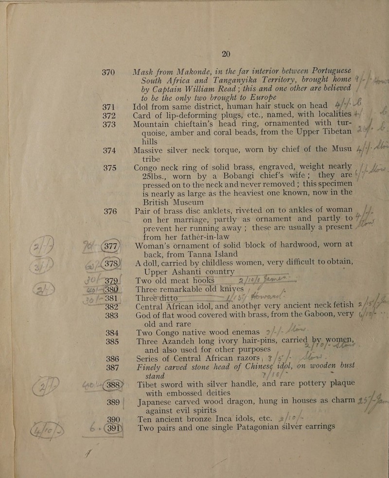 &lt;a  370 376  Mask from Makonde, in the far interior between Portuguese | South Africa and Tanganyika Territory, brought home 4 /« = (ux by Captain William Read ; this and one other are believed / q to be the only two brought 10 Europe Idol from same district, human hair stuck on head by Card of lip-deforming plugs, etc., named, with of ea io Mountain chieftain’s head ring, ornamented with tur- quoise, amber and coral beads, from the Upper Tibetan ©” hills Massive silver neck torque, worn by chief of the Musu Af | A Me tribe Congo neck ring of solid brass, engraved, weight nearly 25lbs., worn by a Bobangi chief's wife; they ty; pressed on to the neck and never removed ; this specimen is nearly as large as the heaviest one known, now in the British Museum Pair of brass disc anklets, riveted on to ankles of woman / j- on her marriage, partly as ornament and partly to 7 7; # $ i's * i #/ Ahead te GAL prevent her running away ; these are usually a present ~ Li sin from her father-in-law Woman’s ornament of solid block of hardwood, worn at back, from Tanna Island A doll, carried by childless women, very difficult to obtain, Upper Ashanti country ae Two old meat hooks 2 Jiaje faavte.—_. Three remarkable old kniyes ha . Three ditto” a LE 6 Powel - ha Central African idol, and another very ancient neck fetish 2 /is 1S God of flat wood covered with brass, from the Gaboon, very b/ 10/ Ls old and rare big Two Congo native wood enemas ?/- Three Azandeh long ivory hair-pins, cate 4h women, and also used for other purposes , , f Series of Central African razors, 3/5 /- he ws, Finely carved stone head of Chinese idol, on wooden bust stand w/t Tibet sword with silver handle, and rare pottery plaque with embossed deities ae Japanese carved wood dragon, hung in houses as charm #4 Faw against evil spirits : 4, Ten ancient bronze Inca idols, etc. #//?/&gt; Two pairs and one single Patagonian silver earrings 46 