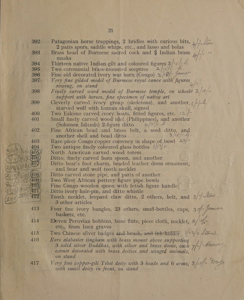a —_ —-; =  21 al 2 pairs spurs, saddle whips, etc., and lasso and bolas masks Thirteen native Indian gilt and coloured figures 3 / ay Two ceremonial brass-mounted sceptres =@ 13/- “a Fine old decorated ivory war horn (Congo) 2 /'6/° 7°* Very fine gilded model of Burmese royal canoe ‘with heute rowing, on stand support with horses, fine specimen of native art Cleverly carved ivory group (skeletons), and another, starved wolf with human skull, signed Two Eskimo carved ivory boats, fitted figures, etc. )2./~ Small finely carved wood’ idol. (Philippines), ag another (Solomon Islands) 2-figure ditto bey Fine African bead .and brass belt, a seed ae pod another shell and bead ditto i Ati ~~ 5 /- papvs Two antique finely coloured glass bottles //')/~ North American carved wood totem Ditto, finely carved horn spoon, and another Ditto bear’s foot charm, beaded leather dress ornament, ‘and bear and wolf tooth necklet Ditto carved stone pipe, and parts of another Fine Congo wooden spoon with fetish figure handle 3 other Ntioles Ekeven Peruvian bobbins, bone flute, piece cloth, necklet, vo etc., from Inca graves Rare alabaster tingham with brass mount above supporting corner decorated with ease deities and winged animals, on stand ; with small deity in front, on stand