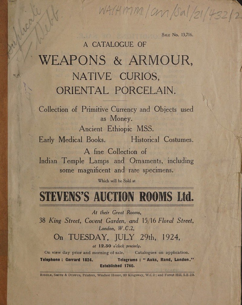  we F , Sate No. 13,716. eae A CATALOGUE OF | “ WEAPONS &amp; ARMOUR, _ NATIVE. CURIOS, ORIENTAL PORCELAIN.  Collection of Primitive Currency and Objects used as Money. Ancient Ethiopic M55. Early Medical Books. Historical Costumes. A fine Collection of Indian Temple Lamps and Ornaments, including some magnificent and rare specimens. Which will be Sold at _ STEVENS’S AUCTION ROOMS Lid. 38 King Street, Covent Garden, and 15/16 Floral Street, London, W.C.2, 3 On TUESDAY, JULY 29th, 1924, at 12.390 o'clock precisely. On view day prior and morning of sale. Catalogues on application. Telephone : Gerrard 1824. Telegrams : “ Auks, Rand, London.”’ | Established 1760. :  RippDiz, Smitu &amp; Durrus, Printers, Windsor House, 83 Kingsway, W.C.2; and Forest Hill, S.E.23. 