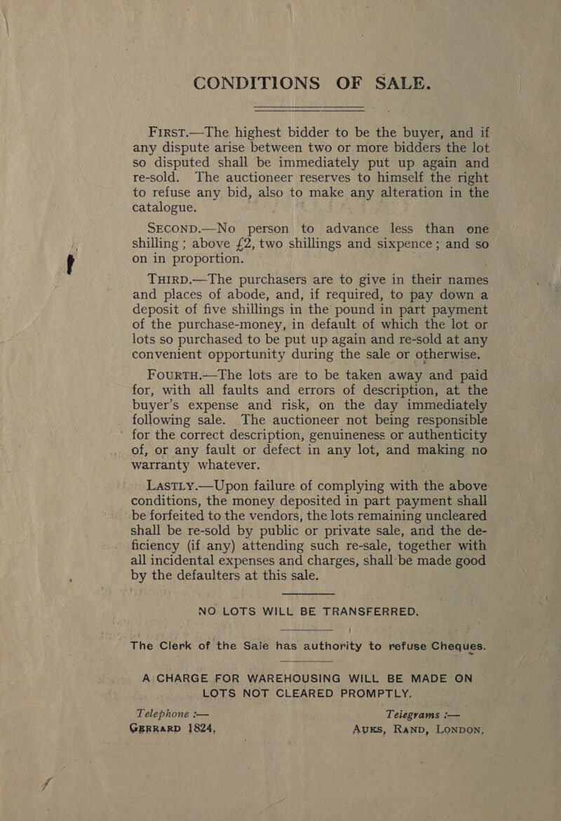 CONDITIONS OF SALE. First.—The highest bidder to be the buyer, and if any dispute arise between two or more bidders the lot so disputed shall be immediately put up again and re-sold. The auctioneer reserves to himself the right to refuse any bid, also to make any alteration in the catalogue. SECOND.—No_ person to wane less than one shilling ; above £2, two shillings and sixpence; and so on in proportion. THirD.—The purchasers are to give in their names and places of abode, and, if required, to pay down a deposit of five shillings in the pound in part payment of the purchase-money, in default of which the lot or lots so purchased to be put up again and re-sold at any convenient opportunity during the sale or otherwise. FourtH.—The lots are to be taken away and paid for, with all faults and errors of description, at the buyer’s expense and risk, on the day immediately following sale. The auctioneer not being responsible ' for the correct description, genuineness or authenticity warranty whatever. » LastLy.—Upon failure of complying with the above eee HOE the money deposited in part payment shall be forfeited to the vendors, the lots remaining uncleared shall be re-sold by public or private sale, and the de- ficiency (if any) attending such re-sale, together with all incidental expenses and charges, shall’ be made good by the defaulters at this sale. NO LOTS WILL BE TRANSFERRED. The Clerk of the Sale has authority to refuse Cheques. A.CHARGE FOR WAREHOUSING WILL BE MADE ON : LOTS NOT CLEARED PROMPTLY. Telephone :— Telegrams i— GERRARD 1824, Auxs, Ranp, Lonpon,