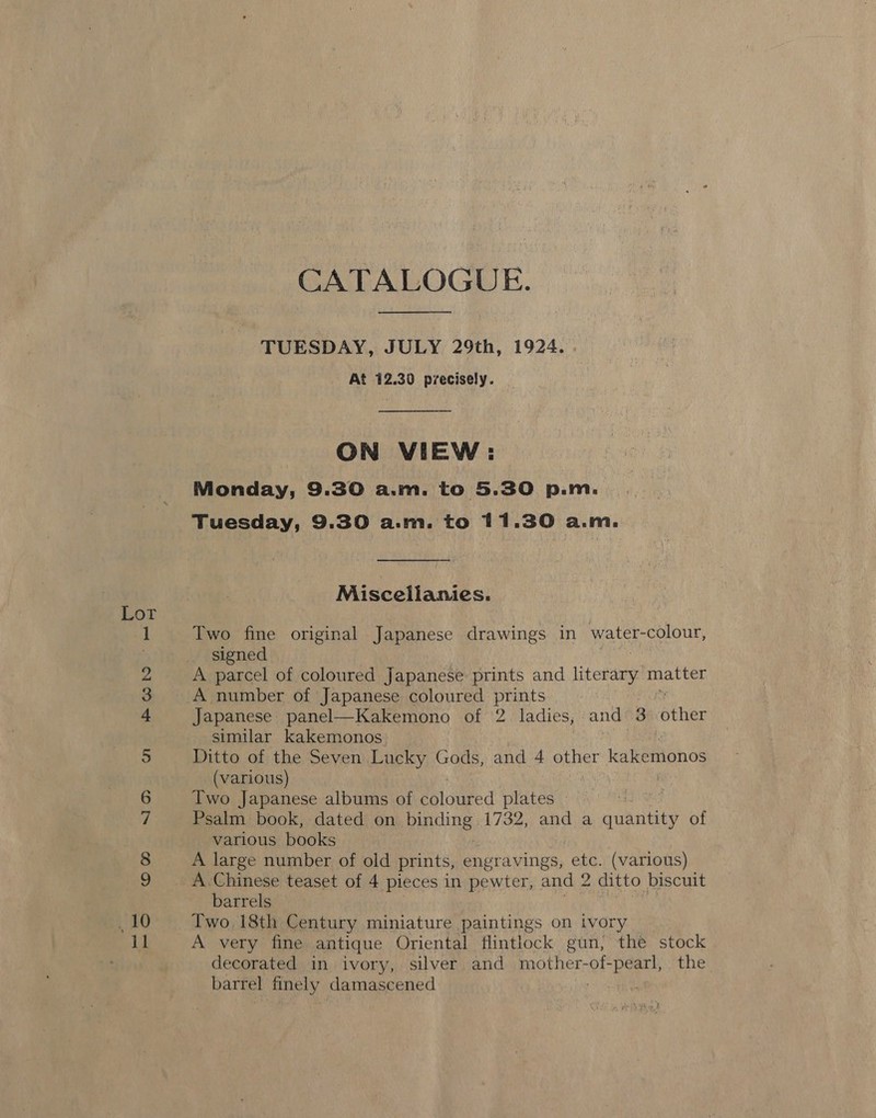 pond feed CATALOGUE. TUESDAY, JULY 29th, 1924. . At 412.30 precisely.  ON VIEW: Monday, 9.30 a.m. to 5.30 p.m. Tuesday, 9.30 a.m. to 11.30 a.m. Miscelianies. Two fine original Japanese drawings in water- colour, signed A parcel of coloured Japanese prints and litereaty matter A number of Japanese coloured prints Japanese panel—Kakemono of 2 ladies, and 3 alae _ A.Chinese teaset of 4 pieces in pewter, and 2 ditto biscuit barrels Two 18th Century miniature paintings on tvory A very fine antique Oriental flintlock gun, the stock decorated in ivory, silver and mother-of- Beets the barrel finely damascened