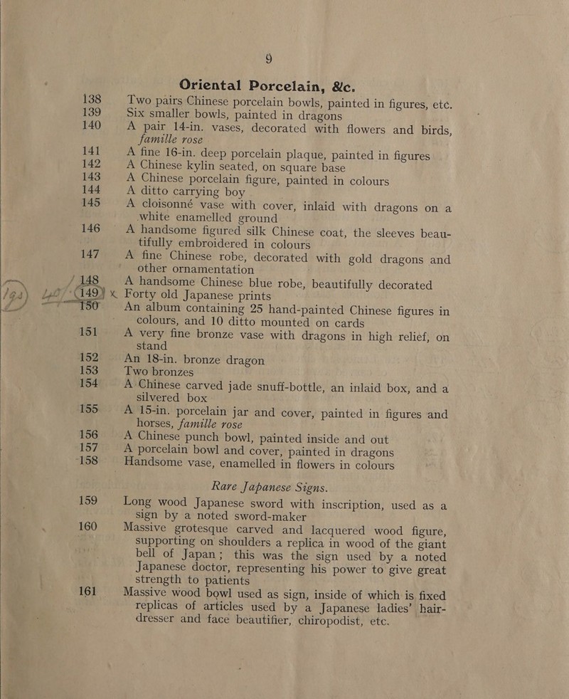   161 9 Oriental Porcelain, We. Two pairs Chinese porcelain bowls, painted in figures, ete. Six smaller bowls, painted in dragons A pair 14-in. vases, decorated with flowers and birds, famille rose - A fine 16-in. deep porcelain plaque, painted in figures A Chinese kylin seated, on square base A Chinese porcelain figure, painted in colours A ditto carrying boy A cloisonné vase with cover, inlaid with dragons on a white enamelled ground A handsome figured silk Chinese coat, the sleeves beau- tifully embroidered in colours A fine Chinese robe, decorated with gold dragons and other ornamentation | A handsome Chinese blue robe, beautifully decorated Forty old Japanese prints 7 An album containing 25 hand-painted Chinese figures in colours, and 10 ditto mounted on cards A very fine bronze vase with dragons in high relief, on stand : An 18-in. bronze dragon Two bronzes | A Chinese carved jade snuff-bottle, an inlaid box, and a silvered box | A 15-in. porcelain jar and cover, painted in figures and horses, famille rose A Chinese punch bowl, painted inside and out A porcelain bowl and cover, painted in dragons Rare Japanese Signs. Long wood Japanese sword with inscription, used as a sign by a noted sword-maker Massive grotesque carved and lacquered wood figure, supporting on shoulders a replica in wood of the giant bell of Japan; this was the sign used by a noted Japanese doctor, representing his power to give great strength to patients Massive wood bowl used as sign, inside of which is fixed replicas of articles used by a Japanese ladies’ hair- dresser and face beautifier, chiropodist, etc.