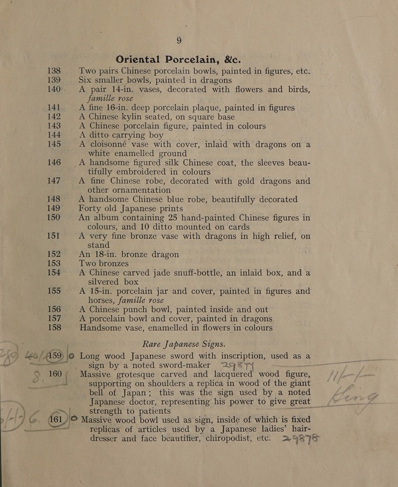Oriental Porcelain, &amp;c. Two pairs Chinese porcelain bowls, painted in figures, etc. Six smaller bowls, painted in dragons A pair 14-in. vases, decorated with flowers and birds, famille rose A fine 16-in. deep porcelain plaque, painted in figures A Chinese kylin seated, on square base A Chinese porcelain figure, Re in colours A ditto carrying boy. A cloisonné vase with cover, inlaid with dragons on a white enamelled ground tifully embroidered in colours A fine Chinese robe, decorated with gold dragons and other ornamentation A handsome Chinese blue robe, beautifully decorated Forty old Japanese prints An album containing 25 hand-painted Chinese figures in colours, and 10 ditto mounted on cards A very fine bronze vase with dragons in high relief, on stand An 18-in. bronze dragon Two bronzes A Chinese carved jade snuff-bottle, an inlaid box, and a silvered box A 15-in. porcelain jar and cover, painted in figures and horses, famille rose A porcelain bowl and cover, painted in dragons Handsome vase, enamelled in flowers in colours Rare Japanese Signs. Long wood Japanese sword with inscription, used as a sign by a noted sword-maker 29) @)™ Massive grotesque carved and lacquered wood figure, supporting on shoulders a replica in wood of the giant bell of Japan; this was the sign used by a noted strength to patients Massive wood bowl used as sign, inside of which is fixed replicas of articles used by a Japanese ladies’ hair- dresser and face beautifier, chiropodist, etc. 29895
