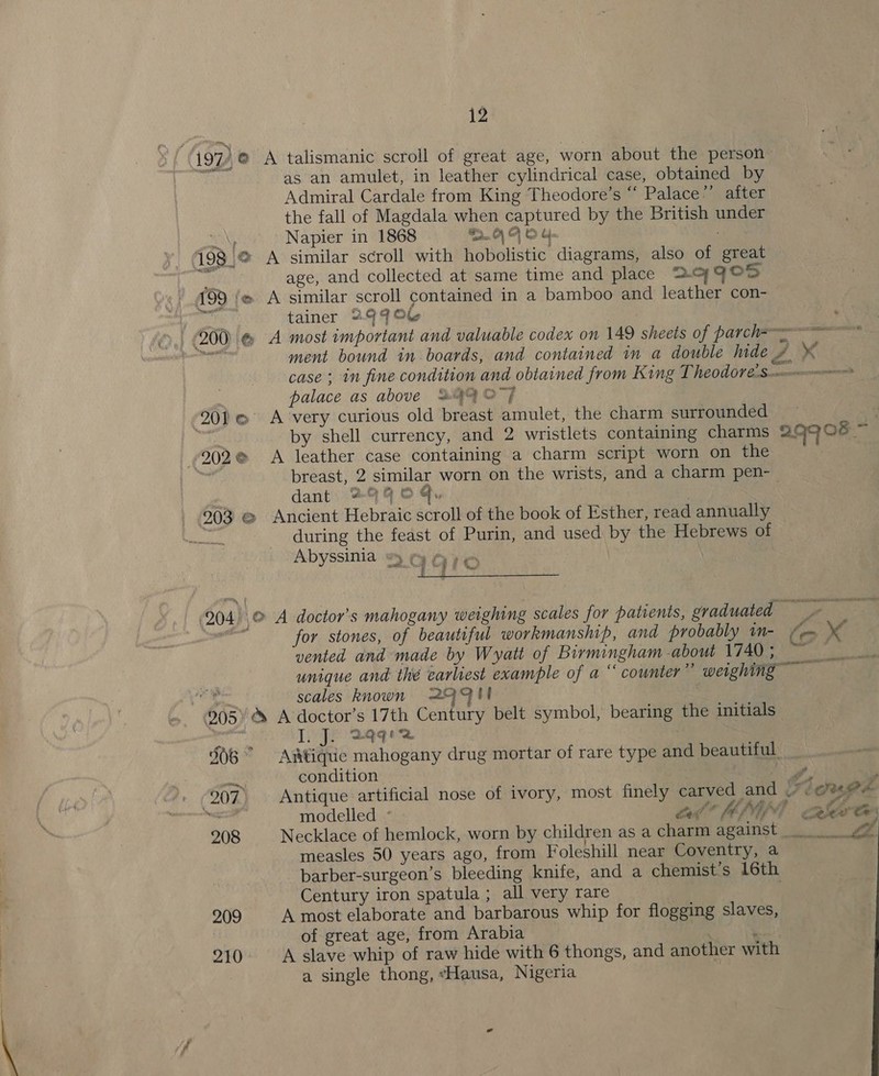 i97/,@ A talismanic scroll of great age, worn about the person — it as an amulet, in leather cylindrical case, obtained by Admiral Cardale from King Theodore’s “ Palace”’ after the fall of Magdala when captured by the British under Ey Napier in 1868 nO) | © sw 198 |@ A similar scroll with hobolistic diagrams, also of great oa age, and collected at same time and place 2.c7 FOS / 499 @ A similar scroll contained in a bamboo and leather con- el tainer 2999 . (200) &amp; A most important and valuable codex on 149 sheets of parc ha oe) ment bound in boards, and contained in a double hide # x’ case ; in fine condition and obtained from King T6001 €.Scemnorensoonsonnrs palace as above *#44 O77 201 @ A very curious old breast amulet, the charm surrounded e) by shell currency, and 2 wristlets containing charms 29908 ~ (202@ &lt;A leather case containing a charm script worn on the breast, 2 similar worn on the wrists, and a charm pen- | dant 24 © , | 203 @ Ancient Hebraic scroll of the book of Esther, read annually ea during the feast of Purin, and used by the Hebrews of Abyssinia &amp;) ¢y ¢ 1qte | 904. .@ A doctor's mahogany weighing scales for patients, graduated ae for stones, of beautiful workmanship, and probably in- (eo Ss vented and made by Wyatt of Birmingham -about 1740; ~ unique and thé earliest example of a ‘ counter” weighing meyer eae scales known @|Qul 995 A doctor’s 17th Century belt symbol, bearing the initials =} semua? I. J. qq / 506° Aitique mahogany drug mortar of rare type and beautiful. won condition S, q 207 Antique artificial nose of ivory, most finely carved and _~ COMME es modelled ° el” AI eS 208 Necklace of hemlock, worn by children as a charm against vA  measles 50 years ago, from Foleshill near Coventry, a barber-surgeon’s bleeding knife, and a chemist’s 16th Century iron spatula ; all very rare 209 A most elaborate and barbarous whip for flogging slaves, of great age, from Arabia : 210 A slave whip of raw hide with 6 thongs, and another with a single thong, “Hausa, Nigeria