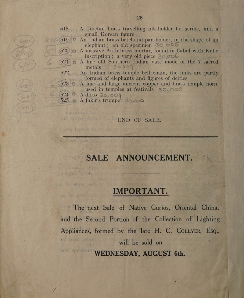 518... A Tibetan brass travelling ink-holder for scribe, and a S '..small. Korean figure 519. © An Indian brass betel and pan- holier in the shape of an elephant ; an old specimen “©, ©© 2 520) «» A massive Arab brass mortar, foun in Cabul with Kufic ““ inscription ; a very old piece 36,00 521) @ A fine old Southern Indian vase mode of the 7. erat meétals &gt; = 320% O22. An Indian brass Rae bell chain, the links are partly _ formed of elephants and figures of deities 523 € .A fine. and large ancient copper and brass temple horn, orien used in temples at festivals 30,00 924 G&amp; A'ditto 36,009 029) ,@, A.fakir’s trumpet 49,010 END’ OP Salis, SALE ANNOUNCEMENT.  IMPORTANT. The next Sale of Native Curios, Oriental China, and the Second Portion of the Collection of Lighting Applignee formed by the late H. C. CoLtyer, er 2 ws will be sold on WEDNESDAY, AUGUST 6th.