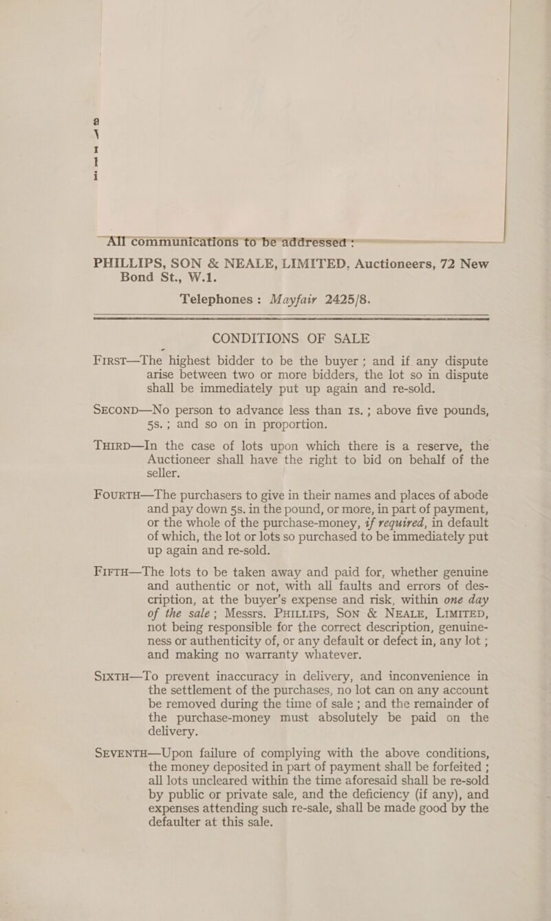 bate eet bet Ld OD ~All communications to be addressea™: PHILLIPS, SON &amp; NEALE, LIMITED. Auctioneers, 72 New Bond St., W.1. Telephones : Mayfair 2425/8.   CONDITIONS OF SALE First—The highest bidder to be the buyer ; and if any dispute arise between two or more bidders, the lot so in dispute shall be immediately put up again and re-sold. SECOND—No person to advance less than Is. ; above five pounds, 5s.; and so on in proportion. THIRD—In the case of lots upon which there is a reserve, the Auctioneer shall have the right to bid on behalf of the seller. FourtTH—The purchasers to give in their names and places of abode and pay down §s. in the pound, or more, in part of payment, or the whole of the purchase-money, if required, in default of which, the lot or lots so purchased to be immediately put up again and re-sold. FirtH—The lots to be taken away and paid for, whether genuine and authentic or not, with all faults and errors of des- cription, at the buyer’s expense and risk, within one day of the sale; Messrs. PHILLIPS, SON &amp; NEALE, LIMITED, not being responsible for the correct description, genuine- ness or authenticity of, or any default or defect in, any lot ; and making no warranty whatever. S1xTH—To prevent inaccuracy in delivery, and inconvenience in the settlement of the purchases, no lot can on any account be removed during the time of sale ; and the remainder of the purchase-money must absolutely be paid on the delivery. SEVENTH—Upon failure of complying with the above conditions, the money deposited in part of payment shall be forfeited ; all lots uncleared within the time aforesaid shall be re-sold by public or private sale, and the deficiency (if any), and expenses attending such re-sale, shall be made good by the defaulter at this sale. 
