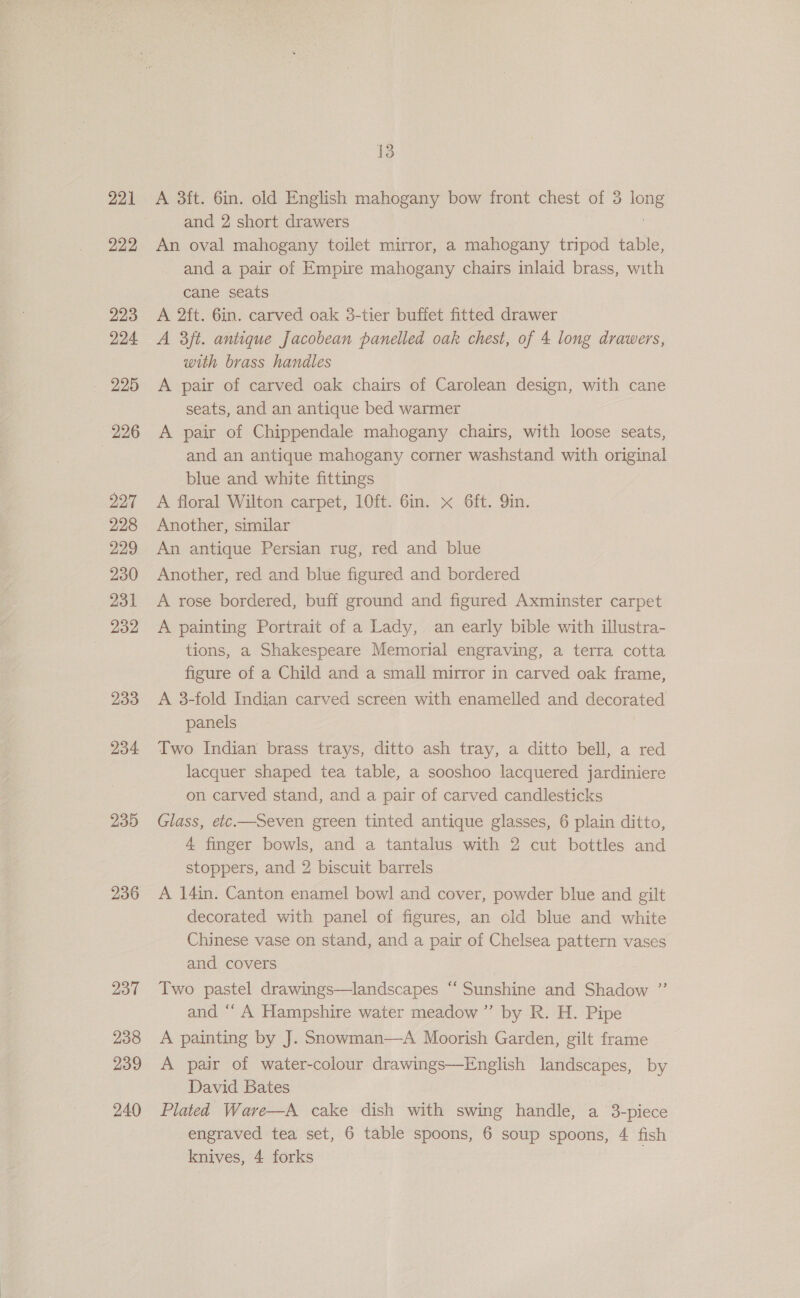 221 222 223 224 225 226 227 228 229 230 231 232 233 234 235 236 237 238 239 240 13 A 3ft. 6in. old English mahogany bow front chest of 3 long and 2 short drawers | An oval mahogany toilet mirror, a mahogany tripod table, and a pair of Empire mahogany chairs inlaid brass, with cane seats A 2ft. 6in. carved oak 3-tier buffet fitted drawer A 3/t. antique Jacobean panelled oak chest, of 4 long drawers, with brass handles A pair of carved oak chairs of Carolean design, with cane seats, and an antique bed warmer A pair of Chippendale mahogany chairs, with loose seats, and an antique mahogany corner washstand with original blue and white fittings A floral Wilton carpet, 10ft. 6in. x 6ft. Qin. Another, similar An antique Persian rug, red and blue Another, red and blue figured and bordered A rose bordered, buff ground and figured Axminster carpet A painting Portrait of a Lady, an early bible with illustra- tions, a Shakespeare Memorial engraving, a terra cotta figure of a Child and a small mirror in carved oak frame, A 8-fold Indian carved screen with enamelled and decorated panels Two Indian brass trays, ditto ash tray, a ditto bell, a red lacquer shaped tea table, a sooshoo lacquered jardiniere on carved stand, and a pair of carved candlesticks Glass, etc.—Seven green tinted antique glasses, 6 plain ditto, 4 finger bowls, and a tantalus with 2 cut bottles and stoppers, and 2 biscuit barrels A 14in. Canton enamel bowl and cover, powder blue and gilt decorated with panel of figures, an old blue and white Chinese vase on stand, and a pair of Chelsea pattern vases and covers Two pastel drawings—landscapes “‘ Sunshine and Shadow ”’ and “ A Hampshire water meadow ’”’ by R. H. Pipe A painting by J. Snowman—A Moorish Garden, gilt frame A pair of water-colour drawings—English landscapes, by David Bates Plated Wave—A cake dish with swing handle, a 3-piece engraved tea set, 6 table spoons, 6 soup spoons, 4 fish knives, 4 forks .