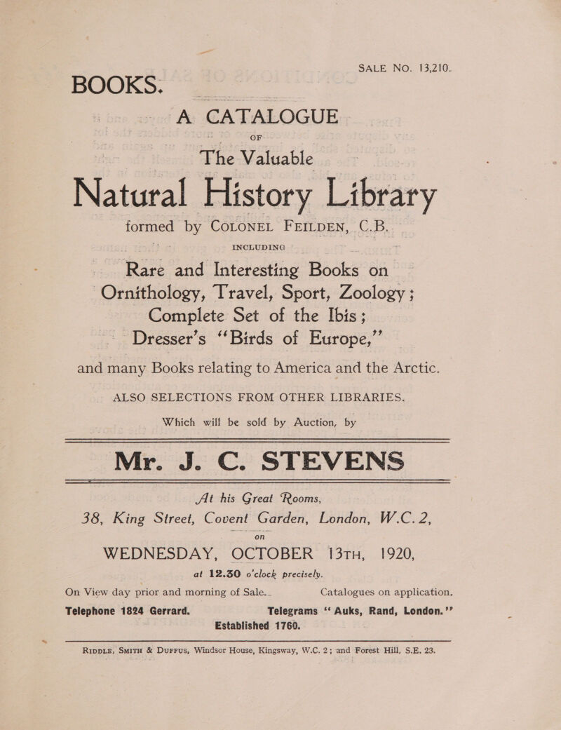 SALE NO. 13,210. BOOKS. @ A CATALOGUE OF The Valuable Natural History Library formed De: COLONEL FEILDEN, C. D,, | her and lateresting Bodie on Ornithology, Travel, Sport, Zoology ; Complete Set of the Ibis ; -Dresser’s “Birds of Europe,” and many Books relating to America and the Arctic. ALSO SELECTIONS FROM OTHER LIBRARIES. Which will be sold by Auction, by _Mr. J. C. STEVENS At his Great “Rooms, 38, King Street, Covent Garden, London, W.C. 2, “on WEDNESDAY, OCTOBER 13TH, 1920, at 12.30 o'clock precisely. On View day prior and morning of Sale._ Catalogues on application. Telephone 1824 Gerrard. Telegrams ‘‘ Auks, Rand, London. ’’ Established 1769. Ripp.e, SmitH &amp; DurFus, Windsor House, Kingsway, W.C. 2; and Forest Hill, S.E. 23.