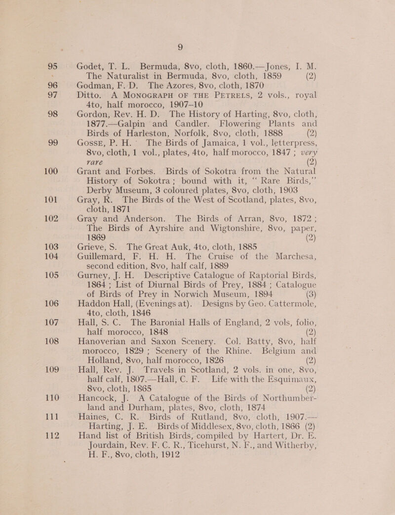 95 96 97 98 99 103 104 105 106 107 108 109 110 je 112 | Godet, T. L. Bermuda, 8vo, cloth, 1860.—Jones, I. M. The Naturalist in Bermuda, 8vo, cloth, 1859 (2) Godman, F. D. The Azores, 8vo, cloth, 1870 Ditto. A MONOGRAPH OF THE PETRELS, 2 vols., royal Ato, half morocco, 1907-10 Gordon, Rev. H. D. The History of Harting, 8vo, cloth, 1877.—Galpin and Candler. Flowering Plants and Birds of Harleston, Norfolk, 8vo, cloth, 1888 (2) GossE, P. H. The Birds of Jamaica, 1 vol., letterpress, 8vo, cloth, 1 vol., plates, 4to, half morocco, 1847 ; very rare (2) Grant and Forbes. Birds of Sokotra from the Natural History of Sokotra; bound with it, “ Rare Birds,” Derby Museum, 3 coloured plates, 8vo, cloth, 1903 Gray, R. The Birds of the West of Scotland, plates, 8vo, cloth, 1871 Gray and Anderson. The Birds of Arran, 8vo, 1872 ; The Birds of Ayrshire and Wigtonshire, 8vo, paper, 1869 (2) Grieve, S. The Great Auk, 4to, cloth, 1885 Guillemard, F. H: H. The Cruise of the Marchesa, second edition, 8vo, half calf, 1889 Gurney, J. H. Descriptive Catalogue of Raptorial Birds, 1864 ; List of Diurnal Birds of Prey, 1884 ; Catalogue of Birds of Prey in Norwich Museum, 1894 (3) Haddon Hall, (Evenings at). Designs by Geo. Cattermole, Ato, cloth, 1846 Hall, S.C. The Baronial Halls of England, 2 vols, folio, half morocco, 1848 (2) Hanoverian and Saxon Scenery. Col. Batty, 8vo, half morocco, 1829; Scenery of the Rhine. Belgium and Holland, 8vo, half morocco, 1826 (2) Hall, Rev. J. Travels in Scotland, 2 vols. in one, 8vo, half calf, 1807.—Hall, C.F. Life with the Esquimaux, Svo, cloth, 1865 (2) Hancock, J. A Catalogue of the Birds of Northumber- land and Durham, plates, 8vo, cloth, 1874 Haines, C. R. Birds of Rutland, 8vo,° cloth, 1907:.— Harting, J. E. Birds of Middlesex, 8vo, cloth, 1866 (2) Hand list of British Birds, compiled by Hartert, Dr. E. Jourdain, Rev. F.C. R., Ticehurst, N. F., and Witherby, H. F., 8vo, cloth, 1912