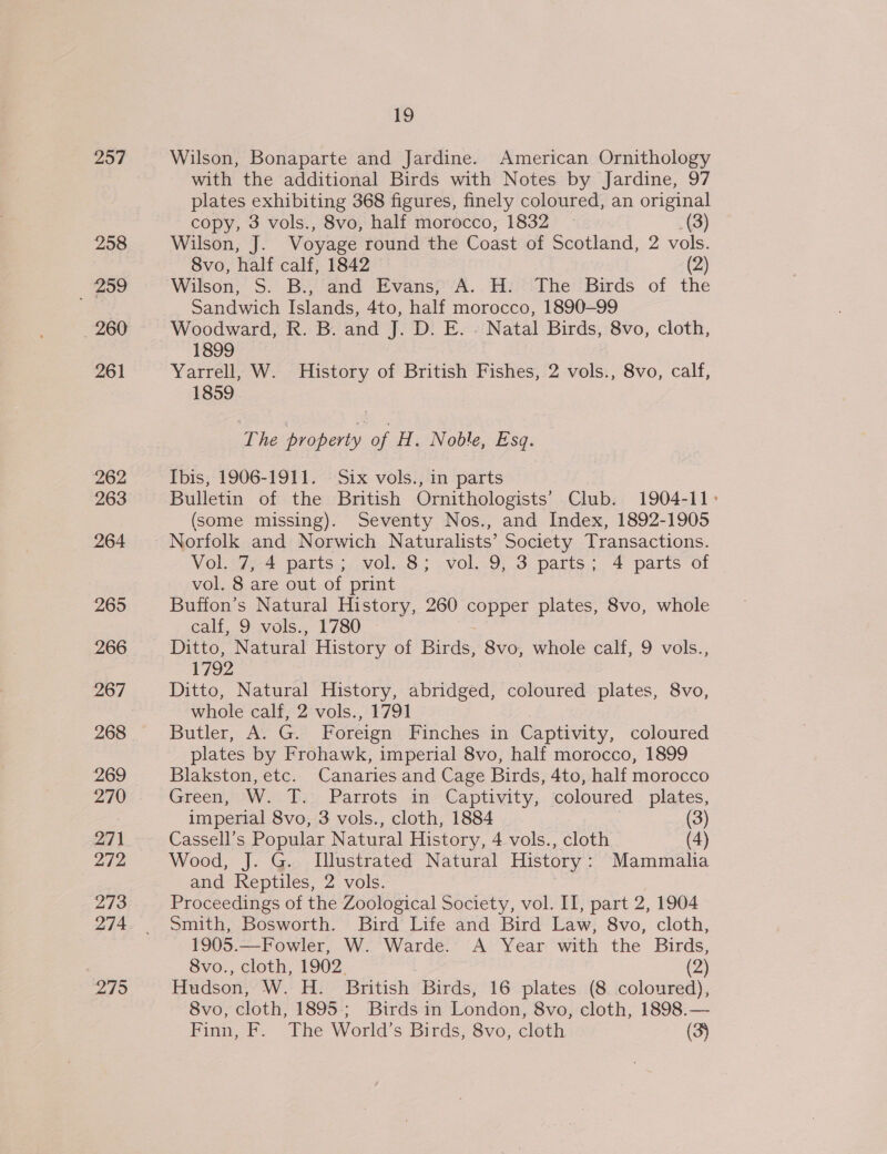 257 258 _ 259 260 261 262 263 264 265 266 267 268 269 270 271 272 273 274 2795 19 Wilson, Bonaparte and Jardine. American Ornithology with the additional Birds with Notes by Jardine, 97 plates exhibiting 368 figures, finely coloured, an original copy, 3 vols., 8vo, half morocco, 1832 — _(3) Wilson, J. Voyage round the Coast of Scotland, 2 vols. 8vo, half calf, 1842 (2) Wilson, S. Bi and Evanse-A.. Hi The'Birds of the Sandwich Islands, 4to, half morocco, 1890-99 Woodward, R. B. and J. D. E. . Natal Birds, 8vo, cloth, 1899 Yarrell, W. History of British Fishes, 2 vols., 8vo, calf, 1859 The property of H. Noble, Esq. Ibis, 1906-1911. Six vols., in parts Bulletin of the British Ornithologists’ Club. 1904-11&gt; (some missing). Seventy Nos., and Index, 1892-1905 Norfolk and Norwich Naturalists’ Society Transactions. Vol. 7, 4 parts; vol. 8; vol. 9, 3 parts; 4 parts of vol. 8 are out of print Buffon’s Natural History, 260 ere per plates, 8vo, whole calf, 9 vols., 1780 Ditto, Natural History of Birds 8vo, whole calf, 9 vols., 1792 Ditto, Natural History, abridged, coloured plates, 8vo, whole calf, 2 vols., 1791 Butler, A G Foreign Finches in Captivity, coloured plates by Frohawk, imperial 8vo, half morocco, 1899 Blakston, etc. Canaries and Cage Birds, 4to, half morocco Green, W. Ts: Parrots am-Captivity, coloured plates, imperial 8vo, 3 vols., cloth, 1884 (3) Cassell’s Popular Natural History, 4 vols., cloth (4) Wood, J. G. Llustrated Natural History: Mammalia and Reptiles, 2 vols. Proceedings of the Zoological Society, vol. II, part 2, 1904 Smith, Bosworth. Bird Life and Bird Law, 8vo, cloth, 1905.—Fowler, W. Warde. A Year with the Birds, 8vo., cloth, 1902. | | (2) Hudson, W. H. British Birds, 16 plates (8 coloured), 8vo, cloth, 1895; Birds in London, 8vo, cloth, 1898.— Finn, F. The World’s Birds, 8vo, cloth (3)