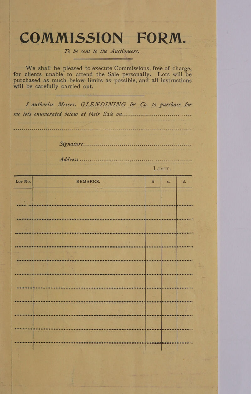 COMMISSION FORM. To be sent to the Auctioneers. We shall be pleased to execute Commissions, free of charge, for clients unable to attend the Sale personally. Lots wiil be purchased as much below limits as possible, and all instructions will be carefully carried out. I authorise Messrs. GLENDINING &amp; Co. to purchase for | me lots enumerated below at their Sale on or Oe i) “Peeesoasrsesee dt eB eLeF2eFFe BFF FFZe2SFC TOFFEE HBHE HT HHO HSH SSH H HOB HOHOOSEECHOL OSH SEH EHE HEE DES HEH TES OoE  ELIT Eo cha REESE TELIO CEE ORC POD ERO EEE IE iio ET 5: ek EO a en aie er Lot No. REMARKS. S2e000020 ORO COOHCOCSEHSLCOCHHTHOHSETHSEEHFSSSEBOEEOS SSCSASSHSSHSSSCSSSHSSSSSHSHHSOHSHHSOSISCSCHESEHOHHOHESHSSEHHOOGIOSHHSOOr+- @Beeanszeee @egeeeoeosooo @eeoee O08 CCS OOS 0OFSSHCOHCESOOOSSESECES SSSSOSSSOSHSHSHSHSGHOHHSSHSHHSHOHCEHHSHSHESHSSSHOLOS CIOS SOELEOE woooesee Cee eee Te ee) ee Ce) Ce PERE R BIR ERR RE IER EEE TERETE Tey rary ie) SO SSS SSHSSH SSS SHSHKHSHOHHS PH SCHOSHHSSFEHSSSOHSHSH OPS SSeOEeH” @eeeer70ee66 OPO COOH SEESEHSTHETLAD OOS COLES OOOOSS OOOOH OSS SOO GSHHSHOODHOOGOODO e  ieatesieese bees Me iersecesbenstseccs seccbsnarcocsesssocesccsesecoesonsescestae  