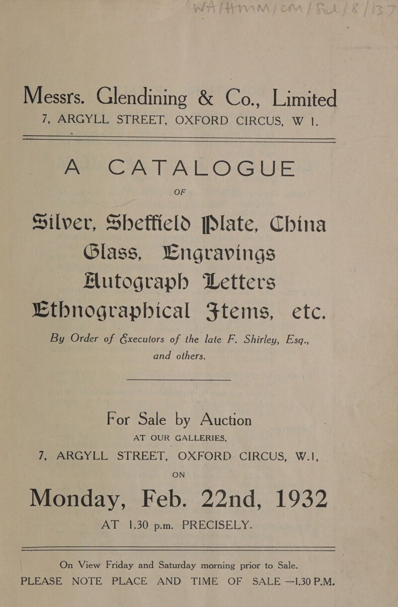 Messrs. Glendining &amp; os Limited Peer ily STREET, OXEORD; CIRCUS, W 1.   Pe CATALOGUE OF Silver, Sbhetfield Plate, China Glass, Wngravings Mutograph Letters “thnographical Ftems, etc. By Order of G&amp;xecutors of the late F. Shirley, Esq., and others. For Sale by Auction AT OUR GALLERIES, 7, ARGYLL STREET, OXFORD CIRCUS, W.1, Monday, Feb. 22nd, 1932 AT 1.30 p.m. PRECISELY. On View Friday and Saturday morning prior to Sale. PLEASE NOTE PLACE AND TIME OF SALE —I.30 P.M.