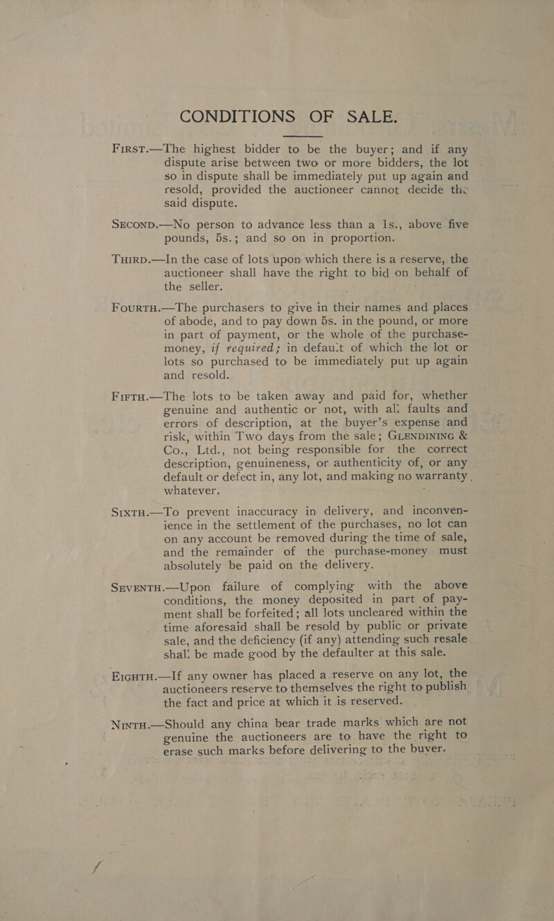 CONDITIONS OF SALE.  First.—The highest bidder to be the buyer; and if any dispute arise between two or more bidders, the lot so in dispute shall be immediately put up again and resold, provided the auctioneer cannot decide the said dispute. SECOND.—No person to advance less than a Is., above five pounds, 5s.; and so on in proportion. TuirpD.—In the case of lots upon which there is a reserve, the auctioneer shall have the right to bid on behalf of the seller. oA FourtH.—The purchasers to give in their names and places of abode, and to pay down 5s. in the pound, or more in part of payment, or the whole of the purchase- money, if required; in defau:t of which the lot or lots so purchased to be immediately put up again and resold. Firtu.—The lots to be taken away and paid for, whether genuine and authentic or not, with al: faults and errors of description, at the buyer’s expense and risk, within Two days from the sale; GLENDINING &amp; Co., Ltd., not being responsible for the correct description, genuineness, or authenticity of, or any default or defect in, any lot, and making no warranty , whatever. ; StxTH.—To prevent inaccuracy in delivery, and inconven- ience in the settlement of the purchases, no lot can on any account be removed during the time of sale, and the remainder of the purchase-money must absolutely be paid on the delivery. SEVENTH.—Upon failure of complying with the above conditions, the money deposited in part of pay- ment shall be forfeited; all lots uncleared within the time aforesaid shall be resold by public or private sale, and the deficiency (if any) attending such resale shal: be made good by the defaulter at this sale. E1cutu.—lIf any owner has placed a.reserve on any lot, the ~ ~ auctioneers reserve to themselves the right to publish the fact and price at which it is reserved. Nintu.—Should any china bear trade marks which are not genuine the auctioneers are to have the right to erase such marks before delivering to the buver.