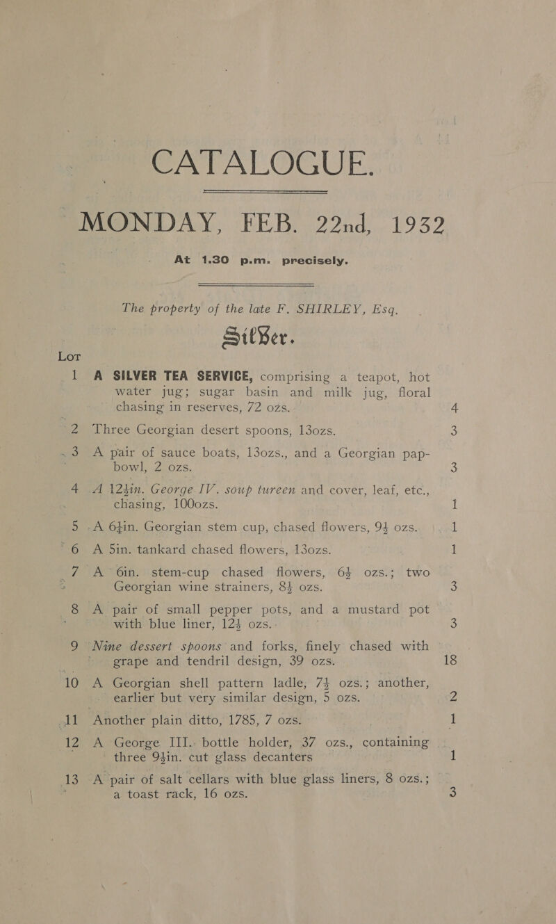 CATALOGUE. Lor — At 1.30 p.m. precisely. The property of the late F. SHIRLEY, Esq. Sit¥er. A SILVER TEA SERVICE, comprising a teapot, hot water jug; sugar basin and milk jug, floral chasing in reserves, 72 ozs. Three Georgian desert spoons, 13ozs. A pair of sauce boats, l3ozs., and a Georgian pap- bowl, 2 ozs. A 124in. George IV. soup tureen and cover, leaf, etc., chasing, 100ozs. A 5in. tankard chased flowers, 13ozs. Georgian wine strainers, 83 ozs. with blue liner, 124 ozs.. grape and tendril design, 39 ozs. A Georgian shell pattern ladle; 7} ozs.; another, earlier but very similar design, 5 ozs. 18 ie) three 94in. cut glass decanters A pair of salt cellars with blue glass liners, 8 ozs.; ar toast rack, 16° ozs: