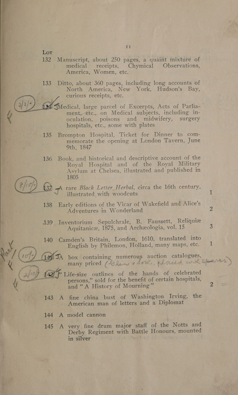 iE Lot | 132 Manuscript, about 250 pages, a quaint mixture of medical receipts, © Chymical Observations, America, Women, etc. 133 Ditto, about 360 pages, including long accounts of North America, New York, Hudson’s Bay, curious receipts, etc.  Mi “(Medical, large parcel of Excerpts, Acts of Parlia- ment, e€tc., on Medical subjects, including in- oculation, poisons and midwifery, surgery hospitals, etc., some with plates a 135 Brompton Hospital, Ticket for Dinner to com- See - memorate the opening at London Tavern, June Oth, 1847 136 Book, and historical and descriptive account of the Royal Hospital and of the Royal Military Asylum at Chelsea, illustrated. and published in illustrated with woodcuts ; : 1805 te (ie) 3 bat rare Black Letter Herbal, circa the 16th century, 138 Early editions of the Vicar of Wakefield and Alice’s Adventures in Wonderland  a 439 Inventorium Sepulchrale, B. Faussett, Reliquiz | Aquitanicze, 1875, and Archzeologia, vol. 15 a / 140 Camden’s Britain, London, 1610, translated into | » — English by Philemon, Holland, many maps, etc. | a / (4) Gan box containing numerous auction catalogues, — ie e Q . | -many priced (jkues ¥ Aates, rhorreed wk Speers | Oe ‘ rm ' ' hop CXF Life-size outlines of the hands of celebrated Y persons,” sold for the benefit of certain hospitals, V and “ A History of Mourning” 143 A fine china bust of Washington Irving, the American man of letters and a Diplomat  144 A model cannon 145 A very fine drum major staff of the Notts and Derby Regiment with Battle Honours, mounted in silver fi geheee eas) Lt) : |